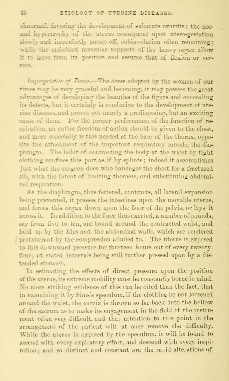 U ::::■:::-! :r r:i?.:.vz diseases. - : - :  - _ '-'-  ' -'-- -  ;7 '- ~; 77- : 7.-: :;:?- : the uterus consequent upon utero-gestation i imperfect - involution : remaining; the enfeebled muscular supports of the heavy organ allow lapse from - - :ion and assume that of flexion or sion. Z : —7 - [rese ~ed by the women of our - may be a rfnl and becoming, it may sees the great advantages of developing the beauties of the figure and concealing til - lucive to the development of ute- - t mea - osing, but an exciting them. 7 r ~he proper performance of the function of re- spiration, an entire freedom of action should be given to the chest. 3 this needed at the base of the thorax, oppo- site * important respiratory muscle, the dia- ting the body at the waist by tight cloth a j this ] tasif by splints: indeed it accomplishes - who bandages the chest for a fractured : limiting thoracic, and substituting abdomi- nal I ML i diaphragm, thus I 7 contracts, all lateral expansion the intestines upon the movable uterus, and : . . down upon the floor of the pelvis, or lays it In addition to the force thus exerted, a number of pounds, . are bound around the contracted waist, and hips and the abdominal walls, which are rendered berant by the compression alluded to. The uterus is ex[ - I ward pressure for fourteen hours out of every twenty- four; at stated intervals being still further pressed upon by a dis- tornaeb. In estimating the effects of direct pressure upon the position of the otei me mobility mnst be constantly borne in mind. : ice of this can be cited than the fact, that eeulnm, if the clothing be not loosened around the v.. cervix is thrown so far hack into the hollow of the sacrum as to make its engagement in the field of the instru- difficult, and that attention to this point in the arra.-.y of the patient will at once remove the difficulty. While the uterus ';- exposed by the speculum, it will be found to d with every expiratory effort, and descend with every inspi- t; and so distinct and constant are the rapid alterations of