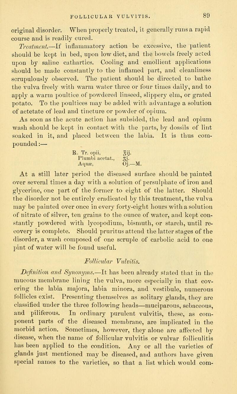 original disorder. When properly treated, it generally runs a rapid course and is readily cured. Treatment.—If inflammatory action be excessive, the patient should be kept in bed, upon low diet, and the bowels freely acted upon by saline cathartics. Cooling and emollient applications should be made constantly to the inflamed part, and cleanliness scrupulously observed. The patient should be directed to bathe the vulva freely with warm water three or four times daily, and to apply a warm poultice of powdered linseed, slippery elm, or grated potato. To the poultices may be added with advantage a solution of actetate of lead and tincture or powder of opium. As soon as the acute action has subsided, the lead and opium wash should be kept in contact with the parts, by dossils of lint soaked in it, and placed between the labia. It is thus com- pounded :— R. Tr. opii, gij. Plumbi acetat., 3j. Aquas, Oj.—M. At a still later period the diseased surface should be painted over several times a day with a solution of persulphate of iron and glycerine, one part of the former to eight of the latter. Should the disorder not be entirely eradicated by this treatment, the vulva may be painted over once in every forty-eight hours with a solution of nitrate of silver, ten grains to the ounce of water, and kept con- stantly powdered with lycopodium, bismuth, or starch, until re- covery is complete. Should pruritus attend the latter stages of the disorder, a wash composed of one scruple of carbolic acid to one pint of water will be found useful. Follicular Vulvitis. Definition and Synonyms.—It has been already stated that in the mucous membrane lining the vulva, more especially in that cov- ering the labia majora, labia minora, and vestibule, numerous follicles exist. Presenting themselves as solitary glands, they are classified under the three following heads—muciparous, sebaceous, and piliferous. In ordinary purulent vulvitis, these, as com- ponent parts of the diseased membrane, are implicated in the morbid action. Sometimes, however, they alone are affected by disease, when the name of follicular vulvitis or vulvar folliculitis has been applied to the condition. Any or all the varieties of glands just mentioned may be diseased, and authors have given special names to the varieties, so that a list which would com-