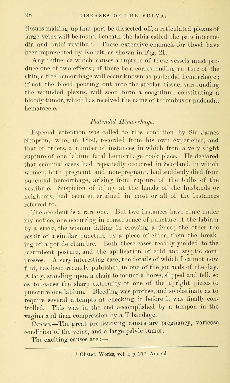 tissues making up that part be dissected oft, a reticulated plexus of large veins will be found beneath the labia called the pars interme- dia and bulbi vestibuli. These extensive channels for blood have been represented by Kobelt, as shown in Fig. 21. Any influence which causes a rupture of these vessels must pro- duce one of two effects; if there be a corresponding rupture of the skin, a free hemorrhage will occur known as pudendal hemorrhage ; if not, the blood pouring out into the areolar tissue, surrounding the wounded plexus, will soon form a coagulum, constituting a bloody tumor, which has received the name of thrombus or pudendal hematocele. Pudendal Hemorrhage. Especial attention was called to this condition by Sir James Simpson,1 who, in 1850, recorded from his own experience, and that of others, a number of instances in which from a very slight rupture of one labium fatal hemorrhage took place. He declared that criminal cases had repeatedly occurred in Scotland, in which women, both pregnant and non-pregnant, had suddenly died from pudendal hemorrhage, arising from rupture of the bulbs of the vestibule. Suspicion of injury at the hands of the husbands or neighbors, had been entertained in most or all of the instances referred to. The accident is a rare one. But two instances have come under my notice, one occurring in consequence of puncture of the labium by a stick, the woman falling in crossing a fence; the other the result of a similar puncture by a piece of china, from the break- ing of a pot de chambre. Both these cases readily yielded to the recumbent posture, and the application of cold and styptic com- presses. A very interesting case, the details of which I cannot now find, has been recently published in one of the journals of the day. A lady, standing upon a chair to mount a horse, slipped and fell, so as to cause the sharp extremity of one of the upright pieces to puncture one labium. Bleeding was profuse, and so obstinate as to require several attempts at checking it before it was finally con- trolled. This was in the end accomplished by a tampon in the vagina and firm compression by a T bandage. Causes.—The great predisposing causes are pregnancy, varicose condition of the veins, and a large pelvic tumor. The exciting causes are :— 1 Obstet. Works, vol. i, p. 277, Am. ed.