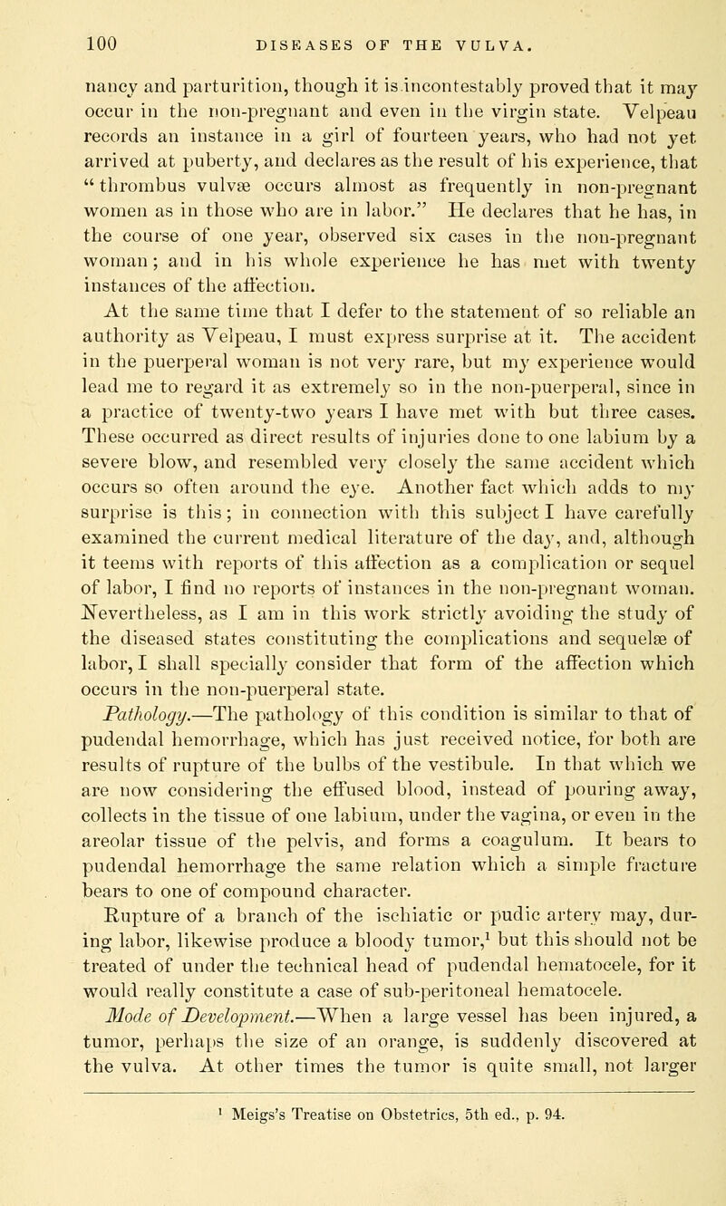 nancy and parturition, though it is.incontestably proved that it may occur in the non-pregnant and even in the virgin state. Velp'eau records an instance in a girl of fourteen years, who had not yet arrived at puberty, and declares as the result of his experience, that  thrombus vulvas occurs almost as frequently in non-pregnant women as in those who are in labor. He declares that he has, in the course of one year, observed six cases in the non-pregnant woman; and in his whole experience he has met with twenty instances of the affection. At the same time that I defer to the statement of so reliable an authority as Velpeau, I must express surprise at it. The accident in the puerperal woman is not very rare, but my experience would lead me to regard it as extremely so in the non-puerperal, since in a practice of twenty-two years I have met with but three cases. These occurred as direct results of injuries done to one labium by a severe blow, and resembled very closely the same accident which occurs so often around the eye. Another fact which adds to my surprise is this; in connection with this subject I have carefully examined the current medical literature of the day, and, although it teems with reports of this affection as a complication or sequel of labor, I find no reports of instances in the non-pregnant woman. Nevertheless, as I am in this work strictly avoiding the study of the diseased states constituting the complications and sequelae of labor, I shall specially consider that form of the affection which occurs in the non-puerperal state. Pathology.—The pathology of this condition is similar to that of pudendal hemorrhage, which has just received notice, for both are results of rupture of the bulbs of the vestibule. In that which we are now considering the effused blood, instead of pouring away, collects in the tissue of one labium, under the vagina, or even in the areolar tissue of the pelvis, and forms a coagulum. It bears to pudendal hemorrhage the same relation which a simple fracture bears to one of compound character. Rupture of a branch of the ischiatic or pudic artery may, dur- ing labor, likewise produce a bloody tumor,1 but this should not be treated of under the technical head of pudendal hematocele, for it would really constitute a case of sub-peritoneal hematocele. Mode of Development.—When a large vessel has been injured, a tumor, perhaps the size of an orange, is suddenly discovered at the vulva. At other times the tumor is quite small, not larger 1 Meigs's Treatise on Obstetrics, 5th ed., p. 94.