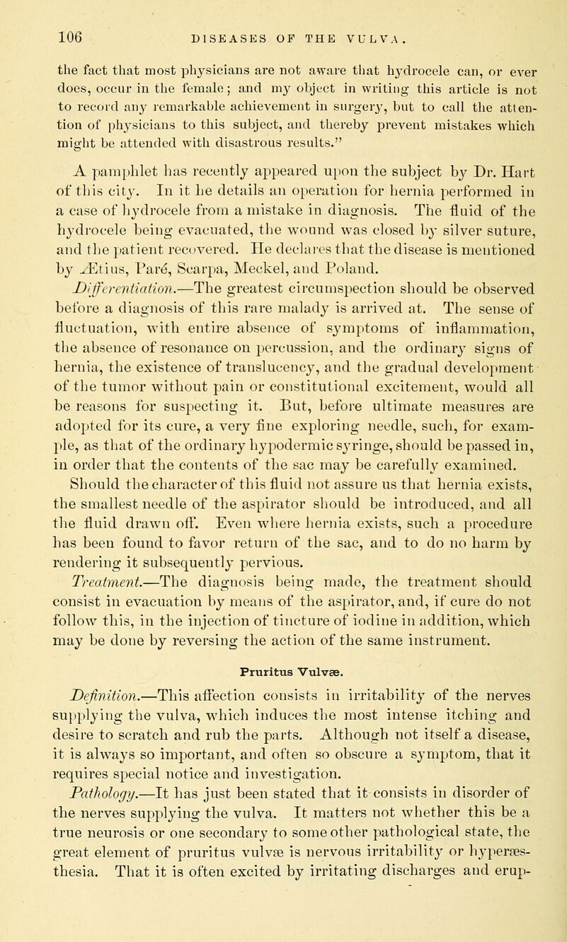 the fact that most physicians are not aware that hydrocele can, or ever does, occur in the female; and my object in writing this article is not to record any remarkable achievement in surgery, but to call the atten- tion of physicians to this subject, and thereby prevent mistakes which might be attended with disastrous results. A pamphlet has recently appeared upon the subject by Dr. Hart of tins city. In it he details an operation for hernia performed in a case of hydrocele from a mistake in diagnosis. The fluid of the hydrocele being evacuated, the wound was closed by silver suture, and the patient recovered. He declares that the disease is mentioned by ^Etius, Pare', Scarpa, Meckel, and Poland. Differentiation.—The greatest circumspection should be observed before a diagnosis of this rare malady is arrived at. The sense of fluctuation, with entire absence of symptoms of inflammation, the absence of resonance on percussion, and the ordinary signs of hernia, the existence of translucency, and the gradual development of the tumor without pain or constitutional excitement, would all be reasons for suspecting it. But, before ultimate measures are adopted for its cure, a very fine exploring needle, such, for exam- ple, as that of the ordinary hypodermic syringe, should be passed in, in order that the contents of the sac may be carefully examined. Should the character of this fluid not assure us that hernia exists, the smallest needle of the aspirator should be introduced, and all the fluid drawn off. Even where hernia exists, such a procedure has been found to favor return of the sac, and to do no harm by rendering it subsequently pervious. Treatment.—The diagnosis being made, the treatment should consist in evacuation by means of the aspirator, and, if cure do not follow this, in the injection of tincture of iodine in addition, which may be done by reversing the action of the same instrument. Pruritus Vulvae. Definition.—This affection consists in irritability of the nerves supplying the vulva, which induces the most intense itching and desire to scratch and rub the parts. Although not itself a disease, it is always so important, and often so obscure a symptom, that it requires special notice and investigation. Pathology.—It has just been stated that it consists in disorder of the nerves supplying the vulva. It matters not whether this be a true neurosis or one secondary to some other pathological state, the great element of pruritus vulvae is nervous irritability or hyperes- thesia. That it is often excited by irritating discharges and erup-