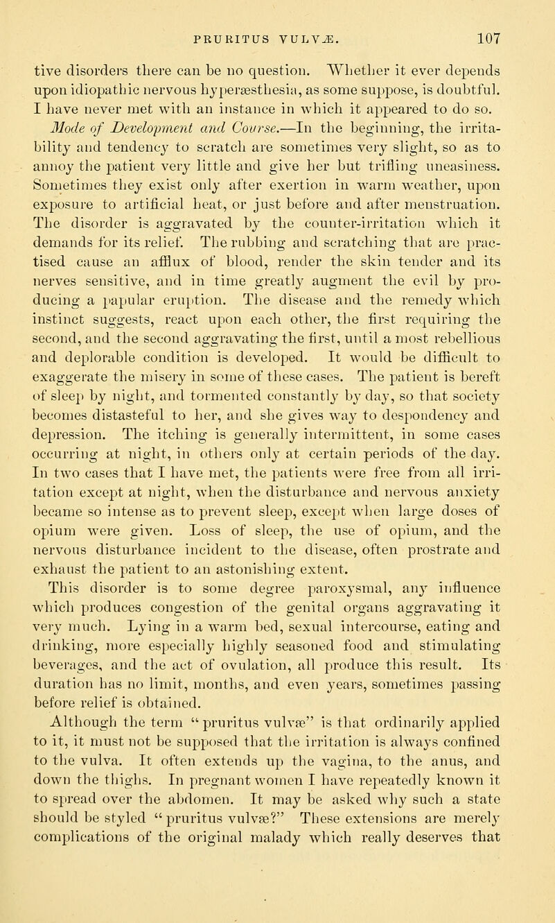 tive disorders there can be no question. Whether it ever depends upon idiopathic nervous hyperesthesia, as some suppose, is doubtful. I have never met with an instance in which it appeared to do so. Mode of Development and Course.—In the beginning, the irrita- bility and tendency to scratch are sometimes very slight, so as to annoy the patient very little and give her but trifling uneasiness. Sometimes they exist only after exertion in warm weather, upon exposure to artificial heat, or just before and after menstruation. The disorder is aggravated by the counter-irritation which it demands for its relief. The rubbing and scratching that are prac- tised cause an afflux of blood, render the skin tender and its nerves sensitive, and in time greatly augment the evil by pro- ducing a papular eruption. The disease and the remedy which instinct suggests, react upon each other, the first requiring the second, and the second aggravating the first, until a most rebellious and deplorable condition is developed. It would be difficult to exaggerate the misery in some of these cases. The patient is bereft of sleep by night, and tormented constantly by day, so that society becomes distasteful to her, and she gives way to despondency and depression. The itching is generally intermittent, in some cases occurring at night, in others only at certain periods of the day. In two cases that I have met, the patients were free from all irri- tation except at night, when the disturbance and nervous anxiety became so intense as to prevent sleep, except when large doses of opium were given. Loss of sleep, the use of opium, and the nervous disturbance incident to the disease, often prostrate and exhaust the patient to an astonishing extent. This disorder is to some degree paroxysmal, any influence which produces congestion of the genital organs aggravating it very much. Lying in a warm bed, sexual intercourse, eating and drinking, more especially highly seasoned food and stimulating beverages, and the act of ovulation, all produce this result. Its duration has no limit, months, and even years, sometimes passing before relief is obtained. Although the term  pruritus vulva? is that ordinarily applied to it, it must not be supposed that the irritation is always confined to the vulva. It often extends up the vagina, to the anus, and down the thighs. In pregnant women I have repeatedly known it to spread over the abdomen. It may be asked why such a state should be styled  pruritus vulvae? These extensions are merely complications of the original malady which really deserves that