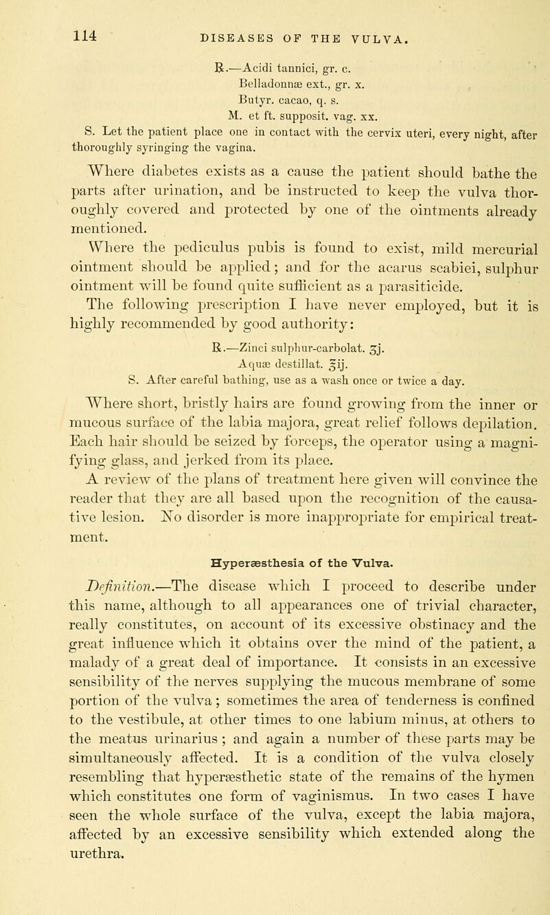 R.—Acidi tannici, gr. c. Belladonnas ext., gr. x. Butyr. cacao, q. s. M. et ft. supposit. vag. xx. S. Let the patient place one in contact with the cervix uteri, every night, after thoroughly syringing the vagina. Where diabetes exists as a cause the patient should bathe the parts after urination, and be instructed to keep the vulva thor- oughly covered and protected by one of the ointments already mentioned. Where the pediculus pubis is found to exist, mild mercurial ointment should be applied; and for the acarus scabiei, sulphur ointment will be found quite sufficient as a parasiticide. The following prescription I have never employed, but it is highly recommended by good authority: R.—Zinci sulphur-carbolat. gj. Aquae destillat. s-ij. S. After careful bathing, use as a wash once or twice a day. Where short, bristly hairs are found growing from the inner or mucous surface of the labia majora, great relief follows depilation. Each hair should be seized by forceps, the operator using a magni- fying glass, and jerked from its plaee. A review of the plans of treatment here given will convince the reader that they are all based upon the recognition of the causa- tive lesion. jSTo disorder is more inapprojmate for empirical treat- ment. Hypersestliesia of the Vulva. Definition.—The disease which I proceed to describe under this name, although to all appearances one of trivial character, really constitutes, on account of its excessive obstinacy and the great influence which it obtains over the mind of the patient, a malady of a great deal of importance. It consists in an excessive sensibility of the nerves supplying the mucous membrane of some portion of the vulva; sometimes the area of tenderness is confined to the vestibule, at other times to one labium minus, at others to the meatus urinarius ; and again a number of these parts may be simultaneously affected. It is a condition of the vulva closely resembling that hypersesthetic state of the remains of the hymen which constitutes one form of vaginismus. In two cases I have seen the whole surface of the vulva, except the labia majora, affected by an excessive sensibility which extended along the urethra.