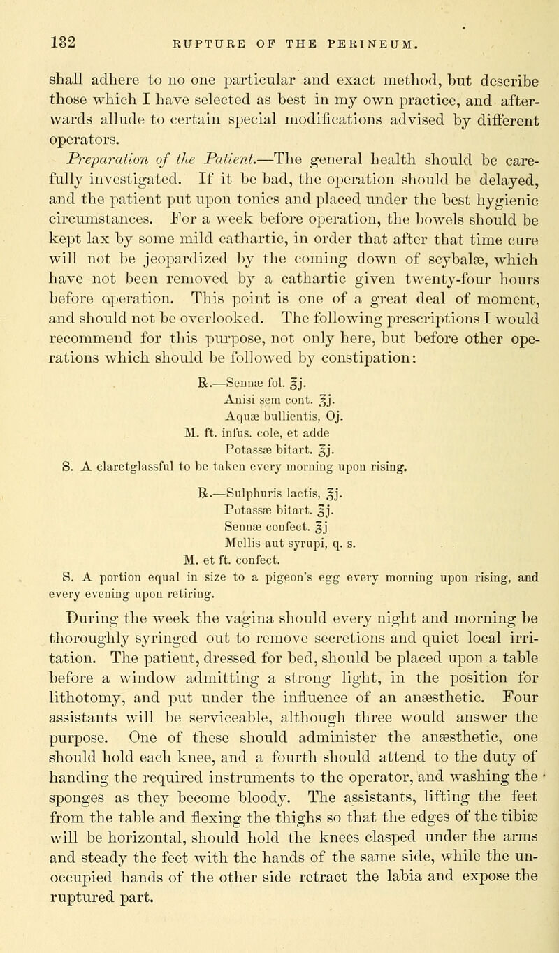 shall adhere to no one particular and exact method, but describe those which I have selected as best in my own practice, and after- wards allude to certain special modifications advised by different operators. Preparation of the Patient.—The general health should be care- fully investigated. If it be bad, the operation should be delayed, and the patient put upon tonics and placed under the best hygienic circumstances. For a week before operation, the bowels should be kept lax by some mild cathartic, in order that after that time cure will not be jeopardized by the coming down of scybalse, which have not been removed by a cathartic given twenty-four hours before operation. This point is one of a great deal of moment, and should not be overlooked. The following prescriptions I would recommend for this purpose, not only here, but before other ope- rations which should be followed by constipation: R.—Sennse fol. £j. Anisi sem cont. 3J. Aqua? bullientis, Oj. M. ft. infus. cole, et adde Potassse bitart. 5J. S. A claretglassful to be taken every morning upon rising. R.—Sulphuris lactis, 5J. Potassse bitart. 5J. Sennas confect. 5J Mellis aut syrupi, q. s. M. et ft. confect. S. A portion equal in size to a pigeon's egg every morning upon rising, and every evening upon retiring. During the week the vagina should every night and morning be thoroughly syringed out to remove secretions and quiet local irri- tation. The patient, dressed for bed, should be placed upon a table before a window admitting a strong light, in the position for lithotomy, and put under the influence of an anesthetic. Four assistants will be serviceable, although three would answer the purpose. One of these should administer the anaesthetic, one should hold each knee, and a fourth should attend to the duty of handing the required instruments to the operator, and washing the • sponges as they become bloody. The assistants, lifting the feet from the table and flexing the thighs so that the edges of the tibise will be horizontal, should hold the knees clasped under the arms and steady the feet with the hands of the same side, while the un- occupied hands of the other side retract the labia and expose the ruptured part.