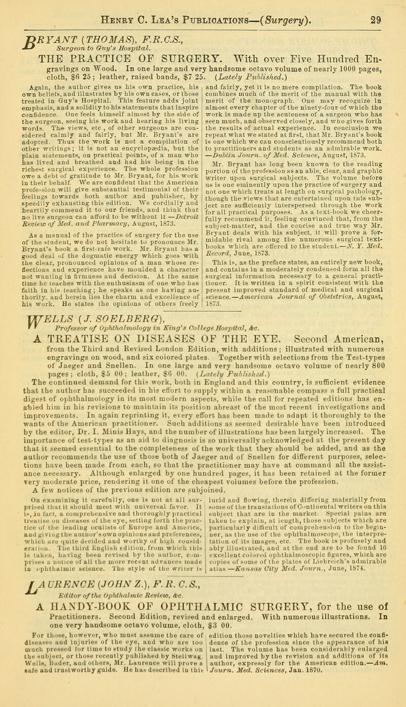 JZRYANT {THOMAS), F.R.C.S., ■*-' Surgeon to Guy's Hospital. THE PRACTICE OF SURGERY. With over Eive Hundred En- gravings on Wood. In one large and very handsome octavo volume of nearly 1000 pages, cloth, $6 25 ; leather, raised bands, $7 25. {Lately Published.) Again, the author gives us his own practice, his own heliefs, aDd illustrates by his own cases, or those treated in Guy's Hospital. This feature adds joint emphasis, and a solidity to his statements that inspire confidence. One feels himself almost by the side of the surgeon, seeing his work and hearing his living words. The views, etc., of other surgeons are con- sidered calmly and fairly, but Mr. Bryant's are adopted. Thas the work is not a compilation of other writings; it is not an encyclopaedia, but the plain statements, on practical points, of a man who has lived and breathed and had his being in the richest surgical experience. The whole profession owe a debt of gratitude to Mr. Bryant, for his work in their behalf. We are confident that the American profession will give substantial testimonial of their feelings towards both author and publisher, by speedily exhausting this edition. We cordially and heartily commend it to our friends, and think that no live surgeon can afford to be without it —Detroit Review of Med. and Pharmacy, August, 1S73. As a manual of the practice of surgery for the use of the student, we do not hesitate to pronounce Mr. Bryant's book a first-rate work. Mr. Bryant has a good deal of the dogmatic energy which goes with the clear, pronounced opinions of a man whose re- flections and experience have moulded a character not wanting in firmness and decision. At the same time he teaches with the enthusiasm of one who has faith in his teaching; he speaks as one having au- thority, and herein lies the charm and excellence of his work. He states the opinions of others freely and fairly, yet it is no mere compilation. The book combines much of the merit of the manual with the merit of the monograph. One may recognize in almost every chapter of the ninety-four of which the work is made up the acuteness of a surgeon who has seen much, and observed closely, and who gives forth the results of actual experience. In conclusion we repeat what we stated at first, that Mr. Bryant's book is one which we can conscientiously recommend both to practitioners and students as an admirable work. —Dublin Journ. of Med. Science, August, 1873. Mr. Bryant has long been known to the reading portion of the profession as an able, clear, and graphic writer upon surgical subjects. The volume before us is one eminently upon the practice of surgery and not one which treats at length on surgical pathology, though the views that are entertained upon tnis sub- ject are sufficiently interspersed through the work for all practical purposes. As a text-book we cheer- fully recommend it, feeling convinced that, from the subject-matter, and the concise and true way Mr. Bryant deals with his subject, it will prove a for- midable rival among the numerous surgical text- books which are offered to the student.—xV. Y. Med. Record, June, 1S73. This is, as the preface states, an entirely new book, and contains in a moderately condensed form all the surgical information necessary to a general practi- tioner. It is written in a spirit consistent with the present improved standard of medical and surgical science.—American Journal of Obstetrics, August, 1S73. TXTELLS {J. SOELBERG), ' ' Professor of OphthoJmology in King's College Hospital, &c. A TREATISE ON DISEASES OF THE EYE. Second American, from the Third and Revised London Edition, with additions; illustrated with numerous engravings on wood, and six colored plates. Together with selections from the Test-types of Jaeger and Snellen. In one large and very handsome octavo volume of nearly 800 pages ; cloth, $5 00 ; leather, $6 00. (Lately Published.) The continued demand for this work, both in England and this country, is sufficient evidence that the author has succeeded in his effort to supply within a reasonable compass a full practical digest of ophthalmology in its most modern aspects, while the call for repeated editions has en- abled him in his revisions to maintain its position abreast of the most recent investigations and improvements. In again reprinting it, every effort has been made to adapt it thoroughly to the wants of the American practitioner. Such additions as seemed desirable have been introduced by the editor, Dr. I. Minis Hays, and the number of illustrations has been largely increased. The importance of test-types as an aid to diagnosis is so universally acknowledged at the present day that it seemed essential to the completeness of the work that they should be added, and as the author recommends the use of those both of Jaeger and of Snellen for different purposes, selec- tions have been made from each, so that the practitioner may have at command all the assist- ance necessary. Although enlarged by one hundred pages, it has been retained at the former very moderate price, rendering it one of the cheapest volumes before the profession. A few notices of the previous edition are subjoined. On examining it carefully, one is not at all sur- lucid and flowing, therein differing materially from prised that it should meet with universal favor. It is, in fact, a comprehensive and thoroughly practical treatise on diseases of the eye, setting forth the prac- tice of the leading oculists of Europe and America, and giving the author's own opinions and preferences, which are nuite decided and worthy of higli consid- eration. The third English edition, from which this is taken, having been revised by the author, Cum- in i -<■- ;i notice of all the more recent advances made in ophthalmic science. The style of the writer is some of the translations of Continental writers on this subject that are in the market. Special pains are taken to explain, at length, those subjects which are particularly ditlicult of comprehension to the begin- ner, as the use of the ophthalmoscope, the interpre- tation of its images, etc. The book is profusely and ably illustrated, and at the end are to be found 16 excellent colored ophthalmoscopic figures, which are copies of some of the plates of Liebreich's admirable atlas—Kansas City Med. Journ., June, 1874. JA URENCE {JOHN Z.), F. R. C. S., Editor of the Ophthalmic Review, &c. A JIANDY-BOOK OF OPHTHALMIC SURGERY, for the use of Practitioners. Second Edition, revised and enlarged. With numerous illustrations. In one very handsome octavo volume, cloth, $3 00. For those, however, who must assume the care of , edition those novelties which have secured the confl- diseases aud injuries of the eye, and who are too dence of the profession since the appearance of his much pressed for time to study the classic works on I laBt. The volume has been considerably enlarged the subject, or those recently published by Stellwag, and improved by the revision and additions of its Wells, Bader, aud others, Mr. Laurence will prove a author, expreRsly for the American edition.—Am. safe aud trustworthy guide. He has described in this I Journ. Med. Sciences, Jan. 1870.