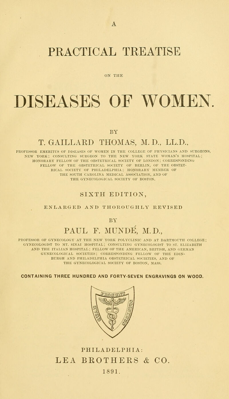 PRACTICAL TREATISE DISEASES OF WOMEN. BY T. GAILLARD THOMAS, M. D., LL.D., PROFESSOR EMERITUS OF DISEASES OF WOMEN IN THE COLLEGE OF PHYSICIANS AND SURGEONS, NEW YORK; CONSULTING SURGEON TO THE NEW Y'ORK STATE WOMAN'S HOSPITAL; HONORARY FELLOW OF THE OBSTETRICAL SOCIETY OF LONDON; CORRESPONDING FELLOW OF THE OBSTETRICAL SOCIETY OF BERLIN, OF THE OBSTET- RICAL SOCIETY OF PHILADELPHIA ; HONORARY MEMBER OF THE SOUTH CAROLINA MEDICAL ASSOCIATION, AND OF THE GYNECOLOGICAL SOCIETY OF BOSTON. SIXTH EDITION, ENLARGED AND THOROUGHLY REVISED BY PAUL F. MUNDE, M.D., PROFESSOR OF GYNECOLOGY AT THE NEW YORK POLYCLINIC AND AT DARTMOUTH COLLEGE; GYNECOLOGIST TO MT. SINAI HOSPITAL; CONSULTING GYNECOLOGIST TO ST. ELIZABETH AND THE ITALIAN HOSPITAL; FELLOW OF THE AMERICAN, BRITISH, AND GERMAN GYNECOLOGICAL SOCIETIES; CORRESPONDING FELLOW OF THE EDIN- BURGH AND PHILADELPHIA OBSTETRICAL SOCIETIES, AND OF THE GYNECOLOGICAL SOCIETY OF BOSTON, MASS. CONTAINING THREE HUNDRED AND FORTY-SEVEN ENGRAVINGS ON WOOD. PHILADELPHIA: LEA BROTHERS & CO 1891.