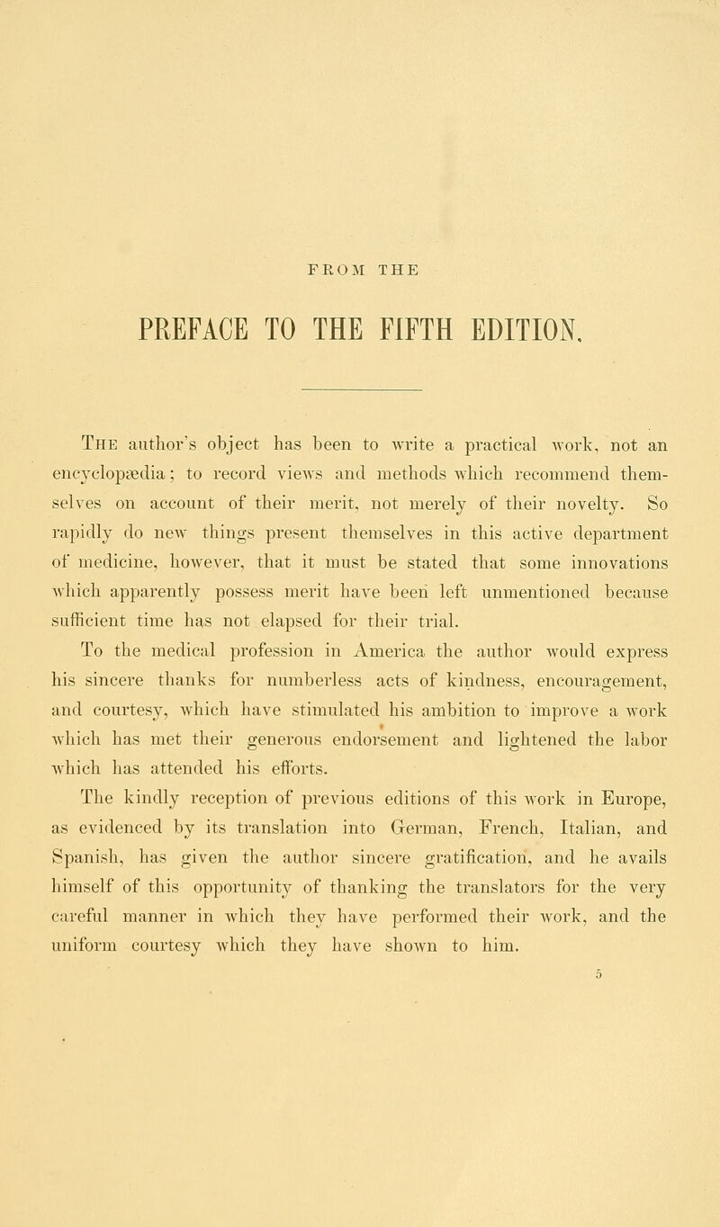 FROM THE PREFACE TO THE FIFTH EDITION The author's object has been to write a practical work, not an encyclopaedia; to record views and methods which recommend them- selves on account of their merit, not merely of their novelty. So rapidly do new things present themselves in this active department of medicine, however, that it must be stated that some innovations which apparently possess merit have been left unmentioned because sufficient time has not elapsed for their trial. To the medical profession in America the author would express his sincere thanks for numberless acts of kindness, encouragement, and courtesy, which have stimulated his ambition to improve a work which has met their generous endorsement and lightened the labor which has attended his efforts. The kindly reception of previous editions of this work in Europe, as evidenced by its translation into German, French, Italian, and Spanish, has given the author sincere gratification, and he avails himself of this opportunity of thanking the translators for the very careful manner in which they have performed their work, and the uniform courtesy which they have shown to him.