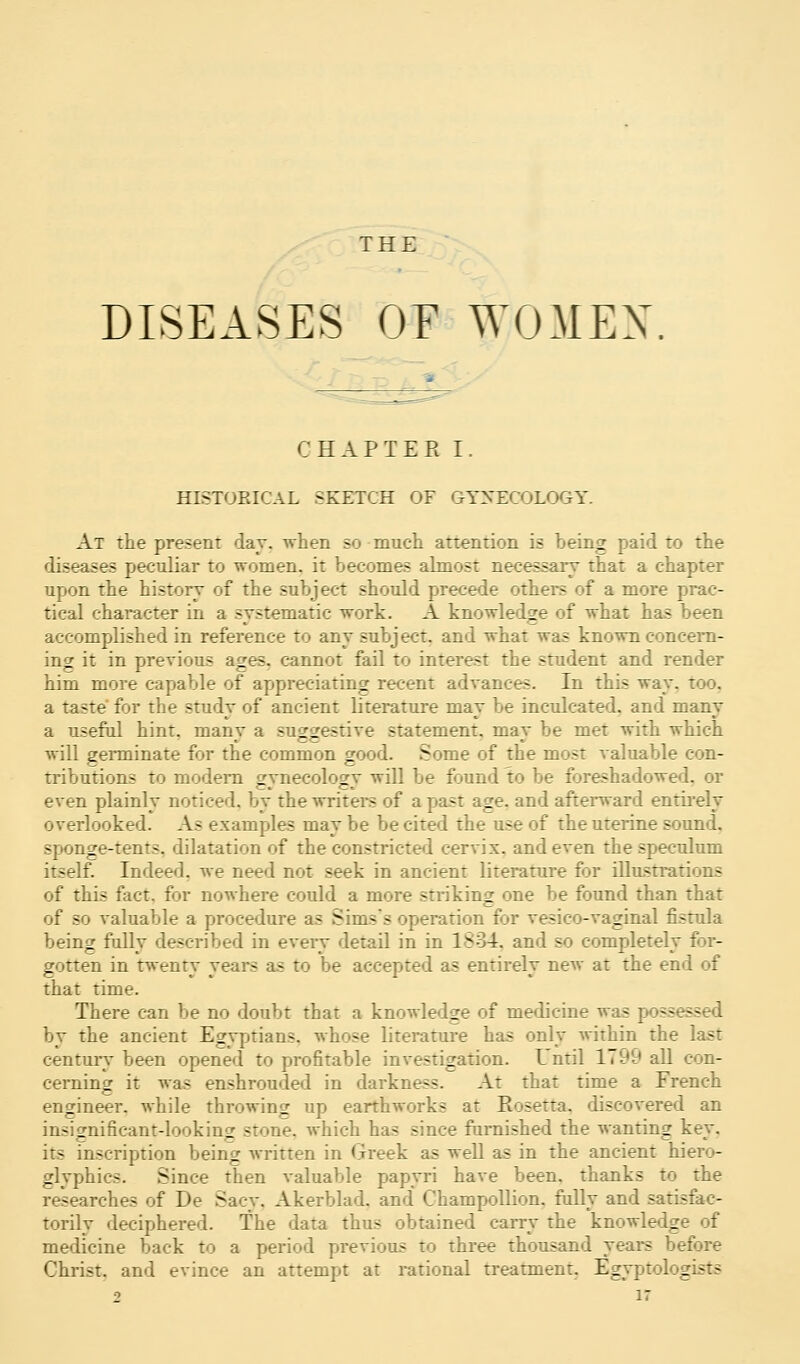 THE DISEASES OF WOMEN CHAPTER I. HISTORICAL SKETCH OF GYNECOLOGY. At the present day. when so much attention is being paid to the diseases peculiar to women, it becomes almost necessary that a chapter upon the history of the subject should precede others of a more prac- tical character in a systematic work. A knowledge of what has been accomplished in reference to any subject, and what was known concern- ing it in previous ages, cannot fail to interest the student and render him more capable of appreciating recent advances. In this way. too. a taste' for the study of ancient literature may be inculcated, and many a useful hint, manv a suar^estive statement, mav be met with which will germinate for the common good. Some of the most valuable con- tributions to modern gynecology will be found to be foreshadowed, or even plainly noticed, by the writers of a past age. and afterward entirely overlooked. As examples may be be cited the use of the uterine sound, sponge-tents, dilatation of the constricted cervix, and even the speculum itself. Indeed, we need not seek in ancient literature for illustrations of this fact, for nowhere could a more striking one be found than that of so valuable a procedure as Sims's operation for vesico-vaginal fistula being fully described in every detail in in 1834, and so completely for- gotten in twenty years as to be accepted as entirely neAv at the end of that time. There can be no doubt that a knowledge of medicine was possessed by the ancient Egyptians, whose literature has only within the last century been opened to profitable investigation. Until 1799 all con- cerning it was enshrouded in darkness. At that time a French engineer, while throwing up earthworks at Rosetta. discovered an insignificant-looking stone, which has since furnished the wanting kev. its inscription bein^ written in Greek as well as in the ancient hiero- glyphics. Since then valuable papyri have been, thanks to the researches of De Sacy. Akerblad. and Champollion. fully and satisfac- torily deciphered. The data thus obtained cany the knowledge of medicine back to a period previous to three thousand years before Christ, and evince an attempt at rational treatment. Egyptologists 2 ir