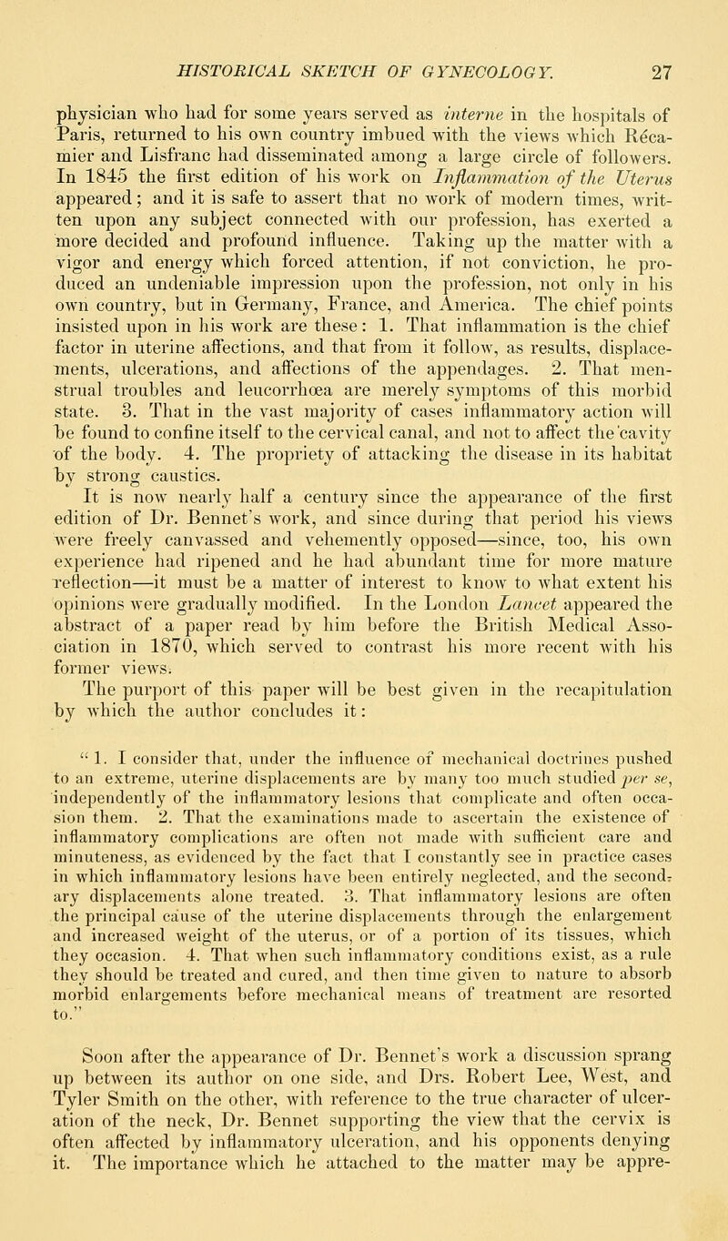 physician who had for some years served as interne in the hospitals of Paris, returned to his own country imbued with the views which Reca- mier and Lisfranc had disseminated among a large circle of followers. In 1845 the first edition of his work on Inflammation of the Uterus appeared; and it is safe to assert that no work of modern times, writ- ten upon any subject connected with our profession, has exerted a more decided and profound influence. Taking up the matter with a vigor and energy which forced attention, if not conviction, he pro- duced an undeniable impression upon the profession, not only in his own country, but in Germany, France, and America. The chief points insisted upon in his work are these: 1. That inflammation is the chief factor in uterine affections, and that from it follow, as results, displace- ments, ulcerations, and affections of the appendages. 2. That men- strual troubles and leucorrhoea are merely symptoms of this morbid state. 3. That in the vast majority of cases inflammatory action will he found to confine itself to the cervical canal, and not to affect the'cavity of the body. 4. The propriety of attacking the disease in its habitat by strong caustics. It is now nearly half a century since the appearance of the first edition of Dr. Bennet's work, and since during that period his views were freely canvassed and vehemently opposed—since, too, his own experience had ripened and he had abundant time for more mature reflection—it must be a matter of interest to know to what extent his opinions were gradually modified. In the London Lancet appeared the abstract of a paper read by him before the British Medical Asso- ciation in 1870, which served to contrast his more recent with his former views; The purport of this paper will be best given in the recapitulation by which the author concludes it:  1. I consider that, under the influence of mechanical doctrines pushed to an extreme, uterine displacements are by many too much studied per se, independently of the inflammatory lesions that complicate and often occa- sion them. 2. That the examinations made to ascertain the existence of inflammatory complications are often not made with sufficient care and minuteness, as evidenced by the fact that I constantly see in practice cases in which inflammatory lesions have been entirely neglected, and the second? ary displacements alone treated. 3. That inflammatory lesions are often the principal cause of the uterine displacements through the enlargement and increased weight of the uterus, or of a portion of its tissues, which they occasion. 4. That when such inflammatory conditions exist, as a rule they should be treated and cured, and then time given to nature to absorb morbid enlargements before mechanical means of treatment are resorted to. Soon after the appearance of Dr. Bennet's work a discussion sprang up between its author on one side, and Drs. Robert Lee, West, and Tyler Smith on the other, with reference to the true character of ulcer- ation of the neck, Dr. Bennet supporting the view that the cervix is often affected by inflammatory ulceration, and his opponents denying it. The importance which he attached to the matter may be appre-