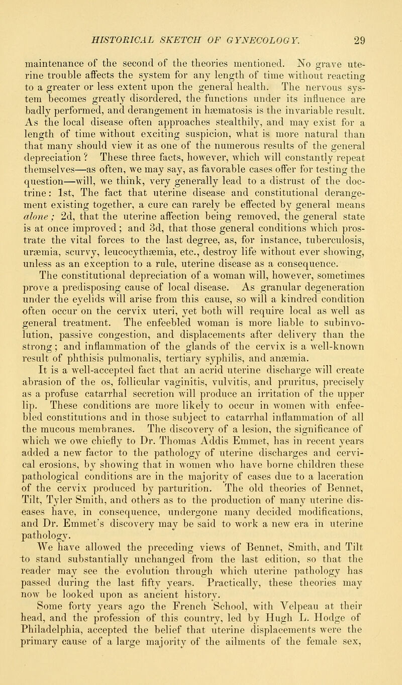 maintenance of the second of the theories mentioned. No grave ute- rine trouble affects the system for any length of time without reacting to a greater or less extent upon the general health. The nervous sys- tem becomes greatly disordered, the functions under its influence are badly performed, and derangement in hsematosis is the invariable result. As the local disease often approaches stealthily, and may exist for a length of time without exciting suspicion, what is more natural than that many should view it as one of the numerous results of the general depreciation ? These three facts, however, which will constantly repeat themselves—as often, we may say, as favorable cases offer for testing the question—will, we think, very generally lead to a distrust of the doc- trine : 1st, The fact that uterine disease and constitutional derange- ment existing together, a cure can rarely be effected by general means alone ; 2d, that the uterine affection being removed, the general state is at once improved; and 3d, that those general conditions which pros- trate the vital forces to the last degree, as, for instance, tuberculosis, uraemia, scurvy, leucocythaeniia, etc., destroy life without ever showing, unless as an exception to a rule, uterine disease as a consequence. The constitutional depreciation of a woman will, however, sometimes prove a predisposing cause of local disease. As granular degeneration under the eyelids will arise from this cause, so will a kindred condition often occur on the cervix uteri, yet both Avill require local as well as general treatment. The enfeebled woman is more liable to subinvo- lution, passive congestion, and displacements after delivery than the strong; and inflammation of the glands of the cervix is a well-known result of phthisis pulmonalis, tertiary syphilis, and anaemia. It is a well-accepted fact that an acrid uterine discharge will create abrasion of the os, follicular vaginitis, vulvitis, and pruritus, precisely as a profuse catarrhal secretion will produce an irritation of the upper lip. These conditions are more likely to occur in women with enfee- bled constitutions and in those subject to catarrhal inflammation of all the mucous membranes. The discovery of a lesion, the significance of which we owe chiefly to Dr. Thomas Addis Emmet, has in recent years added a new factor to the pathology of uterine discharges and cervi- cal erosions, by showing that in women who have borne children these pathological conditions are in the majority of cases due to a laceration of the cervix produced by parturition. The old theories of Bennet, Tilt, Tyler Smith, and others as to the production of many uterine dis- eases have, in consequence, undergone many decided modifications, and Dr. Emmet's discovery may be said to work a new era in uterine pathology. We have allowed the preceding views of Bennet, Smith, and Tilt -to stand substantially unchanged from the last edition, so that the reader may see the evolution through which uterine pathology has passed during the last fifty years. Practically, these theories may now be looked upon as ancient history. Some forty years ago the French School, with Velpeau at their head, and the profession of this country, led by Hugh L. Hodge of Philadelphia, accepted the belief that uterine displacements were the primary cause of a large majority of the ailments of the female sex,