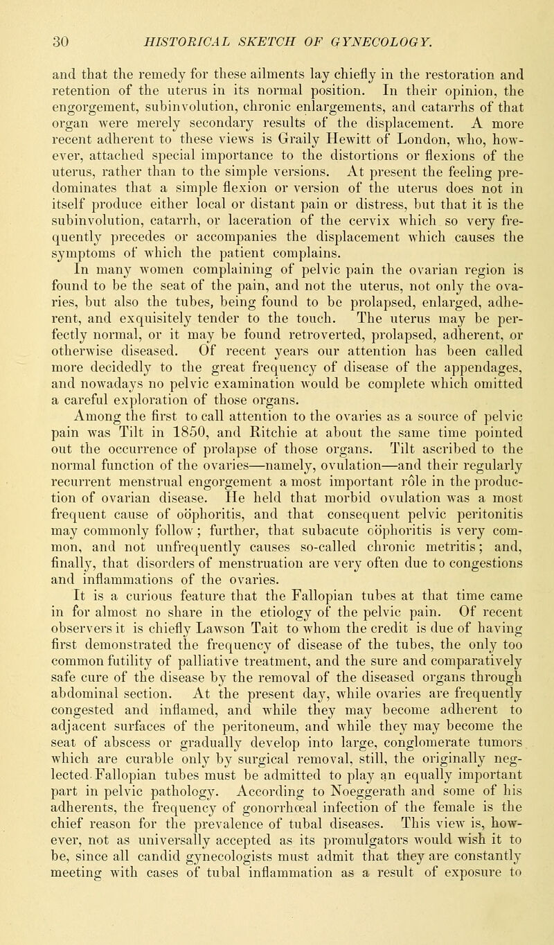 and that the remedy for these ailments lay chiefly in the restoration and retention of the uterus in its normal position. In their opinion, the engorgement, subinvolution, chronic enlargements, and catarrhs of that organ were merely secondary results of the displacement. A more recent adherent to these views is Graily Hewitt of London, who, how- ever, attached special importance to the distortions or flexions of the uterus, rather than to the simple versions. At present the feeling pre- dominates that a simple flexion or version of the uterus does not in itself produce either local or distant pain or distress, but that it is the subinvolution, catarrh, or laceration of the cervix which so very fre- quently precedes or accompanies the displacement which causes the symptoms of which the patient complains. In many women complaining of pelvic pain the ovarian region is found to be the seat of the pain, and not the uterus, not only the ova- ries, but also the tubes, being found to be prolapsed, enlarged, adhe- rent, and exquisitely tender to the touch. The uterus may be per- fectly normal, or it may be found retroverted, prolapsed, adherent, or otherwise diseased. Of recent years our attention has been called more decidedly to the great frequency of disease of the appendages, and nowadays no pelvic examination would be complete which omitted a careful exploration of those organs. Among the first to call attention to the ovaries as a source of pelvic pain was Tilt in 1850, and Ritchie at about the same time pointed out the occurrence of prolapse of those organs. Tilt ascribed to the normal function of the ovaries—namely, ovulation—and their regularly recurrent menstrual engorgement a most important role in the produc- tion of ovarian disease. He held that morbid ovulation was a most frequent cause of oophoritis, and that consequent pelvic peritonitis may commonly follow; further, that subacute oophoritis is very com- mon, and not unfrequently causes so-called chronic metritis; and, finally, that disorders of menstruation are very often due to congestions and inflammations of the ovaries. It is a curious feature that the Fallopian tubes at that time came in for almost no share in the etiology of the pelvic pain. Of recent observers it is chiefty Lawson Tait to whom the credit is due of having first demonstrated the frequency of disease of the tubes, the only too common futility of palliative treatment, and the sure and comparatively safe cure of the disease by the removal of the diseased organs through abdominal section. At the present day, while ovaries are frequently congested and inflamed, and while they may become adherent to adjacent surfaces of the peritoneum, and while they may become the seat of abscess or gradually develop into large, conglomerate tumors which are curable only by surgical removal, still, the originally neg- lected-Fallopian tubes must be admitted to play an equally important part in pelvic pathology. According to Noeggerath and some of his adherents, the frequency of gonorrhceal infection of the female is the chief reason for the prevalence of tubal diseases. This view is, how- ever, not as universally accepted as its promulgators would wish it to be, since all candid gynecologists must admit that they are constantly meeting with cases of tubal inflammation as a result of exposure to