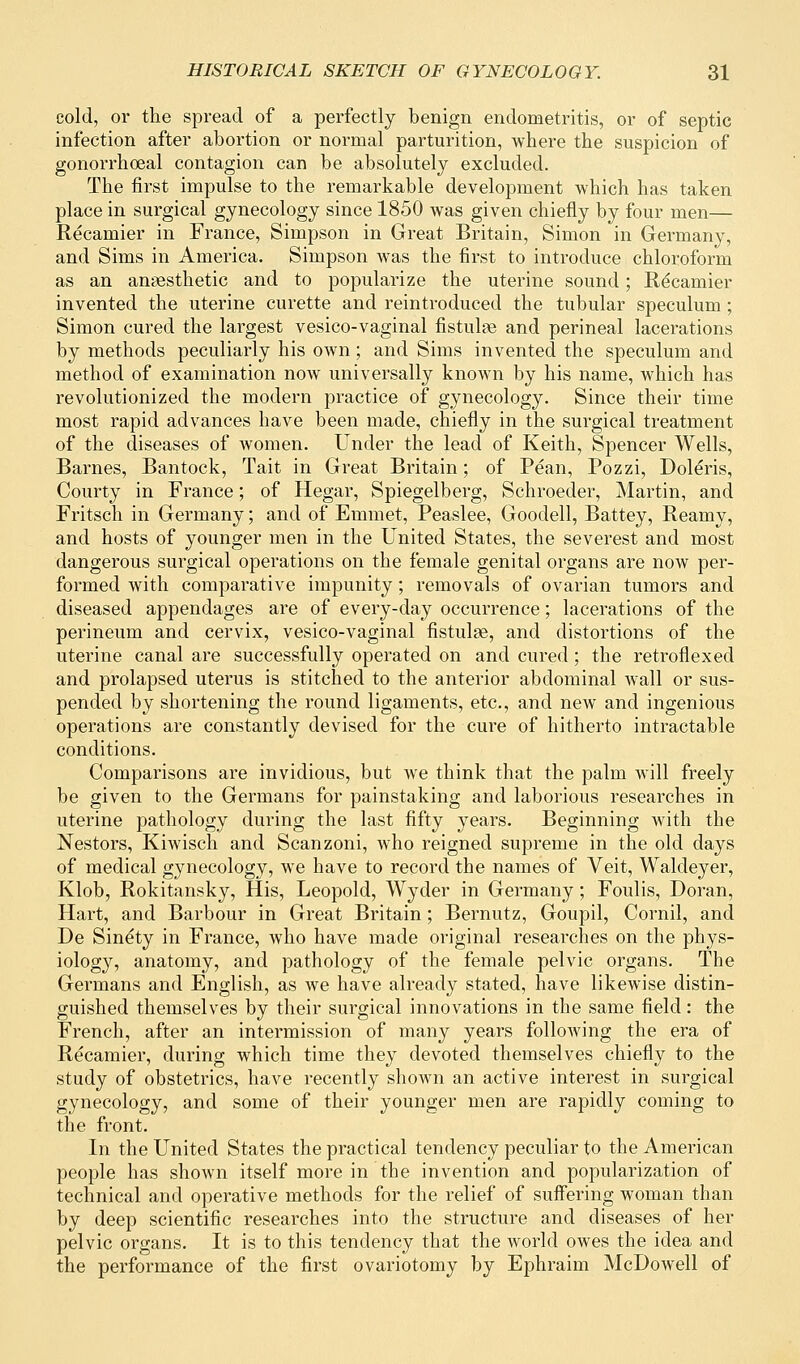 cold, or the spread of a perfectly benign endometritis, or of septic infection after abortion or normal parturition, where the suspicion of gonorrhoeal contagion can be absolutely excluded. The first impulse to the remarkable development which has taken place in surgical gynecology since 1850 was given chiefly by four men— Recamier in France, Simpson in Great Britain, Simon in Germany, and Sims in America. Simpson was the first to introduce chloroform as an anaesthetic and to popularize the uterine sound; Re'camier invented the uterine curette and reintroduced the tubular speculum ; Simon cured the largest vesico-vaginal fistulge and perineal lacerations by methods peculiarly his own; and Sims invented the speculum and method of examination now universally known by his name, which has revolutionized the modern practice of gynecology. Since their time most rapid advances have been made, chiefly in the surgical treatment of the diseases of women. Under the lead of Keith, Spencer Wells, Barnes, Bantock, Tait in Great Britain; of Pean, Pozzi, Doleris, Courty in France; of Hegar, Spiegelberg, Schroeder, Martin, and Fritsch in Germany; and of Emmet, Peaslee, Goodell, Battey, Reamy, and hosts of younger men in the United States, the severest and most dangerous surgical operations on the female genital organs are now per- formed with comparative impunity; removals of ovarian tumors and diseased appendages are of every-day occurrence; lacerations of the perineum and cervix, vesico-vaginal fistulge, and distortions of the uterine canal are successfully operated on and cured; the retroflexed and prolapsed uterus is stitched to the anterior abdominal wall or sus- pended by shortening the round ligaments, etc., and new and ingenious operations are constantly devised for the cure of hitherto intractable conditions. Comparisons are invidious, but we think that the palm will freely be given to the Germans for painstaking and laborious researches in uterine pathology during the last fifty years. Beginning with the Nestors, Kiwisch and Scanzoni, who reigned supreme in the old days of medical gynecology, we have to record the names of Veit, Waldeyer, Klob, Rokitansky, His, Leopold, Wyder in Germany; Foulis, Doran, Hart, and Barbour in Great Britain; Bernutz, Goupil, Cornil, and De Sine'ty in France, who have made original researches on the phys- iology, anatomy, and pathology of the female pelvic organs. The Germans and English, as we have already stated, have likewise distin- guished themselves by their surgical innovations in the same field: the French, after an intermission of many years following the era of Recamier, during which time they devoted themselves chiefly to the study of obstetrics, have recently shown an active interest in surgical gynecology, and some of their younger men are rapidly coming to the front. In the United States the practical tendency peculiar to the American people has shown itself more in the invention and popularization of technical and operative methods for the relief of suffering woman than by deep scientific researches into the structure and diseases of her pelvic organs. It is to this tendency that the world owes the idea and the performance of the first ovariotomy by Ephraim McDowell of