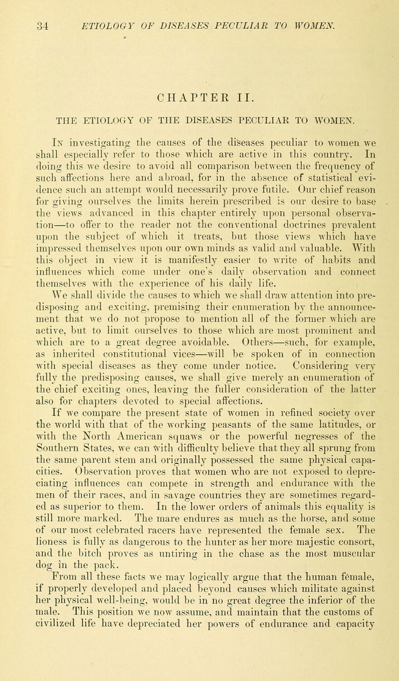 CHAPTER II. THE ETIOLOGY OF THE DISEASES PECULIAK TO WOMEN. In investigating the causes of the diseases peculiar to women we shall especially refer to those which are active in this country. In doing this Ave desire to avoid all comparison between the frequency of such affections here and abroad, for in the absence of statistical evi- dence such an attempt would necessarily prove futile. Our chief reason for giving ourselves the limits herein prescribed is our desire to base the views advanced in this chapter entirely upon personal observa- tion—to offer to the reader not the conventional doctrines prevalent upon the subject of which it treats, but those views which have impressed themselves upon our own minds as valid and valuable. With this object in view it is manifestly easier to write of habits and influences which come under one's daily observation and connect themselves with the experience of his daily life. We shall divide the causes to which we shall draw attention into pre- disposing and exciting, premising their enumeration by the announce- ment that we do not propose to mention all of the former which are active, but to limit ourselves to those which are most prominent and which are to a great degree avoidable. Others—such, for example, as inherited constitutional vices—will be spoken of in connection with special diseases as they come under notice. Considering very fully the predisposing causes, we shall give merely an enumeration of the chief exciting ones, leaving the fuller consideration of the latter also for chapters devoted to special affections. If we compare the present state of women in refined society over the world with that of the working peasants of the same latitudes, or with the North American squaws or the powerful negresses of the Southern States, we can with difficulty believe that they all sprung from the same parent stem and originally possessed the same physical capa- cities. Observation proves that women who are not exposed to depre- ciating influences can compete in strength and endurance with the men of their races, and in savage countries they are sometimes regard- ed as superior to them. In the lower orders of animals this equality is still more marked. The mare endures as much as the horse, and some of our most celebrated racers have represented the female sex. The lioness is fully as dangerous to the hunter as her more majestic consort, and the bitch proves as untiring in the chase as the most muscular dog in the pack. From all these facts we may logically argue that the human female, if properly developed and placed beyond causes which militate against her physical Avell-being, would be in no great degree the inferior of the male. This position we now assume, and maintain that the customs of civilized life have depreciated her powers of endurance and capacity