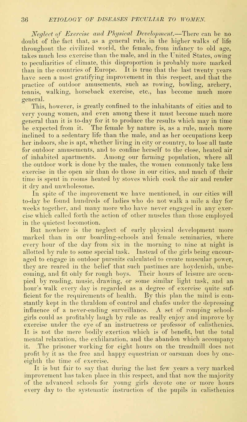 Neglect of Exercise and Physical Development.—There can be no doubt of the fact that, as a general rule, in the higher walks of life throughout the civilized world, the female, from infancy to old age, takes much less exercise than the male, and in the United States, owing to peculiarities of climate, this disproportion is probably more marked than in the countries of Europe. It is true that the last twenty years have seen a most gratifying improvement in this respect, and that the practice of outdoor amusements, such as rowing, bowling, archery, tennis, walking, horseback exercise, etc., has become much more general. This, however, is greatly confined to the inhabitants of cities and to very young women, and even among these it must become much more general than it is to-day for it to produce the results which may in time be expected from it. The female by nature is, as a rule, much more inclined to a sedentary life than the male, and as her occupations keep her indoors, she is apt, whether living in city or country, to lose all taste for outdoor amusements, and to confine herself to the close, heated air of inhabited apartments. Among our farming population, where all the outdoor work is done by the males, the women commonly take less exercise in the open air than do those in our cities, and much of their time is spent in rooms heated by stoves which cook the air and render it dry and unwholesome. In spite of the improvement we have mentioned, in our cities will to-day be found hundreds of ladies who do not walk a mile a day for weeks together, and many more who have never engaged in any exer- cise which called forth the action of other muscles than those employed in the quietest locomotion. But nowhere is the neglect of early physical development more marked than in our boarding-schools and female seminaries, where every hour of the day from six in the morning to nine at night is allotted by rule to some special task. Instead of the girls being encour- aged to engage in outdoor pursuits calculated to create muscular power, they are reared in the belief that such pastimes are hoydenish, unbe- coming, and fit only for rough boys. Their hours of leisure are occu- pied by reading, music, drawing, or some similar light task, and an hour's walk every day is regarded as a degree of exercise quite suf- ficient for the requirements of health. By this plan the mind is con- stantly kept in the thraldom of control and chafes under the depressing influence of a never-ending surveillance. A set of romping school- girls could as profitably laugh by rule as really enjoy and improve by exercise under the eye of an instructress or professor of calisthenics. It is not the mere bodily exertion which is of benefit, but the total mental relaxation, the exhilaration, and the abandon which accompany it. .The prisoner working for eight hours on the treadmill does not profit by it as the free and happy equestrian or oarsman does by one- eighth the time of exercise. It is but fair to say that during the last few years a very marked improvement has taken place in this respect, and that now the majority of the advanced schools for young girls devote one or more hours every day to the systematic instruction of the pupils in calisthenics