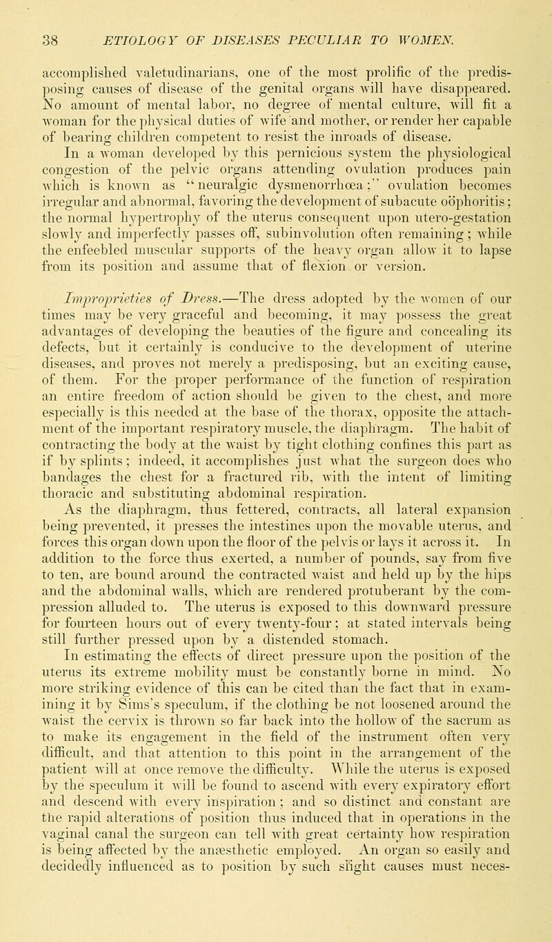 accomplished valetudinarians, one of the most prolific of the predis- posing causes of disease of the genital organs will have disappeared. No amount of mental labor, no degree of mental culture, will fit a woman for the physical duties of wife and mother, or render her capable of bearing children competent to resist the inroads of disease. In a woman developed by this pernicious system the physiological congestion of the pelvic organs attending ovulation produces pain which is known as neuralgic dysmenorrhoea; ovulation becomes irregular and abnormal, favoring the development of subacute oophoritis; the normal hypertrophy of the uterus consequent upon utero-gestation slowly and imperfectly passes off, subinvolution often remaining; while the enfeebled muscular supports of the heavy organ allow it to lapse from its position and assume that of flexion or version. Improprieties of Dress.—The dress adopted by the women of our times may be very graceful and becoming, it may possess the great advantages of developing the beauties of the figure and concealing its defects, but it certainly is conducive to the development of uterine diseases, and proves not merely a predisposing, but an exciting cause, of them. For the proper performance of the function of respiration an entire freedom of action should be given to the chest, and more especially is this needed at the base of the thorax, opposite the attach- ment of the important respiratory muscle, the diaphragm. The habit of contracting the body at the waist by tight clothing confines this part as if by splints; indeed, it accomplishes just what the surgeon does who bandages the chest for a fractured rib, with the intent of limiting thoracic and substituting abdominal respiration. As the diaphragm, thus fettered, contracts, all lateral expansion being prevented, it presses the intestines upon the movable uterus, and forces this organ down upon the floor of the pelvis or lays it across it. In addition to the force thus exerted, a number of pounds, say from five to ten, are bound around the contracted Avaist and held up by the hips and the abdominal Avails, which are rendered protuberant by the com- pression alluded to. The uterus is exposed to this downward pressure for fourteen hours out of every twenty-four; at stated intervals being still further pressed upon by a distended stomach. In estimating the effects of direct pressure upon the position of the uterus its extreme mobility must be constantly borne in mind. No more striking evidence of this can be cited than the fact that in exam- ining it by Sims's speculum, if the clothing be not loosened around the waist the cervix is thrown so far back into the hollow of the sacrum as to make its engagement in the field of the instrument often very difficult, and that attention to this point in the arrangement of the patient will at once remove the difficulty. While the uterus is exposed by the speculum it will be found to ascend with every expiratory effort and descend with every inspiration; and so distinct and constant are the rapid alterations of position thus induced that in operations in the vaginal canal the surgeon can tell with great certainty how respiration is being affected by the anaesthetic employed. An organ so easily and decidedly influenced as to position by such slight causes must neces-