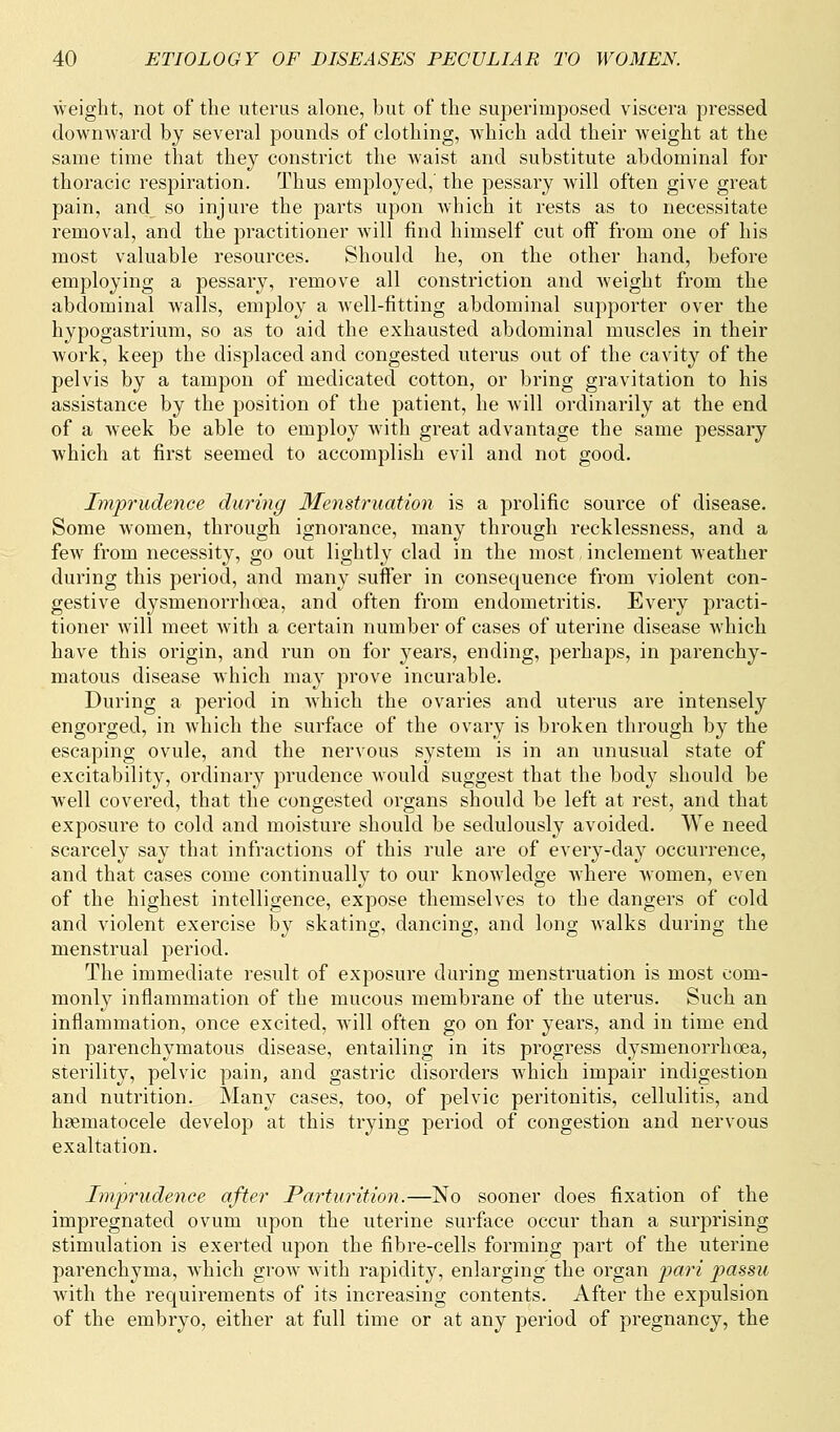 weight, not of the uterus alone, but of the superimposed viscera pressed downward by several pounds of clothing, which add their weight at the same time that they constrict the waist and substitute abdominal for thoracic respiration. Thus employed,' the pessary will often give great pain, and so injure the parts upon which it rests as to necessitate removal, and the practitioner will find himself cut off from one of his most valuable resources. Should he, on the other hand, before employing a pessary, remove all constriction and weight from the abdominal walls, employ a well-fitting abdominal supporter over the hypogastrium, so as to aid the exhausted abdominal muscles in their work, keep the displaced and congested uterus out of the cavity of the pelvis by a tampon of medicated cotton, or bring gravitation to his assistance by the position of the patient, he will ordinarily at the end of a week be able to employ with great advantage the same pessary which at first seemed to accomplish evil and not good. Imprudence during Menstruation is a prolific source of disease. Some women, through ignorance, many through recklessness, and a few from necessity, go out lightly clad in the most, inclement weather during this period, and many suffer in consequence from violent con- gestive dysmenorrhea, and often from endometritis. Every practi- tioner will meet with a certain number of cases of uterine disease which have this origin, and run on for years, ending, perhaps, in parenchy- matous disease which may prove incurable. During a period in which the ovaries and uterus are intensely engorged, in which the surface of the ovary is broken through by the escaping ovule, and the nervous system is in an unusual state of excitability, ordinary prudence would suggest that the body should be well covered, that the congested organs should be left at rest, and that exposure to cold and moisture should be sedulously avoided. We need scarcely say that infractions of this rule are of every-day occurrence, and that cases come continually to our knowledge where women, even of the highest intelligence, expose themselves to the dangers of cold and violent exercise by skating, dancing, and long walks during the menstrual period. The immediate result of exposure during menstruation is most com- monly inflammation of the mucous membrane of the uterus. Such an inflammation, once excited, will often go on for years, and in time end in parenchymatous disease, entailing in its progress dysmenorrhea, sterility, pelvic pain, and gastric disorders which impair indigestion and nutrition. Many cases, too, of pelvic peritonitis, cellulitis, and hematocele develop at this trying period of congestion and nervous exaltation. Imprudence after Parturition.—No sooner does fixation of the impregnated ovum upon the uterine surface occur than a surprising stimulation is exerted upon the fibre-cells forming part of the uterine parenchyma, which grow with rapidity, enlarging the organ pari passu with the requirements of its increasing contents. After the expulsion of the embryo, either at full time or at any period of pregnancy, the