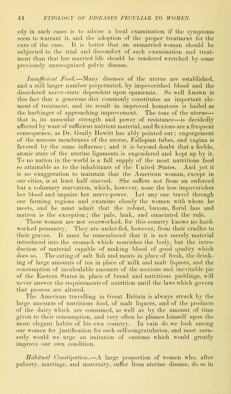 edy in sucli cases is to advise a local examination if the symptoms seem to warrant it, and the adoption of the proper treatment for the cure of the case. It is better that an unmarried woman should be subjected to the trial and discomfort of such examination and treat- ment than that her married life should be rendered wretched by some previously unrecognized pelvic disease. Insufficient Food.—Many diseases of the uterus are established, and a still larger number perpetuated, by impoverished blood and the disordered nerve-state dependent upon spanaeinia. So well known is this fact that a generous diet commonly constitutes an important ele- ment of treatment, and its result in improved hematosis is hailed as the harbinger of approaching improvement. The tone of the uterus— that is, its muscular strength and power of resistance—is decidedly affected by want of sufficient nutrient material, and flexions are a frequent consequence, as Dr. Graily Hewitt has ably pointed out; engorgement of the mucous membranes of the uterus. Fallopian tubes, and vagina is favored by the same influence; and it is beyond doubt that a feeble, atonic state of the uterine ligaments is engendered and kept up by it. To no nation in the world is a full supply of the most nutritious food so attainable as to the inhabitants of the United States. And yet it is no exaggeration to maintain that the American woman, except in our cities, is at least half starved. She suffers not from an enforced but a voluntary starvation, which, however, none the less impoverishes her blood and impairs her nerve-power. Let any one travel through our farming regions and examine closely the women with whom he meets, and he must admit that the robust, buxom, florid lass and matron is the exception; the pale, lank, and emaciated the rule. These women are not overworked, for this country knows no hard- worked peasantry, They are under-fed, however, from their cradles to their graves. It must be remembered that it is not merely material introduced into the stomach which nourishes the body, but the intro- duction of material capable of making blood of good quality which does so. The eating of salt fish and meats in place of fresh, the drink- ing of large amounts of tea in place of milk and malt liquors, and the consumption of incalculable amounts of the noxious and inevitable pie of the Eastern States in place of bread and nutritious puddings, will never answer the requirements of nutrition until the laws which govern that process are altered. The American travelling in Great Britain is always struck by the large amounts of nutritious food, of malt liquors, and of the products of the dairy which are consumed, as well as by the amount of time given to their consumption, and very often he plumes himself upon the more elegant habits of his own country. In vain do we look among our women for justification for such self-congratulation, and most earn- estly would Ave urge an imitation of customs which would greatly improve our own condition. Habitual Constipation.—A large proportion of women who, after puberty, marriage, and maternity, suffer from uterine disease, do so in