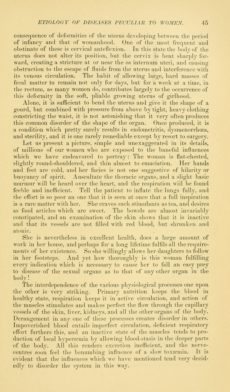 consequence of deformities of the uterus developing between the period of infancy and that of womanhood. One of the most frequent and obstinate of these is cervical anteflexion. In this state the body of the uterus does not alter its position, but the cervix is bent sharply for- ward, creating a stricture at or near the os internum uteri, and causing obstruction to the escape of fluids from the uterus and interference with its venous circulation. The habit of allowing large, hard masses of fecal matter to remain not only for days, but for a week at a time, in the rectum, as many women do, contributes largely to the occurrence of this deformity in the soft, pliable growing uterus of girlhood. Alone, it is sufficient to bend the uterus and give it the shape of a gourd, but combined with pressure from above by tight, heavy clothing constricting the waist, it is not astonishing that it very often produces this common disorder of the shape of the organ. Once produced, it is a condition Avhich pretty surely results in endometritis, dysmenorrhoea, and sterility, and it is one rarely remediable except by resort to surgery. Let us present a picture, simple and unexaggerated in its details, of millions of our women who are exposed to the baneful influences which we have endeavored to portray: The woman is flat-chested, slightly round-shouldered, and thin almost to emaciation. Her hands and feet are cold, and her facies is not one suggestive of hilarity or buoyancy of spirit. Auscultate the thoracic organs, and a slight basic murmur will be heard over the heart, and the respiration will be found feeble and inefficient. Tell the patient to inflate the lungs fully, and the effort is so poor an one that it is seen at once that a full inspiration is a rare matter with her. She craves such stimulants as tea, and desires as food articles which are sweet. The bowels are almost invariably constipated, and an examination of the skin shows that it is inactive and that its vessels are not filled with red blood, but shrunken and atonic. She is nevertheless in excellent health, does a large amount of work in her house, and perhaps for a long lifetime fulfils all the require- ments of her existence. So she willingly allows her daughters to follow in her footsteps. And yet how thoroughly is this woman fulfilling every indication which is necessary to cause her to fall an easy prey to disease of the sexual organs as to that of any other organ in the body! The interdependence of the various physiological processes one upon the other is very striking. Primary nutrition keeps the. blood in healthy state, respiration keeps it in active circulation, and action of the muscles stimulates and makes perfect the flow through the capillary vessels of the skin, liver, kidneys, and all the other organs of the body. Derangement in any one of these processes creates disorder in others. Impoverished blood entails imperfect circulation, deficient respiratory effort furthers this, and an inactive state of the muscles tends to pro- duction of local hyperemia by allowing blood-stasis in the deeper parts of the body. All this renders excretion inefficient, and the nerve- centres soon feel the benumbing influence of a slow toxaemia. It is evident that the influences which we have mentioned tend very decid- edly to disorder the system in this way.