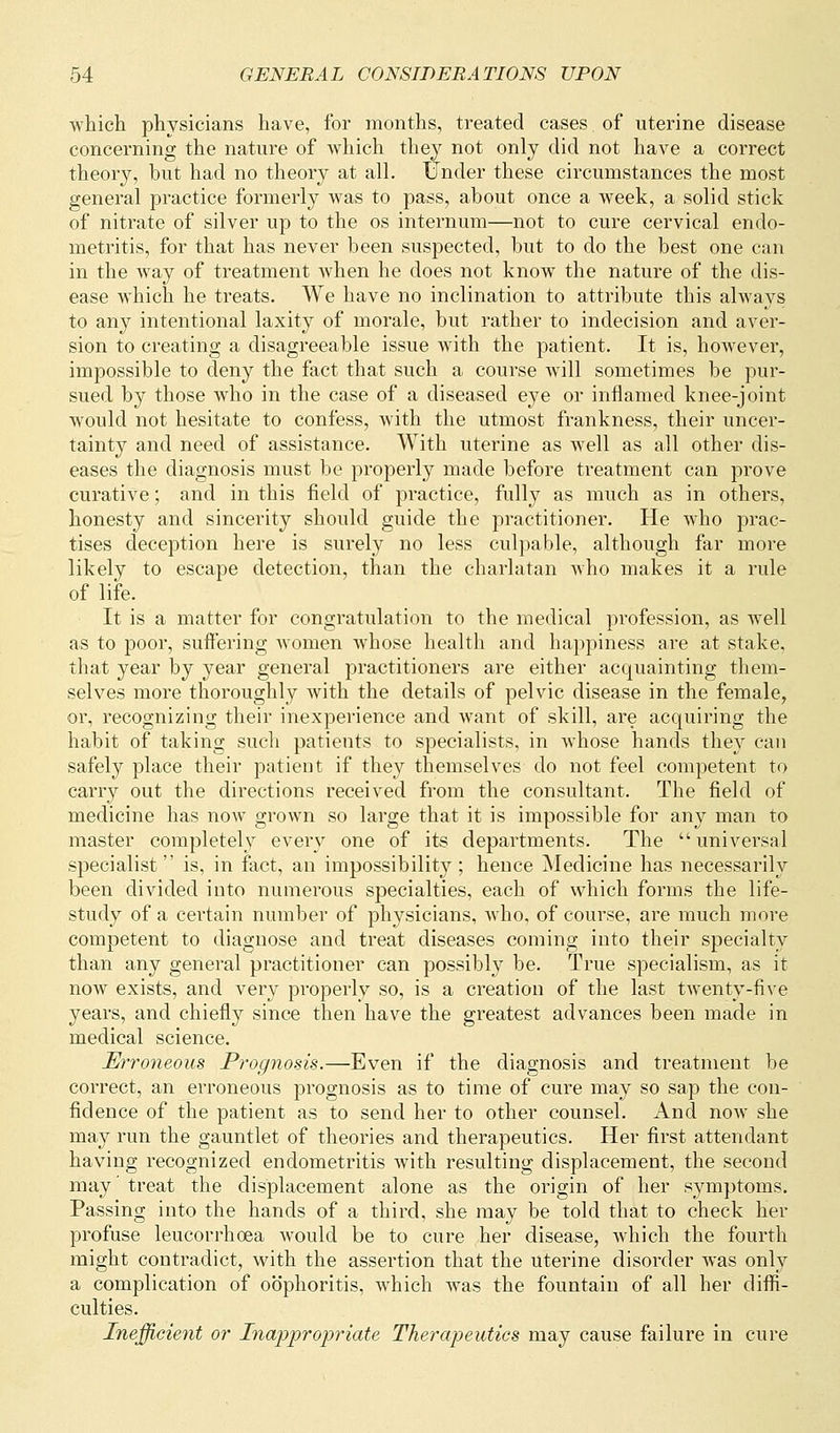 which physicians have, for months, treated cases, of uterine disease concerning the nature of which they not only did not have a correct theory, but had no theory at all. Under these circumstances the most general practice formerly was to pass, about once a week, a solid stick of nitrate of silver up to the os internum—not to cure cervical endo- metritis, for that has never been suspected, but to do the best one can in the way of treatment when he does not know the nature of the dis- ease which he treats. We have no inclination to attribute this always to any intentional laxity of morale, but rather to indecision and aver- sion to creating a disagreeable issue with the patient. It is, however, impossible to deny the fact that such a course will sometimes be pur- sued by those who in the case of a diseased eye or inflamed knee-joint would not hesitate to confess, with the utmost frankness, their uncer- tainty and need of assistance. With uterine as well as all other dis- eases the diagnosis must be properly made before treatment can prove curative; and in this field of practice, fully as much as in others, honesty and sincerity should guide the practitioner. He who prac- tises deception here is surely no less culpable, although far more likely to escape detection, than the charlatan who makes it a rule of life. It is a matter for congratulation to the medical profession, as well as to poor, suffering women whose health and happiness are at stake, that year by year general practitioners are either acquainting them- selves more thoroughly with the details of pelvic disease in the female, or, recognizing their inexperience and want of skill, are acquiring the habit of taking such patients to specialists, in whose hands they can safely place their patient if they themselves do not feel competent to carry out the directions received from the consultant. The field of medicine has now grown so large that it is impossible for any man to master completely every one of its departments. The universal specialist  is, in fact, an impossibility ; hence Medicine has necessarily been divided into numerous specialties, each of which forms the life- study of a certain number of physicians, who, of course, are much more competent to diagnose and treat diseases coming into their specialty than any general practitioner can possibly be. True specialism, as it now exists, and very properly so, is a creation of the last twenty-five years, and chiefly since then have the greatest advances been made in medical science. Erroneous Prognosis.—Even if the diagnosis and treatment be correct, an erroneous prognosis as to time of cure may so sap the con- fidence of the patient as to send her to other counsel. And now she may run the gauntlet of theories and therapeutics. Her first attendant having recognized endometritis with resulting displacement, the second may treat the displacement alone as the origin of her symptoms. Passing into the hands of a third, she may be told that to check her profuse leucorrhoea would be to cure her disease, which the fourth might contradict, with the assertion that the uterine disorder was only a complication of oophoritis, which was the fountain of all her diffi- culties. Inefficient or Inappropriate Therapeutics may cause failure in cure