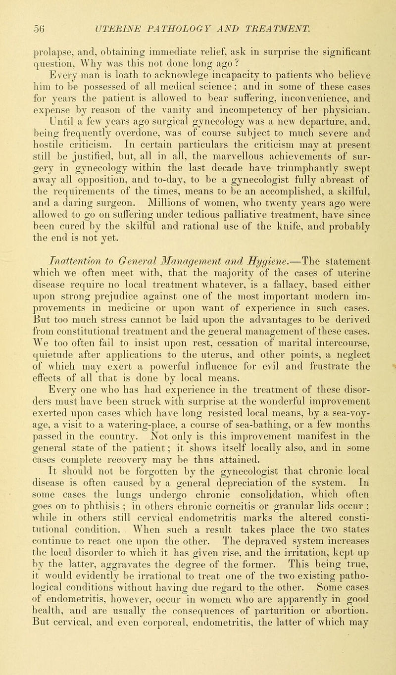 prolapse, and, obtaining immediate relief, ask in surprise the significant question, Why was this not done long ago ? Every man is loath to acknowlege incapacity to patients who believe him to be possessed of all medical science; and in some of these cases for years the patient is allowed to bear suffering, inconvenience, and expense by reason of the vanity and incompetency of her physician. Until a few years ago surgical gynecology was a new departure, and, being frequently overdone, was of course subject to much severe and hostile criticism. In certain particulars the criticism may at present still be justified, but, all in all, the marvellous achievements of sur- gery in gynecology within the last decade have triumphantly swept away all opposition, and to-day, to be a gynecologist fully abreast of the requirements of the times, means to be an accomplished, a skilful, and a daring surgeon. Millions of women, who twenty years ago were allowed to go on suffering under tedious palliative treatment, have since been cured by the skilful and rational use of the knife, and probably the end is not yet. Inattention to General Management and Hygiene.—The statement which we often meet with, that the majority of the cases of uterine disease require no local treatment whatever, is a fallacy, based either upon strong prejudice against one of the most important modern im- provements in medicine or upon want of experience in such cases. But too much stress cannot be laid upon the advantages to be derived from constitutional treatment and the general management of these cases. We too often fail to insist upon rest, cessation of marital intercourse, quietude after applications to the uterus, and other points, a neglect of which may exert a powerful influence for evil and frustrate the effects of all that is done by local means. Every one who has had experience in the treatment of these disor- ders must have been struck with surprise at the wonderful improvement exerted upon cases which have long resisted local means, by a sea-voy- age, a visit to a watering-place, a course of sea-bathing, or a few months passed in the country. Not only is this improvement manifest in the general state of the patient; it shows itself locally also, and in some cases complete recovery may be thus attained. It should not be forgotten by the gynecologist that chronic local disease is often caused by a general depreciation of the system. In some cases the lungs undergo chronic consolidation, which often goes on to phthisis ; in others chronic corneitis or granular lids occur ; while in others still cervical endometritis marks the altered consti- tutional condition. When such a result takes place the two states continue to react one upon the other. The depraved system increases the local disorder to which it has given rise, and the irritation, kept up by the latter, aggravates the degree of the former. This being true, it would evidently be irrational to treat one of the two existing patho- logical conditions without having due regard to the other. Some cases of endometritis, however, occur in women who are apparently in good health, and are usually the consequences of parturition or abortion. But cervical, and even corporeal, endometritis, the latter of which may