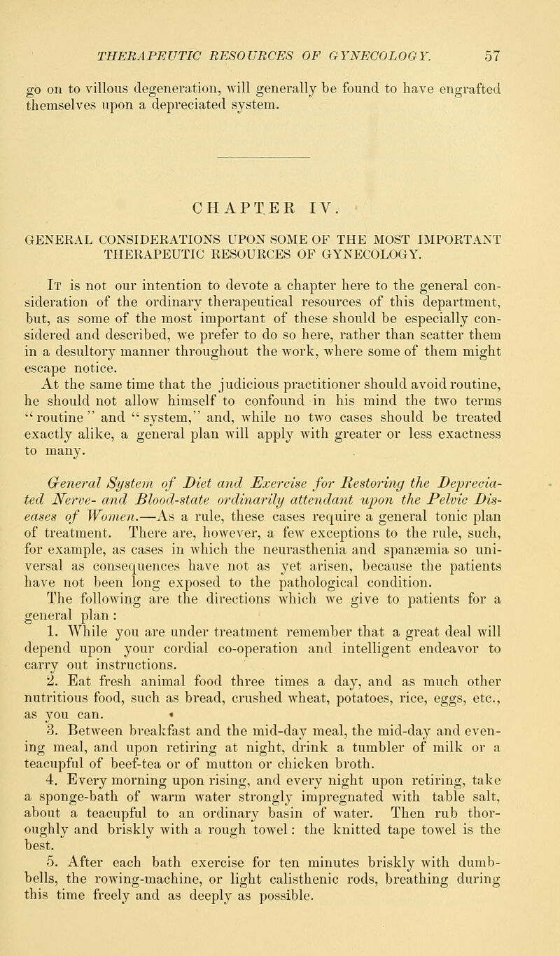 go on to villous degeneration, will generally be found to have engrafted themselves upon a depreciated system. CHAPTER IV. GENERAL CONSIDERATIONS UPON SOME OF THE MOST IMPORTANT THERAPEUTIC RESOURCES OF GYNECOLOGY. It is not our intention to devote a chapter here to the general con- sideration of the ordinary therapeutical resources of this department, but, as some of the most important of these should be especially con- sidered and described, we prefer to do so here, rather than scatter them in a desultory manner throughout the work, where some of them might escape notice. At the same time that the judicious practitioner should avoid routine, he should not allow himself to confound in his mind the two terms routine and system, and, while no two cases should be treated exactly alike, a general plan will apply with greater or less exactness to many. General System of Diet and Exercise for Restoring the Deprecia- ted Nerve- and Blood-state ordinarily attendant upon the Pelvic Dis- eases of Women.—As a rule, these cases require a general tonic plan of treatment. There are, however, a few exceptions to the rule, such, for example, as cases in which the neurasthenia and spaneemia so uni- versal as consequences have not as yet arisen, because the patients have not been long exposed to the pathological condition. The following are the directions which we give to patients for a general plan : 1. While you are under treatment remember that a great deal will depend upon your cordial co-operation and intelligent endeavor to carry out instructions. 2. Eat fresh animal food three times a day, and as much other nutritious food, such as bread, crushed wheat, potatoes, rice, eggs, etc., as you can. « 3. Between breakfast and the mid-day meal, the mid-day and even- ing meal, and upon retiring at night, drink a tumbler of milk or a teacupful of beef-tea or of mutton or chicken broth. 4. Every morning upon rising, and every night upon retiring, take a sponge-bath of warm water strongly impregnated with table salt, about a teacupful to an ordinary basin of water. Then rub thor- oughly and briskly with a rough towel: the knitted tape towel is the best. 5. After each bath exercise for ten minutes briskly with dumb- bells, the rowing-machine, or light calisthenic rods, breathing during this time freely and as deeply as possible.