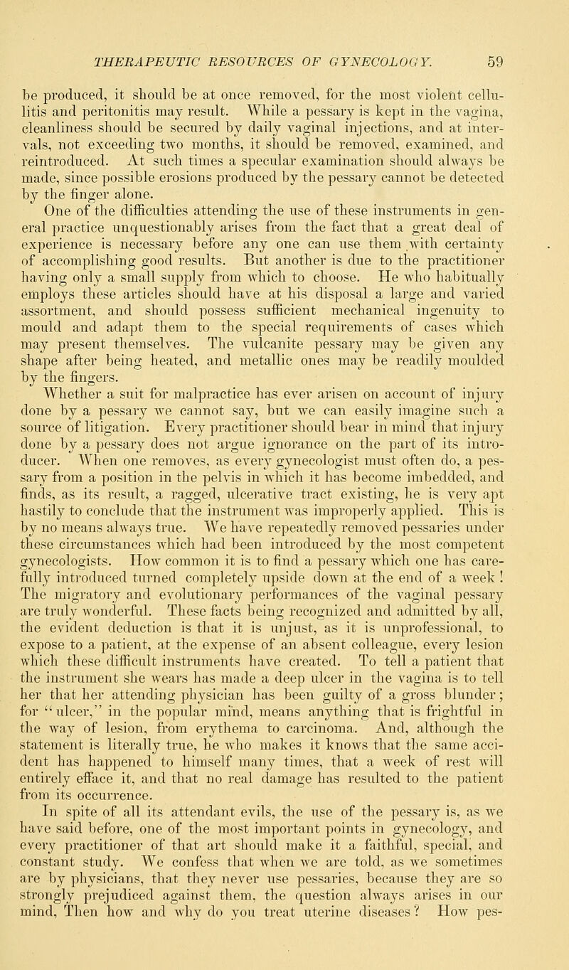 be produced, it should be at once removed, for the most violent cellu- litis and peritonitis may result. While a pessary is kept in the vagina, cleanliness should be secured by daily vaginal injections, and at inter- vals, not exceeding two months, it should be removed, examined, and reintroduced. At such times a specular examination should always be made, since possible erosions produced by the pessary cannot be detected by the finger alone. One of the difficulties attending the use of these instruments in gen- eral practice unquestionably arises from the fact that a great deal of experience is necessary before any one can use them with certainty of accomplishing good results. But another is due to the practitioner having only a small supply from which to choose. He who habitually employs these articles should have at his disposal a large and varied assortment, and should possess sufficient mechanical ingenuity to mould and adapt them to the special requirements of cases which may present themselves. The vulcanite pessary may be given any shape after being heated, and metallic ones may be readily moulded by the fingers. Whether a suit for malpractice has ever arisen on account of injury done by a pessary we cannot say, but we can easily imagine such a source of litigation. Every practitioner should bear in mind that injury done by a pessary does not argue ignorance on the part of its intro- ducer. When one removes, as every gynecologist must often do, a pes- sary from a position in the pelvis in which it has become imbedded, and finds, as its result, a ragged, ulcerative tract existing, he is very apt hastily to conclude that the instrument was improperly applied. This is by no means always true. We have repeatedly removed pessaries under these circumstances which had been introduced by the most competent gynecologists. How common it is to find a pessary which one has care- fully introduced turned completely upside down at the end of a week ! The migratory and evolutionary performances of the vaginal pessary are truly wonderful. These facts being recognized and admitted by all, the evident deduction is that it is unjust, as it is unprofessional, to expose to a patient, at the expense of an absent colleague, every lesion which these difficult instruments have created. To tell a patient that the instrument she wears has made a deep ulcer in the vagina is to tell her that her attending physician has been guilty of a gross blunder; for ulcer, in the popular mind, means anything that is frightful in the way of lesion, from erythema to carcinoma. And, although the statement is literally true, he who makes it knows that the same acci- dent has happened to himself many times, that a week of rest will entirely efface it, and that no real damage has resulted to the patient from its occurrence. In spite of all its attendant evils, the use of the pessary is, as we have said before, one of the most important points in gynecology, and every practitioner of that art should make it a faithful, special, and constant study. We confess that when we are told, as we sometimes are by physicians, that they never use pessaries, because they are so strongly prejudiced against them, the question always arises in our mind, Then how and why do you treat uterine diseases ? How pes-