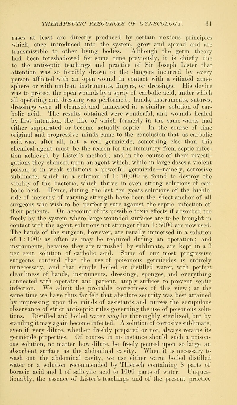 eases at least are directly produced by certain noxious principles which, once introduced into the system, grow and spread and are transmissible to other living bodies. Although the germ theory had been foreshadowed for some time previously, it is chiefly due to the antiseptic teachings and practice of Sir Joseph Lister that attention was so forcibly drawn to the dangers incurred by every person afflicted with an open wound in contact with a vitiated atmo- sphere or with unclean instruments, fingers, or dressings. His device was to protect the open wounds by a spray of carbolic acid, under which all operating and dressing was performed; hands, instruments, sutures, dressings were all cleansed and immersed in a similar solution of car- bolic acid. The results obtained were wonderful, and wounds healed by first intention, the like of which formerly in the same wards had either suppurated or become actually septic. In the course of time original and progressive minds came to the conclusion that as carbolic acid was, after all, not a real germicide, something else than this chemical agent must be the reason for the immunity from septic infec- tion achieved by Lister's method; and in the course of their investi- gations they chanced upon an agent which, while in large doses a violent poison, is in weak solutions a powerful germicide—namely, corrosive sublimate, which in a solution of 1: 10,000 is found to destroy the vitality of the bacteria, which thrive in even strong solutions of car- bolic acid. Hence, during the last ten years solutions of the bichlo- ride of mercury of varying strength have been the sheet-anchor of all surgeons who wish to be perfectly sure against the septic infection of their patients. On acccount of its possible toxic effects if absorbed too freely by the system where large wounded surfaces are to be brought in contact with the agent, solutions not stronger than 1: 5000 are now used. The hands of the surgeon, however, are usually immersed in a solution of 1: 1000 as often as may be required during an operation; and instruments, because they are tarnished by sublimate, are kept in a 3 per cent, solution of carbolic acid. Some of our most progressive surgeons contend that the use of poisonous germicides is entirely unnecessary, and that simple boiled or distilled water, with perfect cleanliness of hands, instruments, dressings, sponges, and everything connected with operator and patient, amply suffices to prevent septic infection. We admit the probable correctness of this view; at the same time we have thus far felt that absolute security was best attained by impressing upon the minds of assistants and nurses the scrupulous observance of strict antiseptic rules governing the use of poisonous solu- tions. Distilled and boiled water may be thoroughly sterilized, but by standing it may again become infected. A solution of corrosive sublimate, even if very dilute, whether freshly prepared or not, always retains its germicide properties. Of course, in no instance should such a poison- ous solution, no matter how dilute, be freely poured upon so large an absorbent surface as the abdominal cavity. When it is necessary to wash out the abdominal cavity, we use either warm boiled distilled water or a solution recommended by Thiersch containing 8 parts of boracic acid and 1 of salicylic acid to 1000 parts of water. Unques- tionably, the essence of Lister's teachings and of the present practice