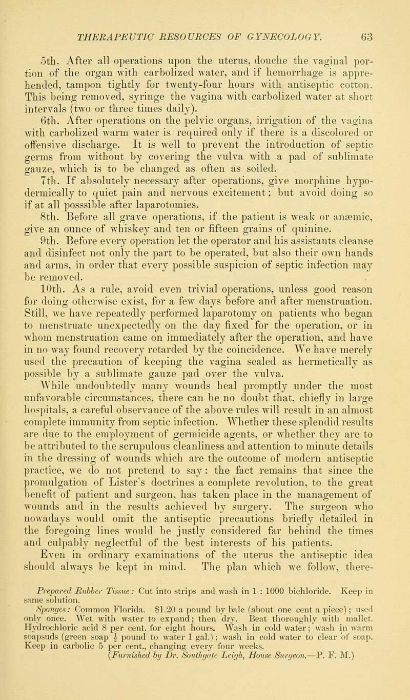 5th. After all operations upon the uterus, douche the vaginal por- tion of the organ with carbolized Avater, and if hemorrhage is appre- hended, tampon tightly for twenty-four hours with antiseptic cotton. This being removed, syringe the vagina with carbolized water at short intervals (two or three times daily). 6th. After operations on the pelvic organs, irrigation of the vagina with carbolized warm water is required only if there is a discolored or offensive discharge. It is well to prevent the introduction of septic germs from without by covering the vulva with a pad of sublimate gauze, which is to be changed as often as soiled. 7th. If absolutely necessary after operations, give morphine hypo- dermically to quiet pain and nervous excitement; but avoid doing so if at all posssible after laparotomies. 8th. Before all grave operations, if the patient is weak or ansemic, give an ounce of whiskey and ten or fifteen grains of quinine. 9th. Before every operation let the operator and his assistants cleanse and disinfect not only the part to be operated, but also their own hands and arms, in order that every possible suspicion of septic infection may be removed. 10th. As a rule, avoid even trivial operations, unless good reason for doing otherwise exist, for a few days before and after menstruation. Still, we have repeatedly performed laparotomy on patients who began to menstruate unexpectedly on the clay fixed for the operation, or in whom menstruation came on immediately after the operation, and have in no way found recovery retarded by the coincidence. We have merely used the precaution of keeping the vagina sealed as hermetically as possible by a sublimate gauze pad over the vulva. While undoubtedly many wounds heal promptly under the most unfavorable circumstances, there can be no doubt that, chiefly in large hospitals, a careful observance of the above rules will result in an almost complete immunity from septic infection. Whether these splendid results are due to the employment of germicide agents, or whether they are to be attributed to the scrupulous cleanliness and attention to minute details in the dressing of wounds which are the outcome of modern antiseptic practice, we do not pretend to say: the fact remains that since the promulgation of Lister's doctrines a complete revolution, to the great benefit of patient and surgeon, has taken place in the management of wounds and in the results achieved by surgery. The surgeon who nowadays would omit the antiseptic precautions briefly detailed in the foregoing lines would be justly considered far behind the times and culpably neglectful of the best interests of his patients. Even in ordinary examinations of the uterus the antiseptic idea should always be kept in mind. The plan which we follow, there- Prepared Rubber Tissue: Cut into strips and wash in 1 : 1000 bichloride. Keep in same solution. Sponges: Common Florida. $1.20 a pound by bale (about one cent a piece); used only once. Wet with water to expand; then dry. Beat thoroughly with mallet. Hydrochloric acid 8 per cent, for eight hours. Wash in cold water; wash in warm soapsuds (green soap £ pound to water 1 gal.); wash in cold water to clear of soap. Keep in carbolic 5 per cent., changing every four weeks. (Furnished by Dr. Southgate Leigh, House Surgeon.—P. F. M.)