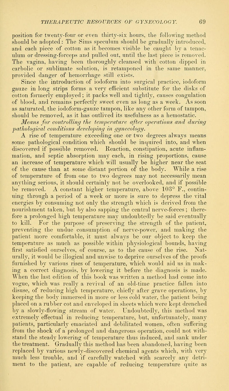 position for twenty-four or even thirty-six hours, the following method should be adopted : The Sims speculum should he gradually introduced, and each piece of cotton as it becomes visible be caught by a tenac- ulum or dressing-forceps and pulled out, until the last piece is removed. The vagina, having been thoroughly cleansed with cotton dipped in carbolic or sublimate solution, is retamponed in the same manner, provided danger of hemorrhage still exists. Since the introduction of iodoform into surgical practice, iodoform gauze in long strips forms a very efficient substitute for the disks of cotton formerly employed; it packs wrell and tightly, causes coagulation of blood, and remains perfectly sweet even as long as a week. As soon as saturated, the iocloform-gauze tampon, like any other form of tampon, should be removed, as it has outlived its usefulness as a hemostatic. Means for controlling the temperature after operations and during pathological conditions developing in gynecology. A rise of temperature exceeding one or two degrees always means some pathological condition which should be inquired into, and when discovered if possible removed. Reaction, constipation, acute inflam- mation, and septic absorption may each, in rising proportions, cause an increase of temperature which will usually be higher near the seat of the cause than at some distant portion of the body. While a rise of temperature of from one to two degrees may not necessarily mean anything serious, it should certainly not be overlooked, and if possible be removed. A constant higher temperature, above 103° F., contin- uing through a period of a week or more is sure to depress the vital energies by consuming not only the strength wThich is derived from the nourishment taken, but by also sapping the central nerve-forces; there- fore a prolonged high temperature may undoubtedly be said eventually to kill. For the purpose of preserving the strength of the patient, preventing the undue consumption of nerve-power, and making the patient more comfortable, it must always be our object to keep the temperature as much as possible within physiological bounds, having first satisfied ourselves, of course, as to the cause of the rise. Nat- urally, it would be illogical and unwise to deprive ourselves of the proofs furnished by various rises of temperature, which would aid us in mak- ing a correct diagnosis, by lowering it before the diagnosis is made. When the last edition of this book was written a method had come into vogue, which was really a revival of an old-time practice fallen into disuse, of reducing high temperature, chiefly after grave operations, by keeping the body immersed in more or less cold water, the patient being placed on a rubber cot and enveloped in sheets which were kept drenched by a slowly-flowing stream of water. Undoubtedly, this method was extremely effectual in reducing temperature, but, unfortunately, many patients, particularly emaciated and debilitated women, often suffering from the shock of a prolonged and dangerous operation, could not with- stand the steady lowering of temperature thus induced, and sank under the treatment. Gradually this method has been abandoned, having been replaced by various newly-discovered chemical agents which, with very much less trouble, and if carefully watched with scarcely any detri- ment to the patient, are capable of reducing temperature quite as