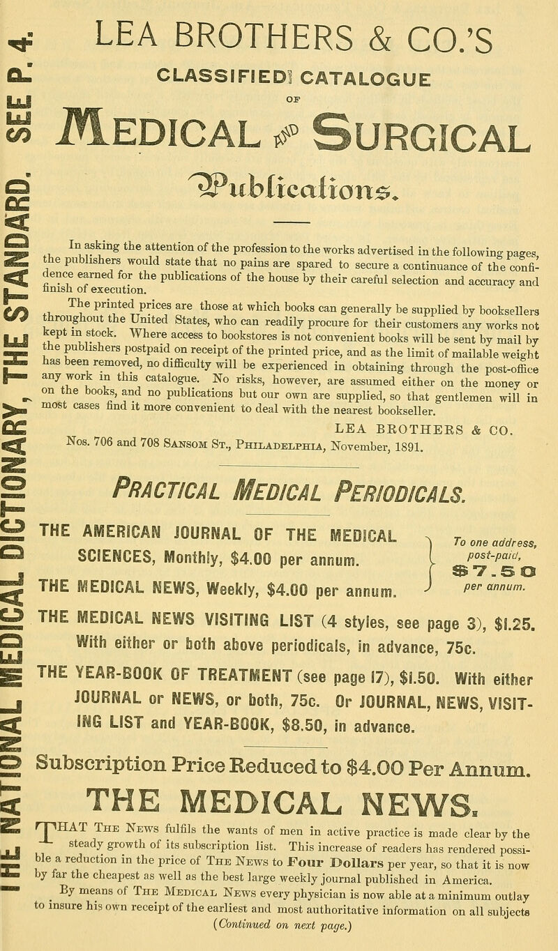 LEA BROTHERS & CO.'S CLASSIFIED! CATALOGUE w Medical & Surgical uviicatton&< a. u v ^.mg the attentlon of the Profession to the works advertised in the following pages the publishers would state that no pains are spared to secure a continuance of the confi- dence earned for the publications of the house by their careful selection and accuracy and nnisn of execution. The printed prices are those at which books can generally be supplied by booksellers throughout the United States, who can readily procure for their customers any works not kept in stock. Where access to bookstores is not convenient books will be sent by mail by the publishers postpaid on receipt of the printed price, and as the limit of mailable weight has been removed, no difficulty will be experienced in obtaining through the post-office any work in this catalogue. No risks, however, are assumed either on the money or on the books, and no publications but our own are supplied, so that gentlemen will in most cases find it more convenient to deal with the nearest bookseller. LEA BKOTHEES & CO. Nos. 706 and 708 Sansom St., Philadelphia, November, 1891. £2 THE AMERICAN JOURNAL OF THE MEDICAL O To one address, SCIENCES, Monthly, $4.00 per annum. post-paid,^ THE MEDICAL NEWS, Weekly, $4.00 per annum. > per annum. U THE MEDICAL NEWS VISITING LIST (4 styles, see page 3), $1.25. O With either or both above periodicals, in advance, 75c. g THE YEAR-BOOK OF TREATMENT (see page 17), $1.50. With either j JOURNAL or NEWS, or both, 75c. Or JOURNAL, NEWS, VISIT- ^ ING LIST and YEAR-BOOK, $8.50, in advance. S — CD Subscription Price Reduced to $4.00 Per Annum. £ THE MEDICAL NEWS. 2 rpHAT The News inlfils the wants of men in active practice is made clear by the steady growth of its subscription list. This increase of readers has rendered possi- « ble a reduction in the price of The News to Four Dollars per year, so that it is now 4. by far the cheapest as well as the best large weekly journal published in America. ^ By means of The Medical News every physician is now able at a minimum outlay to insure his own receipt of the earliest and most authoritative information on all subjects {Continued on next page.)