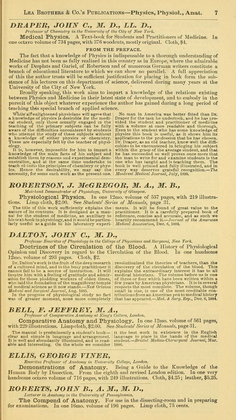 i>raper, josw a, m. i>., ll. d., Professor of Chemistry in the University of the City of New York. Medical Physics. A Text-book for Students and Practitioners of Medicine. In one octavo volume of 734 pages, with 376 woodcuts, mostly original. Cloth, $4. FROM THE PREFACE. The fact that a knowledge of Physics is indispensable to a thorough understanding of Medicine has not been as fully realized in this country as in Europe, where the admirable works of Desplats and Gariel, of Robertson and of numerous German writers constitute a branch of educational literature to which we can show no parallel. A full appreciation of this the author trusts will be sufficient justification for placing in book form the sub- stance of his lectures on this department of science, delivered during many years at the University of the City of New York. . Broadly speaking, this work aims to impart a knowledge of the relations existing between Physics and Medicine in their latest state of development, and to embody in the pursuit of this object whatever experience the author has gained during a long period of teaching this special branch of applied science. While'alf enlightened physicians will agree that a knowledge of physics is desirable for the medi- cal student, only those actually engaged in the teaching of the primary subjects can be fully aware of the difficulties encountered by students who attempt the study of these subjects without a knowledge of either physics or chemistry. These are especially felt by the teacher of physi- ology. It is, however, impossible for him to impart a knowledge of the main facts of his subject and establish them by reasons and experimental dem- onstration, and at the same time undertake to teach nb initio the principles of chemistry or phys- ics. Hence the desirability, we may say the necessity, for some such work as the present one. No man in America was better fitted than Dr. Draper for the task he undertook, and he has pro- vided the student and practitioner of medicine with a volume at once readable and thorough. Even to the student who has some knowledge of physics this book is useful, as it shows him its applications to the profession that he has chosen. Dr. Draper, as an old teacher, knew well the diffi- culties to be encountered in bringing his subject within the grasp of the average student, and that he has succeeded so well proves once more that the man to write for and examine students is the one who has taught and is teaching them. The book is well printed and fully illustrated, and in every way deserves grateful recognition.—The Montreal Medical Journal, July, 1890. ROBERTSON, J. McGREGOR, M. A., M. B., Muirhead Demonstrator of Physiology, University of Glasgow. Physiological Physics. In one 12mo. volume of 537 pages, with 219 illustra- tions. Limp cloth, $2.00. See Students' Series of Manuals, page 31. The title of this work sufficiently explains the I ments. It will be found of great value to the nature of its contents. It is designed as a man- ual for the student of medicine, an auxiliary to his text-book in physiology, and it would be particu- larly useful as a guide to his laboratory experi- practitioner. It is a carefully prepared book of reference, concise and accurate, and as such we heartily recommend it.—Journal of the American Medical Association, Dec. 6,1884. I)ALTON, JOHN €., M. D., Professor Emeritus of Physiology in the College of Physicians and Surgeons, New York. Doctrines of the Circulation of the Blood. A History of Physiological Opinion and Discovery in regard to the Circulation of the Blood. In one handsome 12mo. volume of 293 pages. Cloth, $2. Dr. Dal ton's work is the fruit of the deep research revolutionized the theories of teachers, than the of a cultured mind, and to the busy practitioner it discovery of the circulation of the blood. Thts cannot fail to be a source of instruction. It will explains' the extraordinary interest it has to all inspire him with afeeling of gratitude and admir- medical historians. The volume before us is one ation for those plodding workers of olden times, of three or four which have been written within a who laid the foundation of the magnificent temple few years by American physicians. It is in several of medical science as it now stands.—New Orleans respects the most complete. The volume, though Medical and Surgical Journal, Aug. 1885. I small in size, is one of the most creditable con- In the progress of physiological study no fact! tributions from an American pen to medical history was of greater moment, none more completely | that has appeared.—Med. & Surg. Rep., Dec. 6,1884. BELL, F. JEFFREY, M. A., Professor of Comparative Anatomy at King's Collene, London. Comparative Anatomy and Physiology. In one 12mo. volume of 561 pages, with 229 illustrations. Limp cloth, $2.00. See Students1 Series of Manuals, page 31. The manual is preeminently a student's book— it the best work in existence in the English clear and simple in language and arrangement, language to place in the hands of the medical It is well and abundantly illustrated, and is read- student.—Bristol Medico-Chirurgical Journal, Mar. able and interesting. On the whole we consider 1886. ELLIS, GEORGE VLNER, Emeritus Professor of Anatomy in University College, London. Demonstrations of Anatomy. Being a Guide to the Knowledge of the Human Body by Dissection. From the eighth and revised London edition. In one very handsome octavo volume of 716 pages, with 249 illustrations. Cloth, $4.25; leather, $5.25. ROBERTS, JOHN B., A. M., M. JD., Lecturer in Anatomy in the University of Pennsylvania. The Compend of Anatomy. For use in the dissecting-room and in preparing for examinations. In one 16mo. volume of 196 pages. Limp cloth, 75 cents.