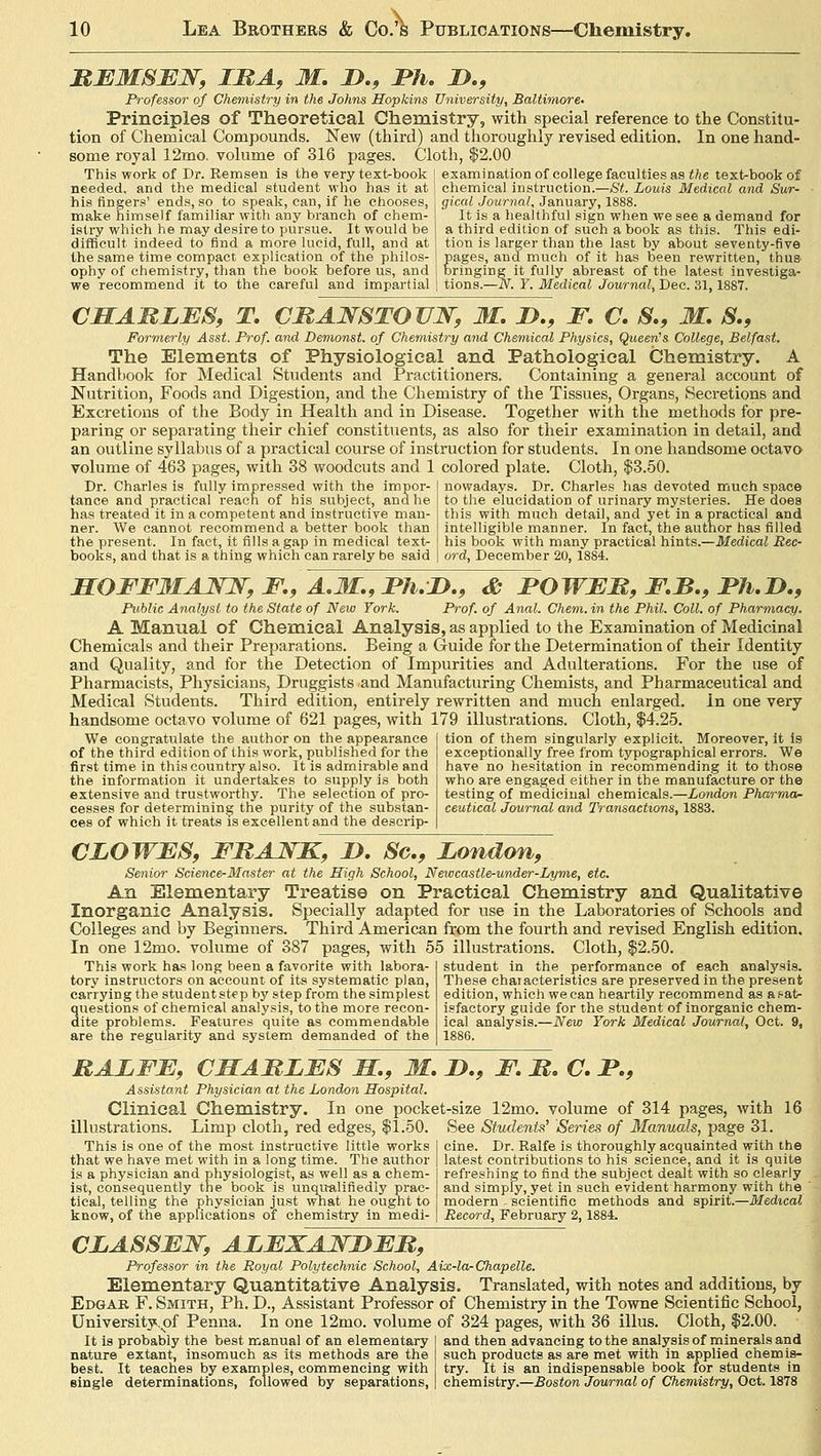 REMSEN, LRA, M. D., Ph. &., Professor of Chemistry in the Johns Hopkins University, Baltimore. Principles of Theoretical Chemistry, with special reference to the Constitu- tion of Chemical Compounds. New (third) and thoroughly revised edition. In one hand- some royal 12mo. volume of 316 pages. Cloth, $2.00 This work of Dr. Remsen is the very text-book j examination of college faculties as the text-book of needed, and the medical student who has it at his Angers' ends, so to speak, can, if he chooses. make himself familiar with any branch of chem- istry which he may desire to pursue. It would be difficult, indeed to find a more lucid, full, and at the same time compact explication of the philos- ophy of chemistry, than the book before us, and we recommend it to the careful and impartial chemical instruction.—St. Louis Medical and Sur- gical Journal, January, 1888. It is a healthful sign when we see a demand for a third edition of such a book as this. This edi- tion is larger than the last by about seventy-five pages, and much of it has been rewritten, thus bringing it fully abreast of the latest investiga- tions.—N. Y. Medical Journal, Dec. 31,1887. CHARLES, T. CRANSTOUN, M. D., F. C. S., M. S., Formerly Asst. Prof, and Demonst. of Chemistry and Chemical Physics, Queens College, Belfast. The Elements of Physiological and Pathological Chemistry. A Handbook for Medical Students and Practitioners. Containing a general account of Nutrition, Foods and Digestion, and the Chemistry of the Tissues, Organs, Secretions and Excretions of the Body in Health and in Disease. Together with the methods for pre- paring or separating their chief constituents, as also for their examination in detail, and an outline syllabus of a practical course of instruction for students. In one handsome octavo volume of 463 pages, with 38 woodcuts and 1 colored plate. Cloth, $3.50. Dr. Charles is fully impressed with the impor- tance and practical reach of his subject, and he has treated it in a competent and instructive man- ner. We cannot recommend a better book than the present. In fact, it fills a gap in medical text- books, and that is a thing which can rarely be said nowadays. Dr. Charles has devoted much space to the elucidation of urinary mysteries. He does this with much detail, and yet in a practical and intelligible manner. In fact, the author has filled his book with many practical hints.—Medical Rec- ord, December 20, 1884. SOFF31AJSN, F, A.M., Ph.D., & POWER, F.B., Ph.D., Public Analyst to the State of New York. Prof, of Anal. Chem. in the Phil. Coll. of Pharmacy. A Manual of Chemical Analysis, as applied to the Examination of Medicinal Chemicals and their Preparations. Being a Guide for the Determination of their Identity and Quality, and for the Detection of Impurities and Adulterations. For the use of Pharmacists, Physicians, Druggists and Manufacturing Chemists, and Pharmaceutical and Medical Students. Third edition, entirely rewritten and much enlarged, in one very handsome octavo volume of 621 pages, with 179 illustrations. Cloth, $4.25. We congratulate the author on the appearance of the third edition of this work, published for the first time in this country also. It is admirable and the information it undertakes to supply is both extensive and trustworthy. The selection of pro- cesses for determining the purity of the substan- ces of which it treats is excellent and the descrip- tion of them singularly explicit. Moreover, it is exceptionally free from typographical errors. We have no hesitation in recommending it to those who are engaged either in the manufacture or the testing of medicinal chemicals.—London Pharma- ceutical Journal and Transactions, 1883. CLOWES, FRANK, D. Sc, London, Senior Science-Master at the High School, Newcastle-under-Lyme, etc. An Elementary Treatise on Practical Chemistry and Qualitative Inorganic Analysis. Specially adapted for use in the Laboratories of Schools and Colleges and by Beginners. Third American from the fourth and revised English edition. In one 12mo. volume of 387 pages, with 55 illustrations. Cloth, $2.50. This work has long been a favorite with labora- tory instructors on account of its systematic plan, carrying the student step by step from the simplest questions of chemical analysis, to the more recon- dite problems. Features quite as commendable are the regularity and system demanded of the student in the performance of each analysis. These characteristics are preserved in the present edition, which we can heartily recommend as a f-at- isfactory guide for the student of inorganic chem- ical analysis.—New York Medical Journal, Oct. 9, 1886. RALFE, CHARLES M., M. LP., F. R. C. P., Assistant Physician at the London Hospital. Clinical Chemistry. In one pocket-size 12mo. volume of 314 pages, with 16 See Students' Series of Manuals, page 31. cine. Dr. Ralfe is thoroughly acquainted with the latest contributions to his science, and it is quite refreshing to find the subject dealt with so clearly and simply, yet in such evident harmony with the modern . scientific methods and spirit.—Medical Record, February 2,1884. illustrations. Limp cloth, red edges, $1.50. This is one of the most instructive little works that we have met with in a long time. The author is a physician and physiologist, as well as a chem- ist, consequently the book is unqualifiedly prac- tical, telling the physician just what he ought to know, of the applications of chemistry in medi- CLASSEN, ALEXANDER, Professor in the Royal Polytechnic School, Aix-la-Chapelle. Elementary Quantitative Analysis. Translated, with notes and additions, by Edgak F. Smith, Ph. D., Assistant Professor of Chemistry in the Towne Scientific School, University, of Penna. In one 12mo. volume of 324 pages, with 36 illus. Cloth, $2.00. It is probably the best manual of an elementary nature extant, insomuch as its methods are the best. It teaches by examples, commencing with single determinations, followed by separations, and then advancing to the analysis of minerals and such products as are met with in applied chemis- try. It is an indispensable book for students in chemistry.—Boston Journal of Chemistry, Oct. 1878