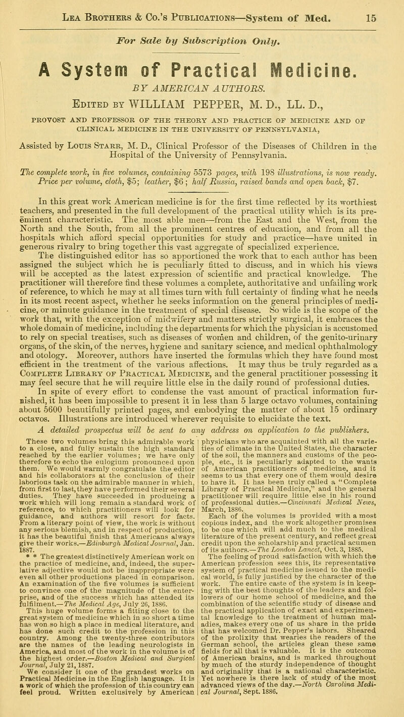 For Sale by Subscription Only. A System of Practical Medicine. BY AMERICAN AUTHORS. Edited by WILLIAM PEPPER, M. D., LL. D., PROVOST AND PROFESSOR OF THE THEORY AND PRACTICE OF MEDICINE AND OF CLINICAL MEDICINE IN THE UNIVERSITY OF PENNSYLVANIA, Assisted by Louis Starr, M. D., Clinical Professor of the Diseases of Children in the Hospital of the University of Pennsylvania. Tlxe complete work, in five volumes, containing 5573 pages, with 198 illustrations, is now ready. Price per volume, cloth, $5; leather, $6 ; half Russia, raised bands and open back, $7. In this great work American medicine is for the first time reflected by its worthiest teachers, and presented in the full development of the practical utility which is its pre- eminent characteristic. The most able men—from the East and the West, from the North and the South, from all the prominent centres of education, and from all the hospitals which afford special opportunities for study and practice—have united in generous rivalry to bring together this vast aggregate of specialized experience. The distinguished editor has so apportioned the work that to each author has been assigned the subject which he is peculiarly fitted to discuss, and in which his views will be accepted as the latest expression of scientific and practical knowledge. The practitioner will therefore find these volumes a complete, authoritative and unfailing work of reference, to which he may at all times turn with full certainty of finding what he needs in its most recent aspect, whether he seeks information on the general principles of medi- cine, or minute guidance in the treatment of special disease. So wide is the scope of the work that, with the exception of midwifery and matters strictly surgical, it embraces the whole domain of medicine, including the departments for which the physician is accustomed to rely on special treatises, such as diseases of women and children, of the genito-urinary organs, of the skin, of the nerves, hygiene and sanitary science, and medical ophthalmology and otology. Moreover, authors have inserted the formulas which they have found most efficient in the treatment of the various affections. It may thus be truly regarded as a Complete Library of Practical Medicine, and the general practitioner possessing it may feel secure that he will require little else in the daily round of professional duties. In spite of every effort to condense the vast amount of practical information fur- nished, it has been impossible to present it in less than 5 large octavo volumes, containing about 5600 beautifully printed pages, and embodying the matter of about 15 ordinary octavos. Illustrations are introduced wherever requisite to elucidate the text. A detailed prospectus will be sent to any address on application to the publishers. These two volumes bring this admirable work to a close, and fully sustain the high standard reached by the earlier volumes; we have only therefore to echo the eulogium pronounced upon them. We would warmly congratulate the editor and his collaborators at the conclusion of their laborious task on the admirable manner in which, from first to last, they have performed their several duties. They have succeeded in producing a work which will long remain a standard work of reference, to which practitioners will look for guidance, and authors will resort for facts. From a literary point of view, the work is without any serious blemish, and in respect of production, it has the beautiful finish that Americans always give their works.—Edinburgh Medical Journal, Jan. 1887. * * The greatest distinctively American work on the practice of medicine, and, indeed, the super- lative adjective would not be inappropriate were even all other productions placed in comparison. An examination of the five volumes is sufficient to convince one of the magnitude of the enter- prise, and of the success which has attended its fulfilment.— The Medical Age, July 26,1886. This huge volume forms a fitting close to the freat system of medicine which in so short a time as won so high a place in medical literature, and has done such credit to the profession in this country. Among the twenty-three contributors are the names of the leading neurologists in America, and most of the work in the volume is of the highest order.—Boston Medical and Surgical Journal, July 21,1887. We consider it one of the grandest works on Practical Medicine in the English language. It is a work of which the profession of this country can feel proud. Written exclusively by American physicians who are acquainted with all the varie- ties of climate in the United States, the character of the soil, the manners and customs of the peo- ple, etc., it is peculiarly adapted to the wants of American practitioners of medicine, and it seems to us that every one of them would desire to have it. It has been truly called a  Complete Library of Practical Medicine, and the general practitioner will require little else in his round of professional duties.—Cincinnati Medical News, March, 1886. Each of the volumes is provided with a most copious index, and the work altogether promises to be one which will add much to the medical literature of the present century, and reflect great credit upon the scholarship and practical acumen of its authors.— The London Lancet, Oct. 3, 1885. The feeling of proud satisfaction with which the American profession sees this, its representative system of practical medicine issued to the medi- cal world, is fully justified by the character of the work. The entire caste of the system is in keep- ing with the best thoughts of the leaders and fol- lowers of our home school of medicine, and the combination of the scientific study of disease and the practical application of exact and experimen- tal knowledge to the treatment of human mal- adies, makes every one of us share in the pride that has welcomed Dr. Pepper's labors. Sheared of the prolixity that wearies the readers of the German school, the articles glean these same fields for all that is valuable. It is the outcome of American brains, and is marked throughout by much of the sturdy independence of thought and originality that is a national characteristic. Yet nowhere is there lack of study of the most advanced views of the day.—North Carolina Medi- cal Journal, Sept. 1886.