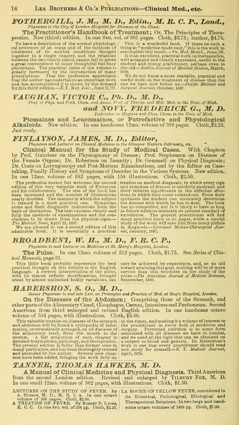 FOTHERGILE, J. M., M. !>., JEdin., M. M. C. F,9 Bond., Physician to the City of London Hospital fo^ Diseases of the Chest. The Practitioner's Handbook of Treatment; Or, The Principles of Thera- peutics. New (third) edition. In one 8vo. vol. of 661 pages. Cloth, $3.75; leather, $4.75. To have a description of the normal physiologi- cal processes of an organ and of the methods of treatment of its morbid conditions brought together in a single chapter, and the relations between the two clearly stated, cannoc fail to prove a great convenience to many thoughtful but busy physicians. The practical value of the volume is greatly increased by the introduction of many prescriptions. That the profession appreciates that the author has undertaken an important work and has accomplished it is shown by the demand for this third edition.—N. ¥. Med. Jour., June 11,'87. This is a wonderful book. If there be such a thing as medicine made easy, this is the work to accomplish this result.—Fa. Med. Month., June,'87. It is an excellent, practical work on therapeutics, well arranged and clearly expressed, useful to the student and young practitioner, perhaps even to the old.—Dublin Journal of Medical Science, March, 1888. We do not know a more readable, practical and useful work on the treatment of disease than the one we have now before us.—Pacific Medical and Surgical Journal, October, 1887. VA7JGHA1T, VICTOR C., JPh. D., M. J>., Prof, of Phys. and Path. Chem. and Assoc. Prof, of Therap. and Mat. Med. in the Univ. of Mich. and NOVY, FRBTjERICK G., M. D. Instructor in Hygiene and Phys. Chem. in the Univ. of Mich. Ptomaines and Leucomaines, or Putrefactive and Physiological Alkaloids. New edition. In one handsome 12mo. volume of 389 pages. Cloth,$2.25. Just ready. FINLAYSON, JAMBS, M. D., Editor, Physician and Lecturer on Clinical Medicine in the Glasgow Western Infirmary, etc. Clinical Manual for the Study of Medical Cases. With Chapters by Prof. Gairdner on the Physiognomy of Disease; Prof. Stephenson on Diseases of the Female Organs; Dr. Robertson on Insanity; Dr. Gemmell on Physical Diagnosis; Dr. Coats on Laryngoscopy and Post-Mortem Examinations, and by the Editor on Case- taking, Family History and Symptoms of Disorder in the Various Systems. New edition. In one 12mo. volume of 682 pages, with 158 illustrations. Cloth, $2.50. treatise on medical diagnosis, in which every sign The profession cannot but welcome the second edition of this very valuable work of Finlayson and his collaborators. The size of the book has been increased and the number of illustrations nearly doubled. The manner in which the su*bject ia treated is a most practical one. Symptoms alone and their diagnostic indications form the basis of discussion. The text explains clearly and fully the methods of examinations and the con- clusions to be drawn from the physical signs.— The Medical News, April 23, 1887. We are pleased to see a second edition of this admirable book. It is essentially a practical and symptom of disease is carefully analyzed, and their relative significance in the different affec- tions in which they occur pointed out. From their synthesis the student can accurately determine the disease with which he has to deal. The took has no competitor, nor is it likely to have as long as future editions maintain its present standard of excellence. The general practitioner will find many practical hints in its pages, while a careful study of the work will save him from many pitfalls in diagnosis.—Liverpool Medico-Chirurgical Jour- nal, January, 1887. BROAJDBEN1, W. H., M. JD.f F. R. C. P., Physician to and Lecturer on Medicine at St. Maryys Hospital, London. The Pulse. In one 12mo. volume of 312 pages. Cloth, $1.75 ical Manuals, page 31. This little book probably represents the best practical thought on this subject in the English language. A correct interpretation of the pulse, with its almost infinite modifications, brought about by almost unlimited bodily variations, can See Series of Clin- only be achieved by experience, and, as an aid toward attaining this goal, nothing will be of more service than this brochure on the study of the pulse.—The American Journal of Medical Sciences, September, 1890. ILABERSHON, S. O., M, I)., Senior Physician to and late Led. on Principles and Practice of Med. at Guy's Hospital, London. On the Diseases of the Abdomen; Comprising those of the Stomach, and other parts of the Alimentary Canal, Oesophagus, Caecum, Intestines and Peritoneum. Second American from third enlarged and revised English edition. In one handsome octavo volume of 554 pages, with illustrations. Cloth, $3.50. to the times, and making it a volume of interest to the practitioner in every field of medicine and surgery. Perverted nutrition is in some form associated with all diseases we have to combat, and we need all the light that can be obtained on a subject so broad and general. Dr. Habershon's work is one that every practitioner should read and study for himself.—N. Y. Medical Journal, April, 1879. This valuable treatise on diseases of the stomach and abdomen will be found a cyclopaedia of infor- mation, systematically arranged, on all diseases of the alimentary tract, from the mouth to the rectum. A fair proportion of each chapter is devoted to symptoms, pathology, and therapeutics. The present edition is fuller than former ones in many particulars, and has been thoroughly revised and amended by the author. Several new chap- ters have been added, bringing the work fully up D. TANJSER, THOMAS HAWKES, M. I>. A Manual of Clinical Medicine and Physical Diagnosis. Third American from the second London edition. Revised and enlarged by Tilbury Fox, M, In one small 12mo. volume of 362 pages, with illustrations. Cloth, $1.50. LECTURES ON THE STUDY OF FEVER. By I LA ROCHE ON YELLOW FEVER, considered in A. Hudson, M. D., M. R. I. A. In one octavo volume of 308 pages. Cloth, $2.50. A TREATISE ON FEVER. By Robert D. Lyons, its Historical, Pathological, Etiological and Therapeutical Relations. In two large and hand-