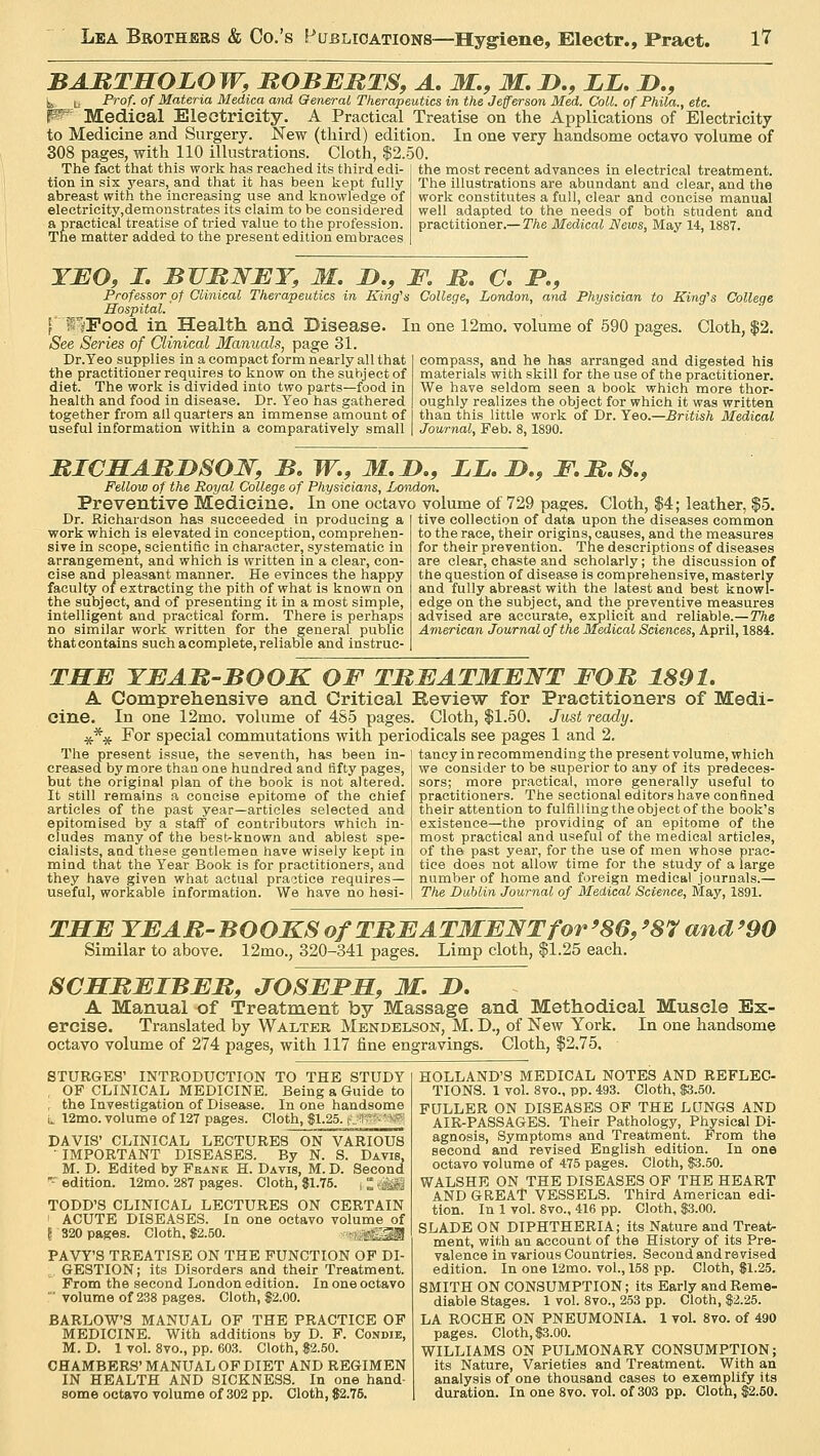 ARTHOBOW. ROBERTS. A. W.. W. T>.. T.T,. 7).. BARTHOEOW, ROBERTS, A. M.9 M. B., LB. B., ^ b Prof, of Materia Medica and General Therapeutics in the Jefferson Med. Coll. of Phila., etc. W Medical Electricity. A Practical Treatise on the Applications of Electricity to Medicine and Surgery. New (third) edition. In one very handsome octavo volume of 308 pages, with 110 illustrations. Cloth, $2.50. The fact that this work has reached its third edi- tion in six years, and that it has been kept fully abreast with the increasing use and knowledge of electricity,demonstrates its claim to be considered a practical treatise of tried value to the profession. The matter added to the present edition embraces the most recent advances in electrical treatment. The illustrations are abundant and clear, and the work constitutes a full, clear and concise manual well adapted to the needs of both student and practitioner.— The Medical News, May 14, 1887. YEO, I. BBRNEY, M. B., F. R. C. P., Professor of Clinical Therapeutics in King's College, London, and Physician to King's College Hospital. | ISFood in Health and Disease. In one 12mo. volume of 590 pages. Cloth, $2. See Series of Clinical Manuals, page 31. Dr.Yeo supplies in a compact form nearly all that the practitioner requires to know on the subject of diet. The work is divided into two parts—food in health and food in disease. Dr. Yeo has gathered together from all quarters an immense amount of useful information within a comparatively small compass, and he has arranged and digested his materials with skill for the use of the practitioner. We have seldom seen a book which more thor- oughly realizes the object for which it was written than this little work of Dr. Yeo.—British Medical Journal, Feb. 8,1890. RICHARBSON, B. W., M.B., LB. B., F.R.S., Fellow of the Royal College of Physicians, London. Preventive Medicine. In one octavo volume of 729 pages. Cloth, $4; leather, Dr. Richardson has succeeded in producing a work which is elevated in conception, comprehen- sive in scope, scientific in character, systematic in arrangement, and which is written in a clear, con- cise and pleasant manner. He evinces the happy faculty of extracting the pith of what is known on the subject, and of presenting it in a most simple, intelligent and practical form. There is perhaps no similar work written for the general public thatcontains such acomplete,reliable and instruc- tive collection of data upon the diseases common to the race, their origins, causes, and the measures for their prevention. The descriptions of diseases are clear, chaste and scholarly; the discussion of the question of disease is comprehensive, masterly and fully abreast with the latest and best knowl- edge on the subject, and the preventive measures advised are accurate, explicit and reliable.—The American Journal of the Medical Sciences, April, 1884. THE YBAR-BOOK OF TREATMENT FOR 1891. A Comprehensive and Critical Review for Practitioners of Medi- cine. In one 12mo. volume of 485 pages. Cloth, $1.50. Just ready. \ For special commutations with periodicals see pages 1 and 2. The present issue, the seventh, has been in- creased by more than one hundred and fifty pages, but the original plan of the book is not altered. It still remains a concise epitome of the chief articles of the past year—articles selected and epitomised by a staff of contributors which in- cludes many of the bestrknown and ablest spe- cialists, and these gentlemen have wisely kept in mind that the Year Book is for practitioners, and they have given what actual practice requires— useful, workable information. We have no hesi- tancy in recommending the present volume, which we consider to be superior to any of its predeces- sors; more practical, more generally useful to practitioners. The sectional editors have confined their attention to fulfilling the object of the book's existence—the providing of an epitome of the most practical and useful of the medical articles, of the past year, for the use of men whose prac- tice does not allow time for the study of a large number of home and foreign medical journals.— The Dublin Journal of Medical Science, May, 1891. STURGES' INTRODUCTION TO THE STUDY , OF CLINICAL MEDICINE. Being a Guide to , the Investigation of Disease. In one handsome L 12mo. volume of 127 pages. Cloth, $1.25. r THE YEAR- BOOKS of TREATMENT for >86, >87 and >90 Similar to above. 12mo., 320-341 pages. Limp cloth, $1.25 each. SCHREIBER, JOSEPH, M. B. A Manual of Treatment by Massage and Methodical Muscle Ex- ercise. Translated by Walter Mendelson, M. D., of New York. In one handsome octavo volume of 274 pages, with 117 fine engravings. Cloth, $2.75. HOLLAND'S MEDICAL NOTES AND REFLEC- TIONS. 1 vol. 8vo., pp. 493. Cloth, $3.50. FULLER ON DISEASES OF THE LUNGS AND AIR-PASSAGES. Their Pathology, Physical Di- agnosis, Symptoms and Treatment. From the second and revised English edition. In one octavo volume of 475 pages. Cloth, $3.50. WALSHE ON THE DISEASES OF THE HEART AND GREAT VESSELS. Third American edi- tion. In 1 vol. 8vo., 416 pp. Cloth, $3.00. SLADE ON DIPHTHERIA; its Nature and Treat- ment, with an account of the History of its Pre- valence in various Countries. Second and revised edition. In one 12mo. vol., 158 pp. Cloth, $1.25. SMITH ON CONSUMPTION; its Early and Reme- diable Stages. 1 vol. 8vo., 253 pp. Cloth, $2.25. LA ROCHE ON PNEUMONIA. 1 vol. 8vo. of 490 pages. Cloth, $3.00. WILLIAMS ON PULMONARY CONSUMPTION; its Nature, Varieties and Treatment. With an analysis of one thousand cases to exemplify its DAVIS' CLINICAL LECTURES ON VARIOUS IMPORTANT DISEASES. By N. S. Davis, M. D. Edited by Frank H. Davis, M. D. Second -' edition. 12mo. 287 pages. Cloth, $1.75. TODD'S CLINICAL LECTURES ON CERTAIN 1 ACUTE DISEASES. In one octavo volume of f 320 pages. Cloth. $2.50. :>h?M PAVY'S TREATISE ON THE FUNCTION OF DI- GESTION; its Disorders and their Treatment. From the second London edition. In one octavo ' volume of 238 pages. Cloth, $2.00. BARLOW'S MANUAL OF THE PRACTICE OF MEDICINE. With additions by D. F. Condie, M. D. 1 vol. 8vo., pp. 603. Cloth, $2.50. CHAMBERS' MANUAL OF DIET AND REGIMEN IN HEALTH AND SICKNESS. In one hand-