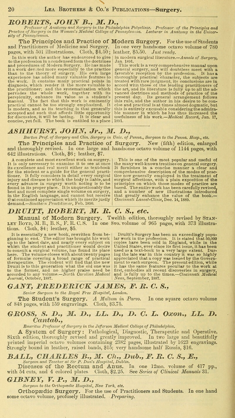 20 Lea Brothers & Co.'s Publications—Surgery. EGBERTS, JO HW B., M. D., Professor of Anatomy and Surgery in the Philadelphia Polyclinic. Professor of the Principles and Practice of Surgery in the Woman's Medical College of Pennsylvania. Lecturer in Anatomy in the Univer- sity of Pennsylvania. The Principles and Practice of Modern Surgery. For the use of Students and Practitioners of Medicine and Surgery. In one very handsome octavo volume of 780 pages, with 501 illustrations. Cloth, $4.50; leather, $5.50. Just ready. In this work the author has endeavored to give to the profession in acondensed form the doctrines and procedures of Modern Surgery. He has made it a work devoted more especially to the practice than to the theory of surgery. His own large experience has added many valuable features to the work. It contains many practical points in diagnosis, which render it the more valuable to the practitioner; and the systematization which pervades the whole work, together with its perspicuity, enhance its value as a student's manual. The fact that this work is eminently practical cannot be too strongly emphasized. It is modern, and as its teaching is that generally accepted and such that affords little opportunity for discussion, it will be lasting. It is clear and concise, yet full. The book is entitled to a place in modern surgical literature.—Annals of Surgery, Jan. 1891. *' This work is a very comprehensive manual upon general surgery, and will doubtless meet with a favorab'e reception by the profession. It has a thoroughly practical character, the subjects are treated with rare judgment, its conclusions are in accord with those of the leading practitioners of the art, and its literature is fully up to all the ad- vanced doctrines and methods of practice of the present day. Its general arrangement follows this rule, and the author in his desire to be con- cise and practical is at times almost dogmatic, but this is entirely excusable considering the admira- ble manner in which he has thus increased the usefulness of his work.—Medical Record, Jan. 17, 1891. ASJELHURST, JOHN, Jr., M. D., Barton Prof, of Surgery and Clin. Surgery in Univ. of Penna., Surgeon to the Penna. Hosp., etc. The Principles and Practice of Surgery. New (fifth) edition, enlarged and thoroughly revised. In one large and handsome octavo volume of 1144 pages, with 642 illustrations. Cloth, $6; leather, $7. A complete and most excellent work on surgery. It is only necessary to examine it to see at once its excellence and real merit either as text-book for the student or a guide for the general practi- tioner. It fully considers in detail every surgical injury and disease to which the body is liable, and every advance in surgery worth noting is to be found in its proper place. It is unquestionably the best and most complete single volume on surgery, in the English language, and cannot but receive that continued appreciation which its merits justly demand.—Southern Practitioner, Feb. 1890. This is one of the most popular and useful of the many well-known treatises on general surgery. It furnishes in a concise manner a clear and comprehensive description of the modes of prac- tice now generally employed in the treatment of surgical affections, with a plain exposition of the principles on which those modes of practice are based. The entire work has been carefully revised, and a number of new illustrations introduced that greatly enhance the value of the book.— Cincinnati Lancet-Clinic, Dec. 14,1889. DRUITT, ROBERT, M. R. C. S., etc. Manual of Modern Surgery. Twelfth edition, thoroughly revised by Stan- ley Boyd, M. B., B. S., F. R. C. S. In one 8vo. volume of 965 pages, with 373 illustra- tions. Cloth, $4; leather, $5. It is essentially a new book, rewritten from be- ginning to end. The editor has brought his work up to the latest date, and nearly every subject on which the student and practitioner would desire to consult a surgical volume, has found its place here. The volume closes with about twenty pages of formulae covering a broad range of practical therapeutics. The student will find that the new Druitt is to this generation what the old one was to the former, and no higher praise need be accorded to any volume.—North Carolina Medical Journal, October, 1887. Druitt's Surgery has been an exceedingly popu- lar work in the profession. It is stated that 50,000 copies have been sold in England, while in the United States, ever since its first issue, it has been used as a text-book to a very large extent. Dur- ing the late war in this country it was so highly appreciated that a copy was issued by the Govern- ment to each surgeon. The present edition, while it has the same features peculiar to the work at first, embodies all recent discoveries in surgery, and is fully up to the times.—Cincinnati Medical News, September, 1887. GAJVT, FREDERICK JAMES, F. R. C. S., Senior Surgeon to the Royal Free Hospital, London. The Student's Surgery. A Multum in Parvo. In one square octavo volume of 848 pages, with 159 engravings. Cloth, $3.75. GROSS, S. D., M. D., LL. D., D. C. L. Oxon., LL. D. Cantab., Emeritus Professor of Surgery in the Jefferson Medical College of Philadelphia. A System of Surgery: Pathological, Diagnostic, Therapeutic and Operative. Sixth edition, thoroughly revised and greatly improved. In two large and beautifully printed imperial octavo volumes containing 2382 pages, illustrated by 1623 engravings. Strongly bound in leather, raised bands, $15; very handsome half Russia, $16. BALL, CHARLES B., 31. Ch., Dub., F. R. C. S., E., Surgeon and Teacher at Sir P. Dun's Hospital, Dublin. Diseases of the Rectum and Anus. In one 12mo. volume of 417 pp., with 54 cuts, and 4 colored plates. Cloth, $2.25. See Series of Clinical Manuals 31. GIBNEY, V. P., M.D., Surgeon to the Orthopaedic Hospital, New York, etc. Orthopaedic Surgery. For the use of Practitioners and Students, some octavo volume, profusely illustrated. • Preparing. In one hand