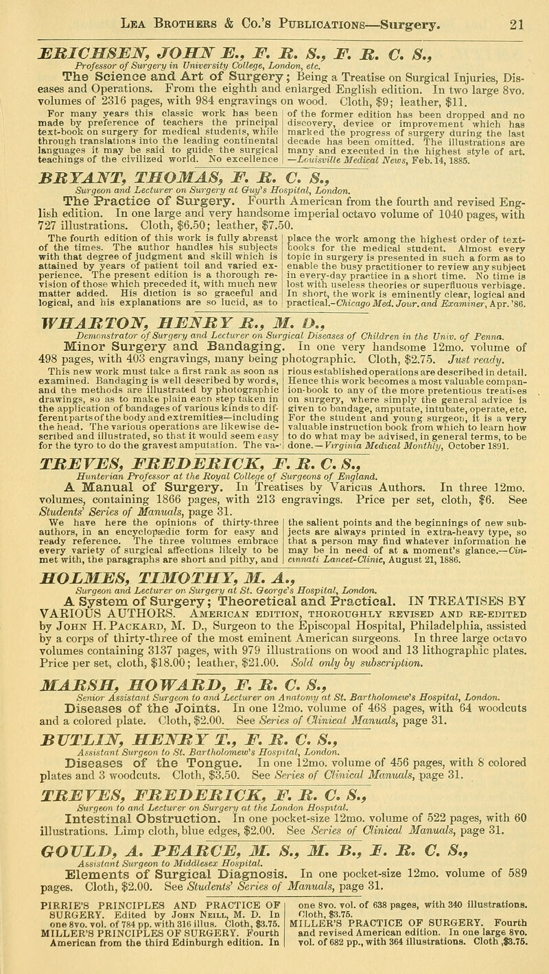 ERICH8EN, JOHN E., F. R. 8., F. R. C. S., Professor of Surgery in University College, London, etc. The Science and Art of Surgery; Being a Treatise on Surgical Injuries, Dis- eases and Operations. From the eighth and enlarged English edition. In two large 8vo. volumes of 2316 pages, with 984 engravings on wood. Cloth, $9; leather, $11. For many years this classic work has been made by preference of teachers the principal text-book on surgery for medical students, while through translations into the leading continental languages it may be said to guide the surgical teachings of the civilized world. No excellence of the former edition has been dropped and no discovery, device or improvement which has marked the progress of surgery during the last decade has been omitted. The illustrations are many and executed in the highest style of art. —Louisville Medical News, Feb. 14,1885. BRYANT, THOMAS, F. R. C. 8., Surgeon and Lecturer on Surgery at Guy's Hospital, London. The Practice of Surgery. Fourth American from the fourth and revised Eng- lish edition. In one large and very handsome imperial octavo volume of 1040 pages, with 727 illustrations. Cloth, $6.50; leather, $7.50. The fourth edition of this work is fully abreast of the times. The author handles his subjects with that degree of judgment and skill which is attained by years of patient toil and varied ex- perience. The present edition is a thorough re- vision of those which preceded it, with much new matter added. His diction is so graceful and logical, and his explanations are so lucid, as to place the work among the highest order of text- books for the medical student. Almost every topic in surgery is presented in such a form as to enable the busy practitioner to review any subject in every-day practice in a short time. No time is lost with useless theories or superfluous verbiage. In short, the work is eminently clear, logical and practical -Chicago Med. Jour, and Examiner, Apr. '86. WHARTON, HENRY R., M. D., Demonstrator of Surgery and Lecturer on Surgical Diseases of Children in the Univ. of Penna. Minor Surgery and Bandaging. In one very handsome 12mo. volume of 498 pages, with 403 engravings, many being photographic. Cloth, $2.75. Just ready. This new work must take a first rank as soon as I rious established operations are described in detail, examined. Bandaging is well described by words, Hence this work becomes a most valuable compan- and the methods are illustrated by photographic ion-book to any of the more pretentious treatises drawings, so as to make plain eacn step taken in on surgery, where simply the general advice is the application of bandages of various kinds to dif- | given to bandage, amputate, intubate, operate, etc ferent parts of the body and extremities—including the head. The various operations are likewise de- scribed and illustrated, so that it would seem easy For the student and yourig surgeon, it is a very valuable instruction book from which to learn how to do what may be advised, in general terms, to be for the tyro to do the gravest amputation. The va-- done. — Virginia Medical Monthly, October 1891. TREVES, FREDERICK, F. R. C. 8., LTunterian Professor at the Royal College of Surgeons of England. A Manual of Surgery. In Treatises by Various Authors. In three 12mo. volumes, containing 1866 pages, with 213 engravings. Price per set, cloth, $6. See Students'1 Series of Manuals, page 31. the salient points and the beginnings of new sub- jects are always printed in extra-heavy type, so that a person may find whatever information he may be in need of at a moment's glance.—Cin- cinnati Lancet-Clinic, August 21,1886. We have here the opinions of thirty-three authors, in an encyclopaedic form for easy and ready reference. The three volumes embrace every variety of surgical affections likely to be met with, the paragraphs are short and pithy, and HOLME8, TIMOTHY, M. A., Surgeon and Lecturer on Surgery at St. George's Hospital, London. A System of Surgery; Theoretical and Practical. IN TREATISES BY VABIOUS AUTHOKS. American edition, thoroughly revised and re-edited by John H. Packard, M. D., Surgeon to the Episcopal Hospital, Philadelphia, assisted by a corps of thirty-three of the most eminent American surgeons. In three large octavo volumes containing 3137 pages, with 979 illustrations on wood and 13 lithographic plates. Price per set, cloth, $18.00; leather, $21.00. Sold only by subscription. MARSH, HOWARD, F. R. C. 8., Senior Assistant Surgeon to and Lecturer on Anatomy at St. Bartholomew's Hospital, London. Diseases of the Joints. In one 12mo. volume of 468 pages, with 64 woodcuts and a colored plate. Cloth, $2.00. See Series of Clinical Manuals, page 31. BUTLIN, HENRY T., F. R. C. 8., Assistant Surgeon to St. Bartholomew's Hospital, London. Diseases of the Tongue. In one 12mo. volume of 456 pages, with 8 colored plates and 3 woodcuts. Cloth, $3.50. See Series of Clinical Manuals, page 31. TREVES, FREDERICK, F. R. C. 8., Surgeon to and Lecturer on Surgery at the London Hospital. Intestinal Obstruction. In one pocket-size 12mo. volume of 522 pages, with 60 illustrations. Limp cloth, blue edges, $2.00. See Series of Clinical Manuals, page 31. GOUZD, A. FEARCE, M. 8., M. B., I. R. C. S„ Assistant Surgeon to Middlesex Hospital. Elements of Surgical Diagnosis. In one pocket-size 12mo. volume of 589 pages. Cloth, $2.00. See Students, Series of Manuals, page 31. PIRRIE'S PRINCIPLES AND PRACTICE OF one 8vo. vol. of 638 pages, with 340 illustrations. SURGERY. Edited by John Neill, M. D. In Cloth, $3.75. one8vo. vol. of 784 pp. with 316 illus. Cloth, $3.75. MILLER'S PRACTICE OF SURGERY. Fourth MILLERS PRINCIPLES OF SURGERY. Fourth and revised American edition. In one large 8vo. American from the third Edinburgh edition. In vol. of 682 pp., with 364 illustrations. Cloth ,$3.75.