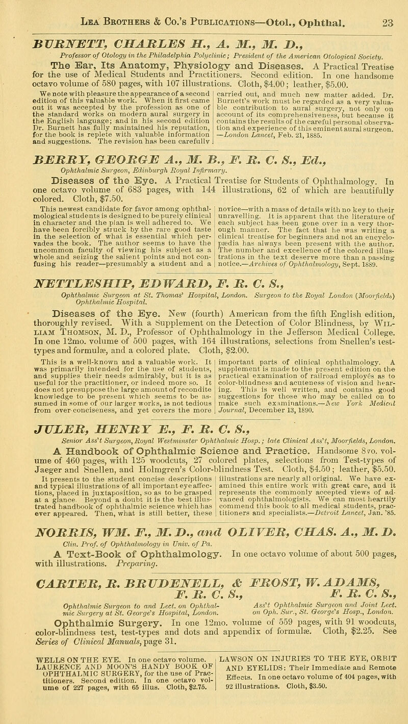 BURNETT, CHARLES H, A. M., M. D., Professor of Otology in the Philadelphia Polyclinic; President of the American Otological Society. The Ear, Its Anatomy, Physiology and Diseases. A Practical Treatise for the use of Medical Students and Practitioners. Second edition. In one handsome octavo volume of 580 pages, with 107 illustrations. Cloth, $4.00; leather, $5.00. We note with pleasure the appearance of a second edition of this valuable work. When it first came out it was accepted by the profession as one of the standard works on modern aural surgery in the English language; and in his second edition Dr. Burnett has fully maintained his reputation, for the book is replete with valuable information and suggestions. The revision has been carefully carried out, and much new matter added. Dr. Burnett's work must be regarded as a very valua- ble contribution to aural surgery, not only on account of its comprehensiveness, but because it contains the results of the careful personal observa- tion and experience of this eminent aural surgeon. —London Lancet, Feb. 21, 1885. BERRY, GEORGE A., M. B., F. R. C. &., Ed., Ophthalmic Surgeon, Edinburgh Royal Infirmary. Diseases of the Eye. A Practical Treatise for Students of Ophthalmology. In one octavo volume of 683 pages, with 144 illustrations, 62 of which are beautifully- colored. Cloth, $7.50. This newest candidate for favor among opbthal- mological students is designed to be purely clinical in character and the plan is well adhered to. We have been forcibly struck by the rare good taste in the selection of what is essential which per- vades the book. The author seems to have the uncommon faculty of viewing his subject as a whole and seizing the salient points and not con- fusing his reader—presumably a student and a novice—with a mass of details with no key to their unravelling. It is apparent that the literature of each subject has been gone over in a very thor- ough manner. The fact that he was writing a clinical treatise for beginners and not an encyclo- pasdia has always been present with the author. The number and excellence of the colored illus- trations in the text deserve more than a passing notice.—Archives of Ophthalmology, Sept. 1889. NETTLESHIF, EDWARD, F. R. C. &., Ophthalmic Surgeon at St. Thomas' Hospital, London. Surgeon to the Royal London (Moorfieldt,) Ophthalmic Hospital. Diseases of the Eye. New (fourth) American from the fifth English edition, thoroughly revised. With a Supplement on the Detection of Color Blindness, by Wil- liam Thomson, M. D., Professor of Ophthalmology in the Jefferson Medical College. In one 12mo. volume of 500 pages, with 164 illustrations, selections from Snellen's lest- types and formulae, and a colored plate. Cloth, $2.00. This is a well-known and a valuable work. It was primarily intended for the use of students, and supplies their needs admirably, but it is as useful lor the practitioner, or indeed more so. It does not presuppose the large amount of recondite knowledge to be present which seems to be as- sumed in some of our larger works, is not tedious from over-conciseness, and yet covers the more important parts of clinical ophthalmology. A supplement is made to the present edition on the practical examination of railroad employes as to color-blindness and aeuteness of vision and hear- ing. This is well written, and contains good suggestions for those who may be called on to make such examinations.—ISew York Medical Journal, December 13,1S90. JVEER, HENRY E., F. R. C. &., Senior Ass't Surgeon, Royal Westminster Ophthalmic Hosp.; late Clinical Ass't, Moorfields, London. A Handbook of Ophthalmic Science and Practice. Handsome 8 to. vol- ume of 460 pages, with 125 woodcuts, 27 colored plates, selections from Test-types of Jaeger and Snellen, and Holmgren's Color-blindness Test. Cloth, $4.50 ; leather, $5.50. illustrations are nearly all original. We have ex- amined this entire work with great care, and it represents the commonly accepted views of ad- vanced ophthalmologists. We can most heartily It presents to the student concise descriptions and typical illustrations of all important eye affec- tions, placed in juxtaposition, so as to be grasped at a glance. Beyond a doubt it is the best illus- trated handbook of ophthalmic science which has ever appeared. Then, what is still better, these commend this book to all medical students, prac- titioners and specialists.—Detroit Lancet, Jan. '85. NORRIS, WM, F., M. D., and OLIVER, CHAS. A., M. D. Clin. Prof, of Ophthalmology in Univ. of Pa. A Text-Book of Ophthalmology. In one octavo volume of about 500 pages, with illustrations. Preparing. CARTER, R. BRTJDENELL, & FROST, W. ADAMS, F. R. C. S., F. R. C. S., Ophthalmic Surgeon to and Led. on Ophthal- AssH Ophthalmic Surgeon and Joint Led. mic Surgery at St. George's Hospital, London. on Oph. Sur., St. George's Hosp., London. Ophthalmic Surgery. In one 12mo. volume of 559 pages, with 91 woodcuts, color-blindness test, test-types and dots and appendix of formulae. Cloth, $2.25. See Series of Clinical Manuals, page 31. WELLS ON THE EYE. In one octavo volume. LAURENCE AND MOON'S HANDY BOOK OF OPHTHALMIC SURGERY, for the use of Prac- titioners. Second edition. In one octavo vol- ume of 227 pages, with 65 illus. Cloth, 82.75. LAWSON ON INJURIES TO THE EYE, ORBIT AND EYELIDS: Their Immediate and Remote Effects. In one octavo volume of 404 pages, with 92 illustrations. Cloth, 83.50.