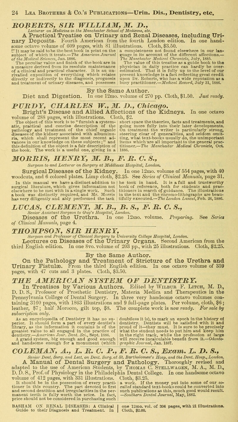 EGBERTS, SIR WILLIAM, M. D., Lecturer on Medicine in the Manchester School of Medicine, etc. A Practical Treatise on Urinary and Renal Diseases, including Uri- nary Deposits. Fourth American from the fourth London edition. In one hand- some octavo volume of 609 pages, with 81 illustrations. Cloth, $3.50. ETIt may be said to be the best book in print on the a completeness not found elsewhere in our lan> subject of which it treats.—The American Journal of the Medical Sciences, Jan. 1886. The peculiar value and finish of the book are in a measure derived from its resolute maintenance of a clinical and practical character. It is an un- rivalled exposition of everything which relates directly or indirectly to the diagnosis, prognosis and treatment of urinary diseases, and possesses euage in its account of the different affections.— The Manchester Medical Chronicle, July, 1885. The value of this treatise as a guide book to the physician in daily practice can hardly be over- estimated. That it is fully up to the level of our present knowledge is a fact reflecting great, credit upon Dr. Roberts, who has a wide reputation as a busy practitioner.—Medical Record, July 31,1886. Diet and Digestion. By the Same Author. In one 12mo. volume of 270 pp. Cloth, $1.50. Just ready. FURDY, CHARLES W., M. I)., Chicago. Bright's Disease and Allied Affections of the Kidneys, volume of 288 pages, with illustrations. Cloth, $2. In one octavo The object of this work is to  furnish a system- atic, practical and concise description of the pathology and treatment of the chief organic diseases of the kidney associated with albuminu- ria, which shall represent the most recent ad- vances in our knowledge on these subjects ; and this definition of the object is a fair description of the book. The work is a useful one, giving in a short space the theories, facts and treatments, and going more fully into their later developments. On treatment the writer is particularly strong, steering clear of generalities, and seldom omit- ting, what text-books usually do, the unimportant items which are all important to the general prac- titioner.—The Manchester Medical Chronicle, Oct. 1886. MORRIS, HENRY, M. B., F. R. C. S., Surgeon to and Lecturer on Surgery at Middlesex Hospital, London. Surgical Diseases of the Kidney woodcuts, and 6 colored plates. Limp cloth, \ In this manual we have a distinct addition to surgical literature, which gives information not elsewhere to be met with in a single work. Such a book was distinctly required, and Mr. Morris has very diligently and ably performed the task In one 12mo. volume of 554 pages, with 40 2.25. See Series of Clinical Manuals, page 31. he took in hand. It is a full and trustworthy book of reference, both for students and prac- titioners in search of guidance. The illustrations in the text and the chromo-lithographs are beau- tifully executed.—The London Lancet, Feb. 26,1886. See Series LUCAS, CLEMENT, M. B., B. S., F. R. C. S., Senior Assistant Surgeon to Guy's Hospital, London. Diseases of the Urethra. In one 12mo. volume. Preparing, of Clinical Manuals, page 4. THOMPSON, SIR HENRY, Surgeon and Professor of Clinical Surgery to University College Hospital, London. Lectures on Diseases of the Urinary Organs. Second American from the third English edition. In one 8vo. volume of 203 pp., with 25 illustrations. Cloth, $2.25. By the Same Author. On the Pathology and Treatment of Stricture of the Urethra and Urinary Pistulse. From the third English edition. In one octavo volume of 359 with 47 cuts and 3 plates. Cloth, $3.50. THE AMERICAN SYSTEM OF DENTISTRY. In Treatises by Various Authors. Edited by Wilbur F. Litch, M. D., D. D. S., Professor of Prosthetic Dentistry, Materia Medica and Therapeutics in the Pennsylvania College of Dental Surgery. In three very handsome octavo volumes con- taining 3160 pages, with 1863 illustrations and 9 full-page plates. Per volume, cloth, $6; leather, $7 ; half Morocco, gilt top, $8. The complete work is now ready. For sale by subscription only. As an encyclopaedia of Dentistry it has no su- perior. It should form a part of every dentist's library, as the information it contains is of the greatest value to all engaged in the practice of dentistry.—American Jour. Dent. Sci., Sept. 1886. A grand system, big enough and good enough and handsome enough for a monument (which doubtless it is), to mark an epoch in the history of dentistry. Dentists will be satisfied with it and proud of it—they must. It is sure to be precisely what the student needs to put him and keep him in the right track, while the profession at large will receive incalculable benefit from it.—Odonto- graphy Journal, Jan. 1887. COLEMAN, A., L. R. C. P., F. R. C. S., Exam. L. D. S., Senior Dent. Surg, and Led. on Dent. Surg, at St. Bartholomew'1 s Hosp. and the Dent. Hosp., London. A Manual of Dental Surgery and Pathology. Thoroughly revised and adapted to the use of American Students, by Thomas C. Steliwagen, M. A., M. D., D. D. S., Prof, of Physiology in the Philadelphia Dental College. In one handsome octavo volume of 412 pages, with 331 illustrations. Cloth, $3.25. It should be in the possession of every practi- tioner in this country. The part devoted to first and second dentition and irregularities in the per- manent teeth is fully worth the price. In fact, price should not be considered in purchasing such | work. If the money put into some of our so- called standard text-books could be converted into such publications as this, much good would result. —Southern Dental Journal, May, 1882. BASHAM ON RENAL DISEASES: A Clinical Guide to their Diagnosis and Treatment. In one 12mo. vol. of 304 pages, with 21 Illustrations. Cloth, 82.00.