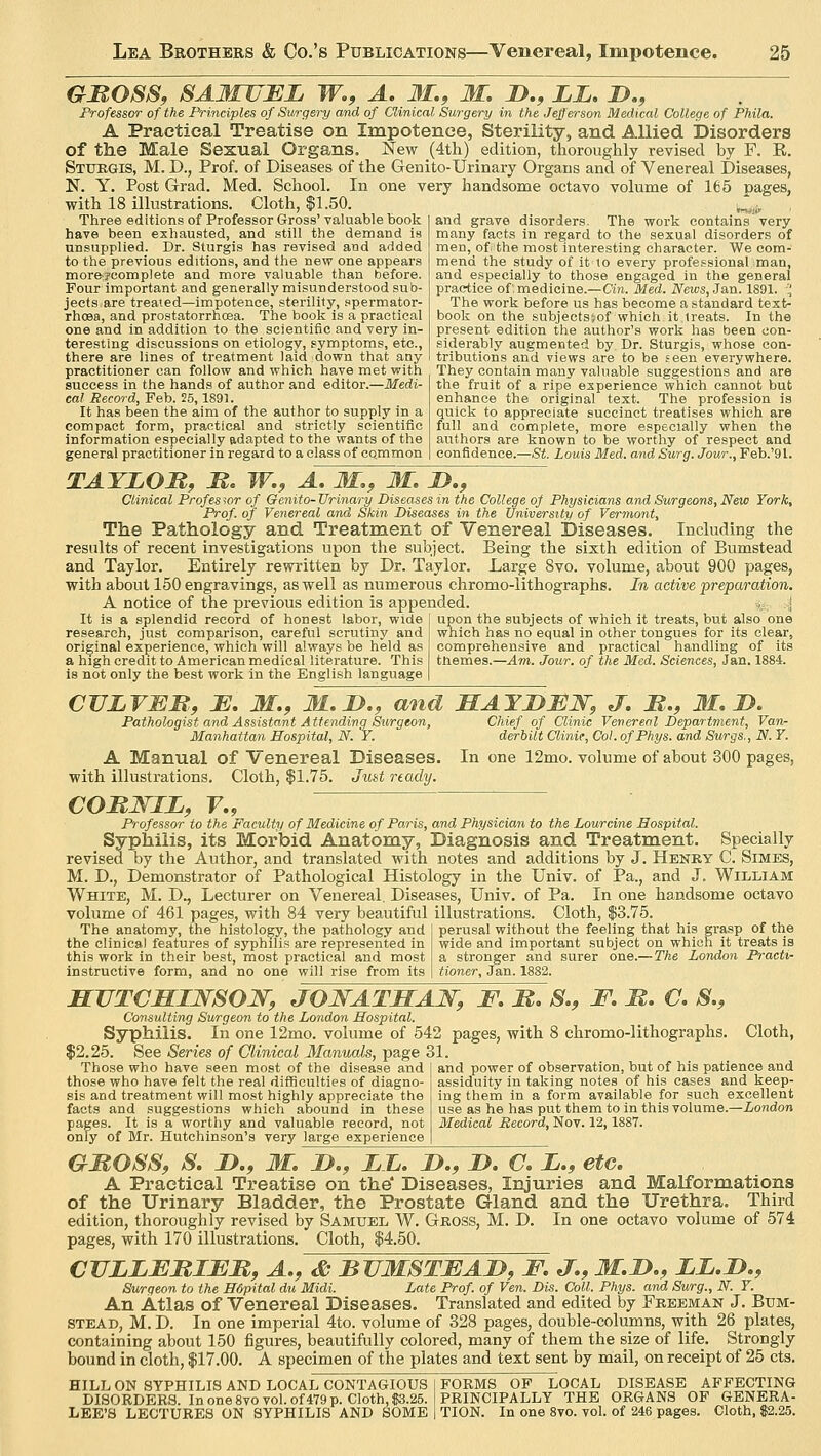 GBOSS, SAMUEL W.9 A. M.9 M. JD.9 LL. D., Professor of the Principles of Surgery and of Clinical Surgery in the Jefferson Medical College of Phila. A Practical Treatise on Impotence, Sterility, and Allied Disorders of the Male Sexual Organs. New (4th) edition, thoroughly revised by F. E. Sturgis, M. D., Prof, of Diseases of the Genito-Urinary Organs and of Venereal Diseases, N. Y. Post Grad. Med. School. In one very handsome octavo volume of 165 pages, with 18 illustrations. Cloth, $1.50. Three editions of Professor Gross' valuable book have been exhausted, and still the demand is unsupplied. Dr. Sturgis has revised and added to the previous editions, and the new one appears moreycomplete and more valuable than before. Four important and generally misunderstood sub- jects are treated—impotence, sterility, spermator- rhoea, and prostatorrhoea. The book is a practical one and in addition to the scientific and very in- teresting discussions on etiology, symptoms, etc., there are lines of treatment laid down that any practitioner can follow and which have met with success in the hands of author and editor.—Medi- cal Record, Feb. 25,1891. It has been the aim of the author to supply in a compact form, practical and strictly scientific information especially adapted to the wants of the general practitioner in regard to a class of common and grave disorders. The work contains very many facts in regard to the sexual disorders of men, of the most interesting character. We com- mend the study of it to every professional man, and especially to those engaged in the general practice of: medicine.—Cin. Med. News, Jan. 1891.  The work before us has become a standard text- book on the subjectsjof which it treats. In the present edition the author's work has been con- siderably augmented by Dr. Sturgis, whose con- tributions and views are to be seen everywhere. They contain many valuable suggestions and are the fruit of a ripe experience which cannot but enhance the original text. The profession is quick to appreciate succinct treatises which are full and complete, more especially when the authors are known to be worthy of respect and confidence.—St. Louis Med. and Surg. Jour., Feb.'91. TAYLOR, B. W.9 A. M., M. D.9 Clinical Professor of Genito- Urinary Diseases in the College of Physicians and Surgeons, New York, Prof, of Venereal and Skin Diseases in the University of Vermont, The Pathology and Treatment of Venereal Diseases. Including the results of recent investigations upon the subject. Being the sixth edition of Bumstead and Taylor. Entirely rewritten by Dr. Taylor. Large 8vo. volume, about 900 pages, with about 150 engravings, as well as numerous chromo-lithographs. In active preparation. A notice of the previous edition is appended. It is a splendid record of honest labor, wide research, just comparison, careful scrutiny and original experience, which will always be held as a high credit to American medical literature. This is not only the best work in the English language upon the subjects of which it treats, but also one which has no equal in other tongues for its clear, comprehensive and practical handling of its tnemes.—Am. Jour, of the Med. Sciences, Jan. 1884. CULVEB,9 E. M.9 M.JD., and HAYDMN, J. B.9 M. D. Pathologist and Assistant Attending Surgeon, Chief of Clinic Venereal Department, Van- Manhattan Hospital, N. Y. derbilt Clinic, Col. ofPhys. and Surgs,, N. Y. A Manual of Venereal Diseases. In one 12mo. volume of about 300 pages, with illustrations. Cloth, $1.75. Just ready. COBNIZ, V., Professor to the Faculty of Medicine of Paris, and Physician to the Lour cine Hospital. Syphilis, its Morbid Anatomy, Diagnosis and Treatment. Specially revised by the Author, and translated with notes and additions by J. Henry C. Simes, M. D., Demonstrator of Pathological Histology in the Univ. of Pa., and J. William White, M. D., Lecturer on Venereal. Diseases, Univ. of Pa. In one handsome octavo volume of 461 pages, with 84 very beautiful illustrations. Cloth, $3.75. perusal without the feeling that his grasp of the wide and important subject on which it treats is a stronger and surer one.—The London Practi- The anatomy, the histology, the pathology and the clinical features of syphilis are represented in this work in their best, most practical and most instructive form, and no one will rise from its tioner, Jan. 1882. HUTCHINSON, JONATHAN, F. B. S.9 F. B. C. 8.9 Consulting Surgeon to the London Hospital. Syphilis. In one 12mo. volume of 542 pages, with 8 chromo-lithographs. Cloth, $2.25. See Series of Clinical Manuals, page 31. Those who have seen most of the disease and and power of observation, but of his patience and those who have felt the real difficulties of diagno- assiduity in taking notes of his cases and keep- sis and treatment will most highly appreciate the ing them in a form available for such excellent facts and suggestions which abound in these use as he has put them to in this volume.—London pages. It is a worthy and valuable record, not Medical Record, Nov. 12,1887. only of Mr. Hutchinson's very large experience GBOSS, S. D.9 M. D.9 LL. D.9 JD. C. Z.9 etc. A Practical Treatise on the' Diseases, Injuries and Malformations of the Urinary Bladder, the Prostate Gland and the Urethra. Third edition, thoroughly revised by Samuel W. Gross, M. D. In one octavo volume of 574 pages, with 170 illustrations. Cloth, $4.50. CULLEBIEB, A., & BUMSTEAD, F. J.9 M.D.9 LL.D.9 Surgeon to the Hdpital du Midi. Late Prof, of Ven. Dis. Coll. Phys. and Surg., N. Y. An Atlas of Venereal Diseases. Translated and edited by Freeman J. Bum- STEAd, M. D. In one imperial 4to. volume of 328 pages, double-columns, with 26 plates, containing about 150 figures, beautifully colored, many of them the size of life. Strongly bound in cloth, $17.00. A specimen of the plates and text sent by mail, on receipt of 25 cts. HILL ON SYPHILIS AND LOCAL CONTAGIOUS DISORDERS. In one 8vo vol. of 479 p. Cloth, 03.25. LEE'S LECTURES ON SYPHILIS AND SOME FORMS OF LOCAL DISEASE AFFECTING PRINCIPALLY THE ORGANS OF GENERA- | TION. In one 8vo. vol. of 246 pages. Cloth, $2.25.