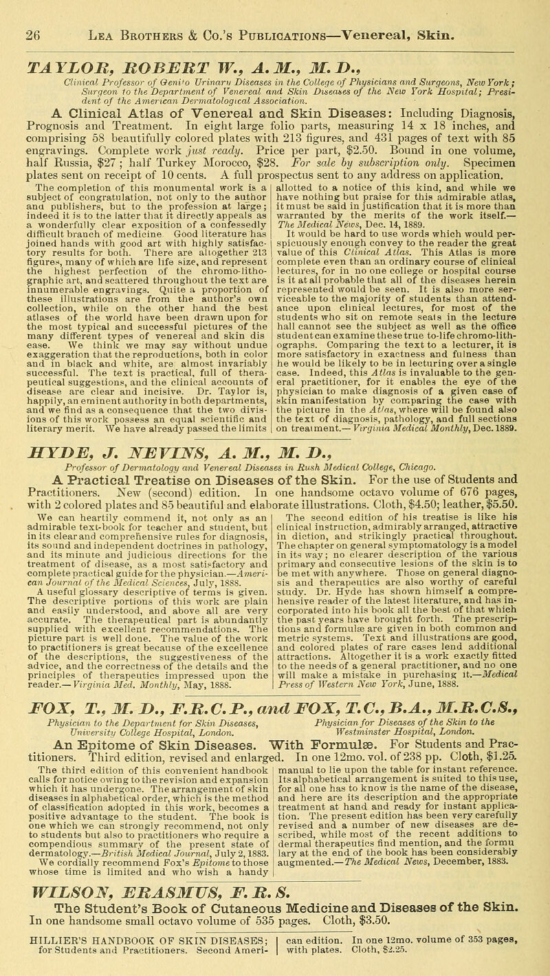 TAYLOR, ROBERT W., A.M., 31. D., Clinical Professor of OeniJo Urinaru Diseases in the College of Physicians and Surgeons, New York; Surgeon 1o the Department of Venereal and Skin Diseas.es of the New York Hospital; Presi- dent of the American Dermatological Association. A Clinical Atlas of Venereal and Skin Diseases: Including Diagnosis, Prognosis and Treatment. In eight large folio parts, measuring 14 x 18 inches, and comprising 58 beautifully colored plates with 213 figures, and 431 pages of text with 85 engravings. Complete work just ready. Price per part, $2.50. Bound in one volume, half Russia, $27 ; half Turkey Morocco, $28. For sale by subscription only. Specimen plates sent on receipt of 10 cents. A full prospectus sent to any address on application. The completion of this monumental work is a subject of congratulation, not only to the author ana publishers, but to the profession at large; indeed it is to tne latter that it directly appeals as a, wonderfully clear exposition of a confessedly difficult branch of medicine. Good literature has joined hands with good art with highly satisfac- tory results for both. There are altogether 213 figures, many of which are life size, and represent the highest perfection of the chromo-litho- graphic art, and scattered throughout the text are innumerable engravings. Quite a proportion of these illustrations are from the author's own collection, while on the other hand the best atlases of the world have been drawn upon for the most typical and successful pictures of the many different types of venereal and skin dis ease. We think we may say without undue exaggeration that the reproductions, both in color and in black and white, are almost invariably successful. The text is practical, full of thera- peutical suggestions, and the clinical accounts of disease are clear and incisive. Dr. Taylor is, happily, an eminent authority in both departments, and we find as a consequence that the two divis- ions of this work possess an equal scientific and literary merit. We have already passed the limits allotted to a notice of this kind, and while we have nothing but praise for this admirable atlas, it must be said in justification that it is more than warranted by the merits of the work itself.— The Medical News, Dec. 14,1889. It would be hard to use words which would per- spicuously enough convey to the reader the great value of this Clinical Atlas. This Atlas is more complete even than an ordinary course of clinical lectures, for in no one college or hospital course is it at all probable that all of the diseases herein represented would be seen. It is also more ser- viceable to the majority of students than attend- ance upon clinical lectures, for most of the students who sit on remote seats in the lecture hall cannot see the subject as well as the office student can examine these true to-life chromo-lith- ographs. Comparing the text to a lecturer, it is more satisfactory in exactness and fulness than he would be likely to be in lecturing over a single case. Indeed, this Atlas is invaluable to the gen- eral practitioner, for it enables the eye of the physician to make diagnosis of a given case of skin manifestation by comparing the case with the picture in the Atlas, where will be found also the text of diagnosis, pathology, and full sections on treaiment.— Virginia Medical Monthly, Dec. 1889. HYDE, J. WEVIWS, A. M., M. D., Professor of Dermatology and Venereal Diseases in Push Medical College, Chicago. A Practical Treatise on Diseases of the Skin. For the use of Students and Practitioners. New (second) edition. In one handsome octavo volume of 676 pages, with 2 colored plates and 85 beautiful and elaborate illustrations. Cloth, $4.50; leather, $5.50. We can heartily commend it, not only as an admirable text-book for teacher and student, but in its clear and comprehensive rules for diagnosis, its sound and independent doctrines in pathology, and its minute and judicious directions for the treatment of disease, as a most satisfactory and complete practical guide for the physician.—Ameri- can Journal of the Medical Sciences, July, 1888. A useful glossary descriptive of terms is given. The descriptive portions of this work are plain and easily understood, and above all are very accurate. The therapeutical part is abundantly supplied with excellent recommendations. The picture part is well doue. The value of the work to practitioners is great because of the excellence of the descriptions, the suggestiveness of the advice, and the correctness of the details and the principles of therapeutics impressed upon the reader.— Virginia Med. Monthly, May, 1888. The second edition of his treatise is like his clinical instruction, admirably arranged, attractive in diction, and strikingly practical throughout. The chapter on general symptomatology is a model in its way; no clearer description of the various primary and consecutive lesions of the skin is to be met with anywhere. Those on general diagno- sis and therapeutics are also worthy of careful study. Dr. Hyde has shown himself a compre- hensive reader of the latest literature, and has in- corporated into his book all the best of that which the past years have brought forth. The prescrip- tions and formula? are given in both common and metric systems. Text and illustrations are good, and colored plates of rare cases lend additional attractions. Altogether it is a work exactly fitted to the needs of a general practitioner, and no one will make a mistake in purchasing it.—Medical Press of Western New York, June, 1888. FOX, T., M. D., F.R. C. P., and FOX, T. C, B.A., 3I.R. C.S., Physician to the Department for Skin Diseases, Physician for Diseases of the Skin to the University College Hospital, London. Westminster Hospital, London. An Epitome of Skin Diseases. With Formulae. For Students and Prac- titioners. Third edition, revised and enlarged. In one 12mo. vol. of 238 pp. Cloth, $1.25. The third edition of this convenient handbook I manual to lie upon the table for instant reference, calls for notice owing to the revision and expansion | Its alphabetical arrangement is suited to this use, which it has undergone. The arrangement of skin diseases in alphabetical order, which is the method of classification adopted in this work, becomes a positive advantage to the student. The book is one which we can strongly recommend, not only to students but also to practitioners who require a compendious summary of the present state of dermatology.—British Medical Journal, July 2,1883. We cordially recommend Fox's .Epitome to those whose time is limited and who wish a handy for all one has to know is the name of the disease, and here are its description and the appropriate treatment at hand and ready for instant applica- tion. The present edition has been very carefully revised and a number of new diseases are de- scribed, while most of the recent additions to dermal therapeutics find mention, and the formu lary at the end of the book has been considerably augmented.—The Medical News, December, 1883. WILSON, ERASMUS, F. R. S. The Student's Book of Cutaneous Medicine and Diseases of the Skin. In one handsome small octavo volume of 535 pages. Cloth, $3.50. HILLIER'S HANDBOOK OF SKIN DISEASES; for Students and Practitioners. Second Ameri- can edition. In one 12mo. volume of 353 pages, with plates. Cloth, $2.25.