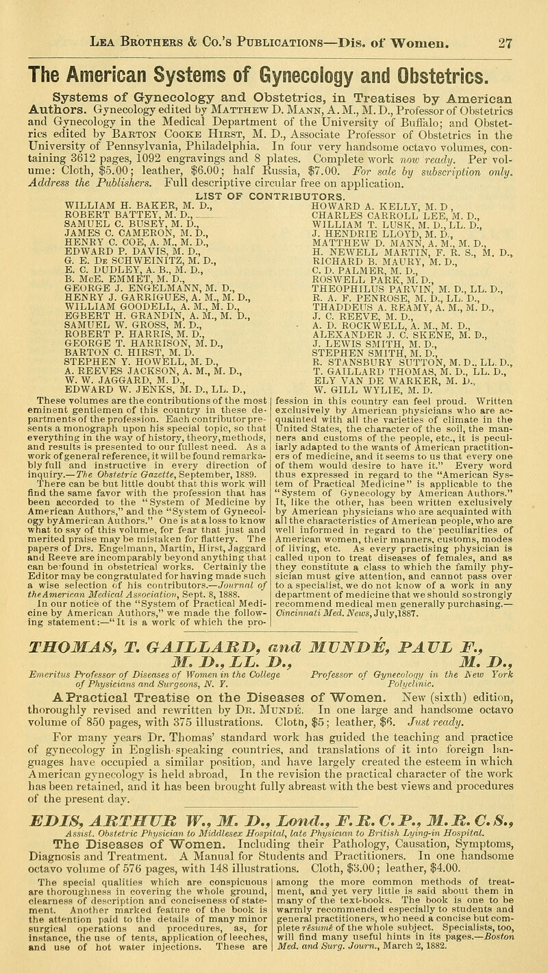The American Systems of Gynecology and Obstetrics. Systems of Gynecology and Obstetrics, in Treatises by American Authors. Gynecology edited by Matthew D. Mann, A. M., M. D., Professor of Obstetrics and Gynecology in the Medical Department of the University of Buffalo; and Obstet- rics edited by Barton Cooke Hirst, M. XX, Associate Professor of Obstetrics in the University of Pennsylvania, Philadelphia. In four very handsome octavo volumes, con- taining 3612 pages, 1092 engravings and 8 plates. Complete work now ready. Per vol- ume: Cloth, $5.00; leather, $6.00 _; half Eussia, $7.00. For sale by subscription only. Address the Publishers. Full descriptive circular free on application. LIST OF CONTRIBUTORS. WILLIAM H. BAKER, M. D., ROBERT BATTEY, M. D., SAMUEL C. BUSEY, M. D., JAMES C. CAMERON, M. D., HENRY C COE, A. M., M. D., EDWARD P. DAVIS, M. D., G. E. De SCHWEINITZ, M. D., E. C DUDLEY, A. B., M. D., B. McE. EMMET, M. D., GEORGE J. ENGELMANN, M. D., HENRY J. GARRIGUES, A. M., M. D., WILLIAM GOODELL, A. M., M. D., EGBERT H. GRANDIN, A. M., M. D., SAMUEL W. GROSS, M. D., ROBERT P. HARRIS, M. D., GEORGE T. HARRISON, M. D., BARTON C. HIRST, M. D. STEPHEN Y. HOWELL, M. D., A. REEVES JACKSON, A. M., M. D., W. W. JAGGARD, M. D., EDWARD W. JENKS, M. D., LL. D., These volumes are the contributions of the most eminent gentlemen of this country in these de- partments of the profession. Each contributor pre- sents a monograph upon his special topic, so that everything in the way of history, theory, methods, and results is presented to our fullest need. As a work of general reference, it will be found remarka- bly full and instructive in every direction of inquiry.— The Obstetric Gazette, September, 1889. There can be but little doubt that this work will find the same favor with the profession that has been accorded to the  System of Medicine by American Authors, and the System of Gynecol- ogy byAmerican Authors. One is at a loss to know wnat to say of this volume, for fear that just and merited praise maybe mistaken for flattery. The papers of Drs. Engelmami, Martin, Hirst, Jaggard and Reeve are incomparably beyond anything that can befound in obstetrical works. Certainly the Editor may be congratulated for having made such a wise selection of his contributors.—Journal of the American Medical Association, Sept. 8,1888. In our notice of the System of Practical Medi- cine by American Authors, we made the follow- ing statement:—It is a work of which the pro- D.> HOWARD A. KELLY, M. D , CHARLES CARROLL LEE, M. D., WILLIAM T. LUSK, M. D., LL. D., J. HENDRIE LLOYD, M. D., MATTHEW D. MANN, A. M., M. D., H. NEWELL MARTIN, F. R. S., M. RICHARD B. MAURY, M. D., C. D. PALMER, M. D., ROSWELL PARK, M. D., THEOPHILUS PARVIN, M. D., LL. D., R. A. F. PENROSE, M. D., LL. D., THADDEUS A. REAMY, A. M., M. D., J. C. REEVE, M. D., A. D. ROCKWELL, A. M., M. D., ALEXANDER J. C. SKENE, M. D., J. LEWIS SMITH, M. D., STEPHEN SMITH, M. D., R. STANSBURY SUTTON, M. D.. LL. D., T. GAILLARD THOMAS, M. D., LL. D., ELY VAN DE WARKER, M. D., W. GILL WYLIE, M. D. fession in this country can feel proud. Written exclusively by American physicians who are ac- quainted with all the varieties of climate in the United States, the character of the soil, the man- ners and customs of the people, etc., it is pecul- iarly adapted to the wants of American practition- ers of medicine, and it seems to us that every one of them would desire to have it. Every word thus expressed in regard to the American Sys- tem of Practical Medicine is applicable to the System of Gynecology by American Authors. It, like the other, has been written exclusively by American physicians who are acquainted with all the characteristics of American people, who are well informed in regard to the' peculiarities of American women, their manners, customs, modes of living, etc. As every practising physician is called upon to treat diseases of females, and as they constitute a class to which the family phy- sician must give attention, and cannot pass over to a specialist, we do not know of a work in any department of medicine that we should so strongly recommend medical men generally purchasing.— Cincinnati Med. News, July,1887. THOMAS, T. GAILLAMD, and MUNDF, BAVL F., M. Z>., XI. D., M. D., Emeritus Professor of Diseases of Women in the College Professor of Gynecology in the JSew York of Physicians and Surgeons, N. Y. Polyclinic. A Practical Treatise on the Diseases of Women. New (sixth) edition, thoroughly revised and rewritten by Dr. Mtjnde. In one large and handsome octavo volume of 850 pages, with 375 illustrations. Cloth, $5; leather, $6. Just ready. For many years Dr. Thomas' standard work has guided the teaching and practice of gynecology in English-speaking countries, and translations of it into foreign lan- guages have occupied a similar position, and have largely created the esteem in which American gynecology is held abroad, In the revision the practical character of the work has been retained, and it has been brought fully abreast with the best views and procedures of the present day. EDIS, AttTHUR W., M. T>., Lond., F.R. C.I>., M.M. C.S., Assist. Obstetric Physician to Middlesex Hospital, late Physician to British Lying-in Hospital. The Diseases of Women. Including their Pathology, Causation, Symptoms, Diagnosis and Treatment. A Manual for Students and Practitioners. In one handsome octavo volume of 576 pages, with 148 illustrations. Cloth, $3.00; leather, $4.00. The special qualities which are conspicuous are thoroughness in covering the whole ground, clearness of description and conciseness of state- ment. Another marked feature of the book is the attention paid to the details of many minor surgical operations and procedures, as, for instance, the use of tents, application of leeches, and use of hot water injections. These are among the more common methods of treat- ment, and yet very little is said about them in many of the text-books. The book is one to be warmly recommended especially to students and general practitioners, who need a concise but com- plete resume' of the whole subject. Specialists, too, will find many useful hints in its pages.—Boston Med. and Surg. Journ., March 2,1882.