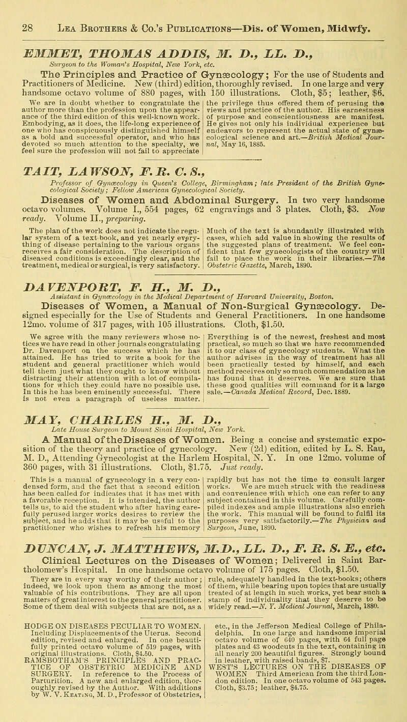 EMMET, THOMAS ADDIS, M. D., LL. D., Surgeon to the Woman's Hospital, New York, etc. The Principles and Practice of Gynaecology; For the use of Students and Practitioners of Medicine. New (third) edition, thoroughly revised. In one large and very handsome octavo volume of 880 pages, with 150 illustrations. Cloth, $5; leather, $6. We are in doubt whether to congratulate the I the privilege thus offered them of perusing the author more than the profession upon the appear- ance of the third edition of this well-known work. Embodying, as it does, the life-long experience of one who has conspicuously distinguished himself as a bold and successful operator, and who has devoted so much attention to the specialty, we feel 9ure the profession will not fail to appreciate views and practice of the author. His earnestness of purpose and conscientiousness are manifest. He gives not only his individual experience but endeavors to represent the actual state of gynae- cological science and art.—British Medical Jour- nal, May 16,1885. TAIT, LAWSON, F.R. C. S., Professor of Gynaecology in Queen's College, Birmingham; late President of the British Gyne- cological Society; Fellow American Gynecological Society. Diseases of Women and Abdominal Surgery. In two very handsome octavo volumes. Volume I., 554 pages, 62 engravings and 3 plates. Cloth, $3. Now ready. Volume II., preparing. The plan of the work does not indicate the regu- lar system of a text book, and yet nearly every- thing of disease pertaining to the various organs receives a fair consideration. The description of diseased conditions is exceedingly clear, and the treatment, medical or surgical, is very satisfactory. Much of the text is abundantly illustrated with cases, which add value in showing the results of the suggested plans of treatment. We feel con- fident that few gynecologists of the country will fail to place the work in their libraries.—The Obstetric Gazette, March, 1890. DAVENPORT, F. H., M. D., Assistant in Gynaecology in the Medical Department of Harvard University, Boston. Diseases of Women, a Manual of Non-Surgical Gynaecology. De- signed especially for the Use of Students and General Practitioners. In one handsome 12mo. volume of 317 pages, with 105 illustrations. Cloth, $1.50. We agree with the many reviewers whose no- tices we have read in other journals congratulating Dr. Davenport on the success which he has attained. He has tried to write a book for the student and general practitioner which would tell them just what they ought to know without distracting their attention with a lot of compila- tions for which they could have no possible use. In this he has been eminently successful. There is not even a paragraph of useless matter. Everything is of the newest, freshest and most practical, so much so that we have recommended it to our class of gynecology students. What the author advises in the way of treatment has all been practically tested by himself, and each method receives only so much commendation as he has found that it deserves. We are sure that these good qualities will command for it a large sale.—Canada Medical Record, Dec. 1889. MAT, CSABLES H., M. D., Late House Surgeon to Mount Sinai Hospital, New York. A Manual of theDiseases of Women. Being a concise and systematic expo- sition of the theory and practice of gynecology. New (2d) edition, edited by L. S. Rau, M. D., Attending Gynecologist at the Harlem Hospital, N. Y. In one 12mo. volume of 360 pages, with 31 illustrations. Cloth, $1.75. Just ready. This is a manual of gynecology in a very con- densed form, and the fact that a second edition has been called for indicates that it has met with a favorable reception. It is intended, the author tells us, to aid the student who after having care- fully perused larger works desires to review the subject, and he adds that it may be useful to the practitioner who wishes to refresh his memory rapidly but has not the time to consult larger works. We are much struck with the readiness and convenience with which one can refer to any subject contained in this volume. Carefully com- piled indexes and ample illustrations also enrich the work. This manual will be found to fulfil its purposes very satisfactorily.—The Physician and Surgeon, June, 1890. DVNCAW, J. MATTHEWS, M.D., LL. D., F. H. S. E., etc. Clinical Lectures on the Diseases of Women; Delivered in Saint Bar- tholomew's Hospital. In one handsome octavo volume of 175 pages. Cloth, $1.50. They are in every way worthy of their author ; I rule, adequately handled in the text-books; others indeed, we look upon them as among the most I of them, while bearing upon topics that are usually valuable of his contributions. They are all upon j treated of at length in such works, yet bear such a matters of great interest to the general practitioner, stamp of individuality that they deserve to be Some of them deal with subjects that are not, as a | widely read.—N. Y. Medical Journal, March, 1880. HODGE ON DISEASES PECULIAR TO WOMEN. Including Displacements of the Uterus. Second edition, revised and enlarged. In one beauti- fully printed octavo volume of 519 pages, with original illustrations. Cloth, 84.50. RAMSBOTHAM'S PRINCIPLES AND PRAC- TICE OF OBSTETRIC MEDICINE AND SURGERY. In reference to the Process of Parturition. A new and enlarged edition, thor- oughly revised by the Author. With additions by W. V. Keating, M. D., Professor of Obstetrics, etc., in the Jefferson Medical College of Phila- delphia. In one large and handsome imperial octavo volume of G40 pages, with 64 full page plates and 43 woodcuts in the text, containing in all nearly 200 beautiful figures. Strongly bound in leather, with raised bands, $7. WEST'S LECTURES ON THE DISEASES OP WOMEN Third American from the third Lon- don edition. In one octavo volume of 543 pages. Cloth, $3.75; leather, $4.75.