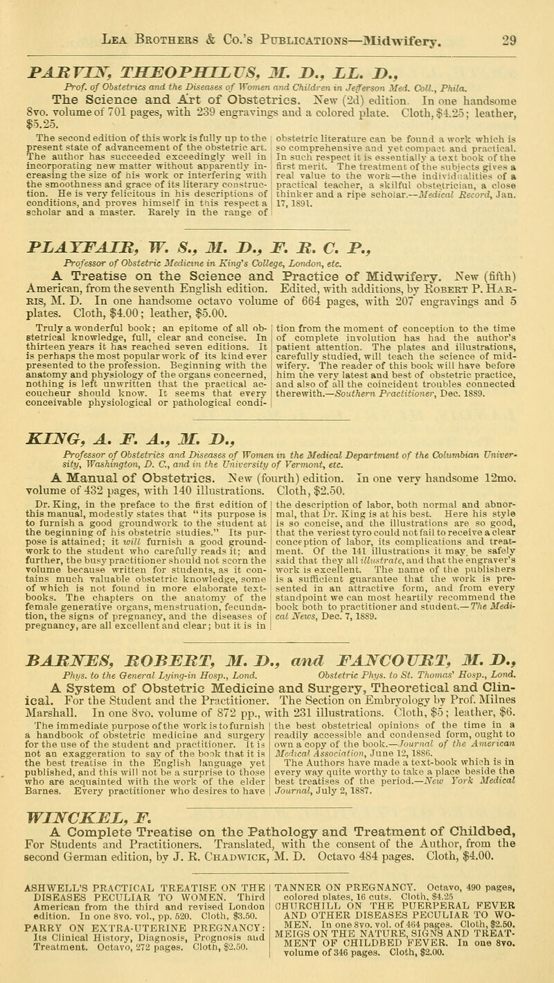 PARVUS; THFOPHJJLVS, 31. D., LL. 2>., Prof, of Obstetrics and the Diseases of Women and Children in Jejferson Med. Coll., Phila. The Science and Art of Obstetrics. New (2d) edition. In one handsome 8vo. volume of 701 pages, with 239 engravings and a colored plate. Cloth, $4.25: leather, $5.25. The second edition of this work is fully up to the present state of advancement of the obstetric art. The author has succeeded exceedingly well in incorporating new matter without apparently in- creasing the'size of his work or interfering with the smoothness and grace of its literary construc- tion. He is very felicitous in his descriptions of conditions, and proves himself in this respect a scholar and a master. Rarelv in the range of obstetric literature can be found a work which is so comprehensive and yet compact and practical. In such respect it is essentially a text book of the first merit. The treatment of the subjects gives a real value to the work—the individualities of a practical teacher, a skilful obstetrician, a close thinker and a ripe scholar.—Medical Record, Jan. 17, 1891. PLAYFAIB, W. S., M. Z>., F. M. C. JP., Professor of Obstetric Medicine in King's College, London, etc A Treatise on the Science and Practice of Midwifery. New (fifth) American, from the seventh English edition. Edited, with additions, by Robert P. Har- ms, M. D. In one handsome octavo volume of 664 pages, with 207 engravings and 5 plates. Cloth, $4.00; leather, $5.00. Truly a wonderful book; an epitome of all ob- j tion from the moment of conception to the time stetrieal knowledge, full, clear and concise. In of complete involution has had the author's thirteen years it has reached seven editions. It patient attention. The plates and illustrations, is perhaps the most popular work of its kind ever [ carefully studied, will teach the science of mid- presented to the profession. Beginning with the I wifery. The reader of this book will have before anatomy and physiology of the organs concerned, ; him the very latest and best of obstetric practice, nothing is left unwritten that the practical ac- j and also of all the coincident troubles connected coucheur should know. It seems that every I therewith.—Southern Practitioner, Dec. 1SS9. conceivable physiological or pathological condi- KIJVG, A. F. A., 31. I)., Professor of Obstetrics and Diseases of Women in the Medical Department of the Columbian Univer- sity, Washington, D. C, and in the University of Vermont, etc. A Manual of Obstetrics. !Sew (fourth) edition. In one very handsome 12mo. volume of 432 pages, with 140 illustrations. Cloth, $2.50. Dr. King, in the preface to the first edition of this manual, modestly states that its purpose is to furnish a good groundwork to the student at the beginning of his obstetric studies. Its pur- pose is attained; it will furnish a good ground- work to the student who carefully reads it; and further, the busy practitioner should not scorn the volume because written for students, as it con- tains much valuable obstetric knowledge, some of which is not found in more elaborate text- books. The chapters on the anatomy of the female generative organs, menstruation,fecunda- tion, the signs of pregnancy, and the diseases of pregnancy, are all excellent and clear; but it is in the description of labor, both normal and abnor- mal, that Dr. King is at his best. Here his style is so concise, and the illustrations are so good, that the veriest tyro could not fail to receive a clear conception of labor, its complications and treat- ment. Of the 141 illustrations it may. be safely said that they all illuatrate, and that the engraver's work is excellent. The name of the publishers is a sufficient guarantee that the work is pre- sented in an attractive form, and from every standpoint we can most heartily recommend the book both to practitioner and student.— The Medi- cal News, Dec. 7,1S89. BARJSFS, BOBFKT, M. I)., and FAJSTCOUKT, 31. D., Phys. to the General Lying-in Mosp., Lond. Obstetric Phys. to St. Thomas' Eosp., Lond. A System of Obstetric Medicine and Surgery, Theoretical and Clin- ical. For the Student and the Practitioner. The Section on Embryology by Prof. Milnes Marshall. In one 8vo. volume of 872 pp., with 231 illustrations. Cloth, $5; leather, $6. The immediate purpose of the work is tofurnish a handbook of obstetric medicine and surgery for the use of the student and practitioner. It is not an exaggeration to say of the book that it is the best treatise in the English language yet published, and this will not be a surprise to those who are acquainted with the work of the elder Barnes. Every practitioner who desires to have the. best obstetrical opinions of the time in a readily accessible and condensed form, ought to own a copy of the book.—Journal of the American Medical Association, June 12,1886. The Authors have made a text-book which is in every way quite worthy to take a place beside the best treatises of the period.—New York Medical Journal, July 2,1887. WUSTCKFL, F. A Complete Treatise on the Pathology and Treatment of Childbed, For Students and Practitioners. Translated, with the consent of the Author, from the second German edition, by J. E. Chadwick, M. D. Octavo 484 pages. Cloth, $4.00. ASHWELL'S PRACTICAL TREATISE ON THE DISEASES PECULIAR TO WOMEN. Third American from the third and revised London edition. In one 8vo. vol., pp. 520. Cloth, $3.50. PARRY ON EXTRA-UTERINE PREGNANCY: Its Clinical History, Diagnosis, Prognosis and Treatment. Octavo, 272 pages. Cloth, $2.50. TANNER ON PREGNANCY. Octavo, 490 pages, colored plates, 16 cuts. Cloth, $4.25 CHURCHILL ON THE PUERPERAL FEVER AND OTHER DISEASES PECULIAR TO WO- MEN. In one 8vo. vol. of 464 pages. Cloth, $2.50. MEIGS ON THE NATURE, SIGNS AND TREAT- MENT OF CHILDBED FEVER. In one 8vo.