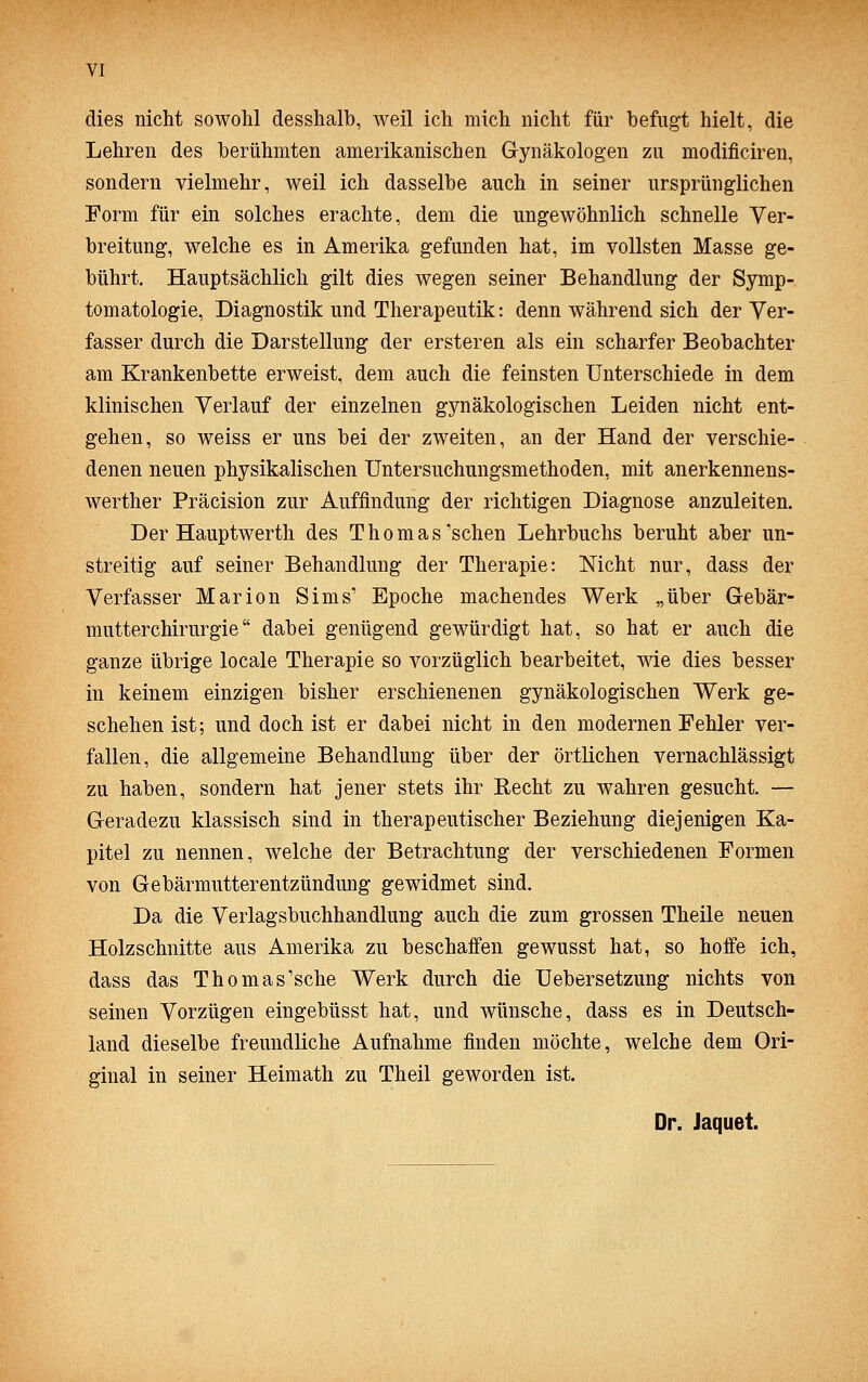 dies nicht sowohl desshalb, weil ich mich nicht für befugt hielt, die Lehren des berühmten amerikanischen Gynäkologen zu modificiren, sondern vielmehr, weil ich dasselbe auch in seiner ursprünglichen Form für ein solches erachte, dem die ungewöhnlich schnelle Ver- breitung, welche es in Amerika gefunden hat, im vollsten Masse ge- bührt. Hauptsächlich gilt dies wegen seiner Behandlung der Symp- tomatologie, Diagnostik und Therapeutik: denn während sich der Ver- fasser durch die Darstellung der ersteren als ein scharfer Beobachter am Krankenbette erweist, dem auch die feinsten Unterschiede in dem klinischen Verlauf der einzelnen gynäkologischen Leiden nicht ent- gehen, so weiss er uns bei der zweiten, an der Hand der verschie- denen neuen physikalischen Untersuchungsmethoden, mit anerkennens- werther Präcision zur Auffindung der richtigen Diagnose anzuleiten. Der Hauptwerth des T h o m a s'sehen Lehrbuchs beruht aber un- streitig auf seiner Behandlung der Therapie: Nicht nur, dass der Verfasser Marion Sims' Epoche machendes Werk „über Gebär- mutterchirurgie dabei genügend gewürdigt hat, so hat er auch die ganze übrige locale Therapie so vorzüglich bearbeitet, wie dies besser in keinem einzigen bisher erschienenen gynäkologischen Werk ge- schehen ist; und doch ist er dabei nicht in den modernen Fehler ver- fallen, die allgemeine Behandlung über der örtlichen vernachlässigt zu haben, sondern hat jener stets ihr Recht zu wahren gesucht. — Geradezu klassisch sind in therapeutischer Beziehung diejenigen Ka- pitel zu nennen, welche der Betrachtung der verschiedenen Formen von Gebärmutterentzündung gewidmet sind. Da die Verlagsbuchhandlung auch die zum grossen Theile neuen Holzschnitte aus Amerika zu beschaffen gewusst hat, so hoffe ich, dass das Thomas'sche Werk durch die Uebersetzung nichts von seinen Vorzügen eingebüsst hat, und wünsche, dass es in Deutsch- land dieselbe freundliche Aufnahme finden möchte, welche dem Ori- ginal in seiner Heimath zu Theil geworden ist. Dr. Jaquet.