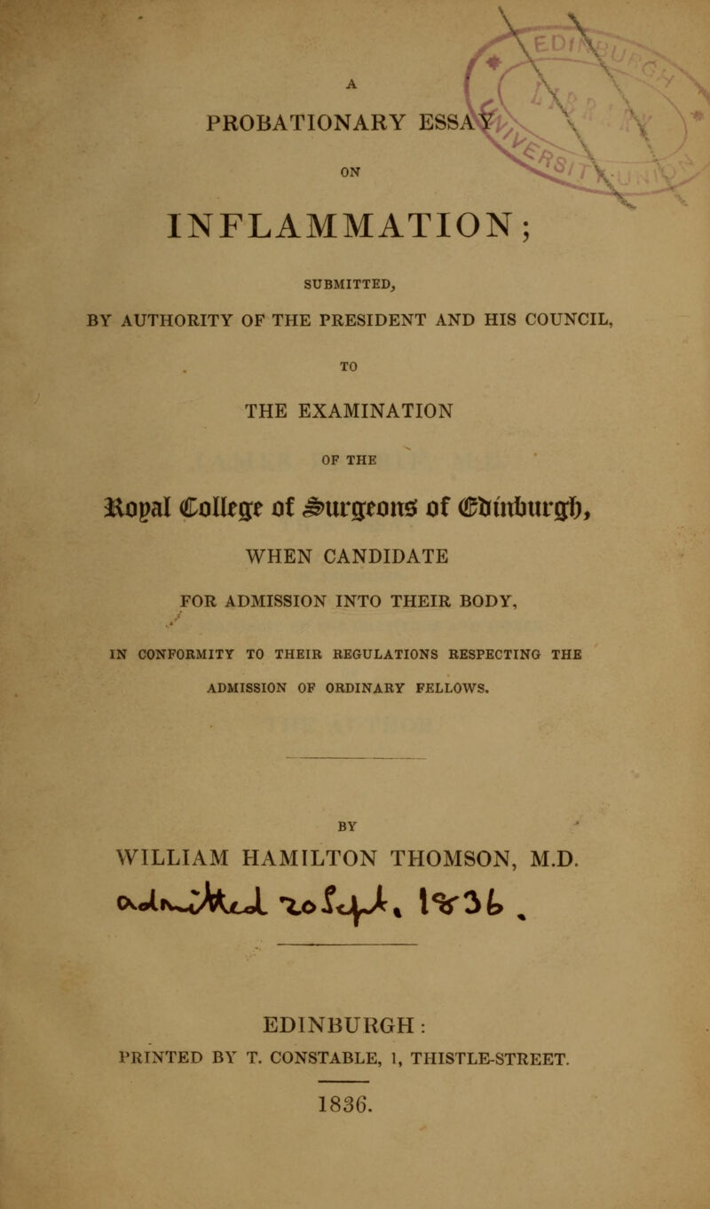 % A PROBATIONARY ESSAVk>v x ON -S^«^/ INFLAMMATION; SUBMITTED^ BY AUTHORITY OF THE PRESIDENT AND HIS COUNCIL, TO THE EXAMINATION OF THE aaopal College ot ^nvston^ of (Stsinhnv^), WHEN CANDIDATE FOR ADMISSION INTO THEIR BODY, IN CONFORMITY TO THEIR REGULATIONS RESPECTING THE ADMISSION OF ORDINARY FELLOWS, BY WILLIAM HAMILTON THOMSON, M.D. EDINBURGH: PRINTED BY T. CONSTABLE, 1, THISTLE-STREET. 1836.