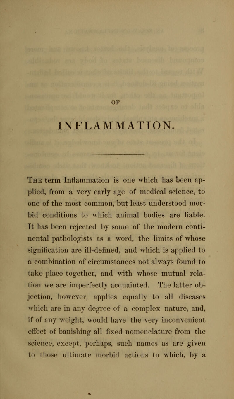 OF INFLAMMATION. The term Inflammation is one which has been ap- plied, from a very early age of medical science, to one of the most common, but least understood mor- bid conditions to which animal bodies are liable. It has been rejected by some of the modern conti- nental pathologists as a word, the limits of whose signification are ill-defined, and which is applied to a combination of circumstances not always found to take i:)lace together, and with whose mutual rela- tion we are imperfectly acquainted. The latter ob- jection, however, applies equally to all diseases which are in any degree of a complex nature, and, if of any weight, would have the very inconvenient effect of banishing all fixed nomenclature from the science, except, perhaps, such names as are given to those ultimate morbid actions to which, by a