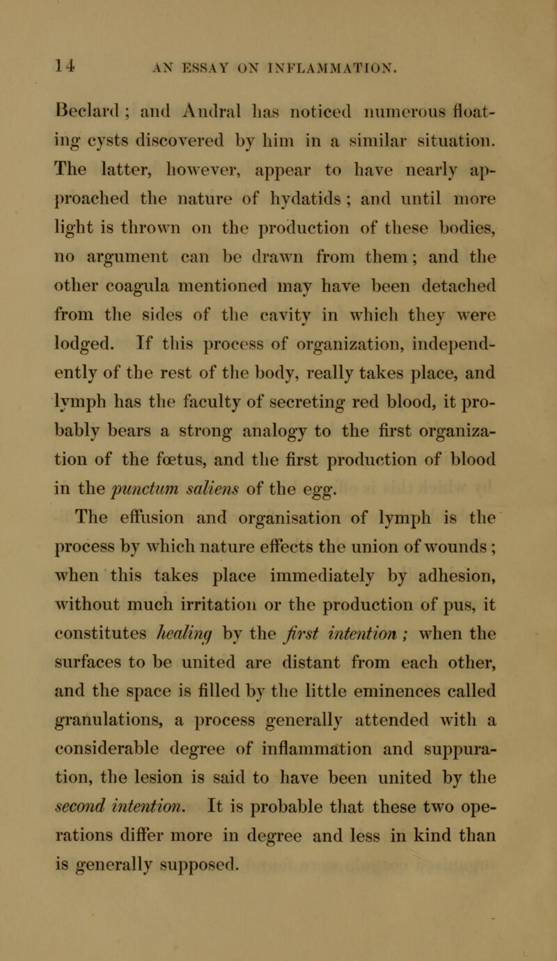 Beclard ; and Andral has noticed numerous float- ing cysts discovered by him in a similar situation. The latter, however, appear to have nearly ap- proached the nature of hydatids ; and until more light is thrown on the production of these bodies, no argument can be drawn from them; and the other coagula mentioned may have been detached from the sides of the cavity in which they were lodged. If this process of organization, independ- ently of the rest of the body, really takes place, and lymph has the faculty of secreting red blood, it pro- bably bears a strong analogy to the first organiza- tion of the foetus, and the first production of blood in the punctum saliens of the egg. The effusion and organisation of lymph is the process by which nature effects the union of wounds; when this takes place immediately by adhesion, without much irritation or the production of pus, it constitutes healing by the Jirst intention; when the surfaces to be united are distant from each other, and the space is filled by the little eminences called granulations, a process generally attended with a considerable degree of inflammation and suppura- tion, the lesion is said to have been united by the second intention. It is probable that these two ope- rations differ more in degree and less in kind than is generally supposed.