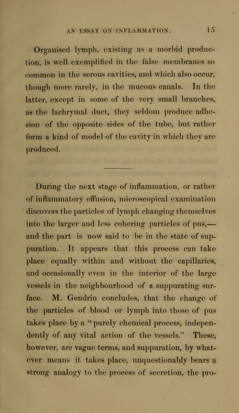 Organised lymph, existing as a morbid produc- tion, is well exemplified in the false membranes so common in the serous cavities, and which also occur, though more rarely, in the mucous canals. In the latter, except in some of the very small branches, as the lachrymal duct, they seldom produce adhe- sion of the opposite sides of the tube, but rather form a kind of model of the cavity in which they are produced. During the next stage of inflammation, or rather of inflammatory effusion, microscopical examination discovers the particles of lymph changing themselves into the larger and less cohering particles of pus,— and the part is now said to be in the state of sup- puration. It appears that this process can take place equally within and without the capillaries, and occasionally even in the interior of the large vessels in the neighbourhood of a suppurating sur- face. M. Gendrin concludes, that the change of the particles of blood or lymph into those of pus takes place by a '* purely chemical process, indepen- dently of any vital action of the vessels. These, however, are vague terms, and suppuration, by what- ever means it takes place, unquestionably bears a strong analogy to the process of secretion, the pro-