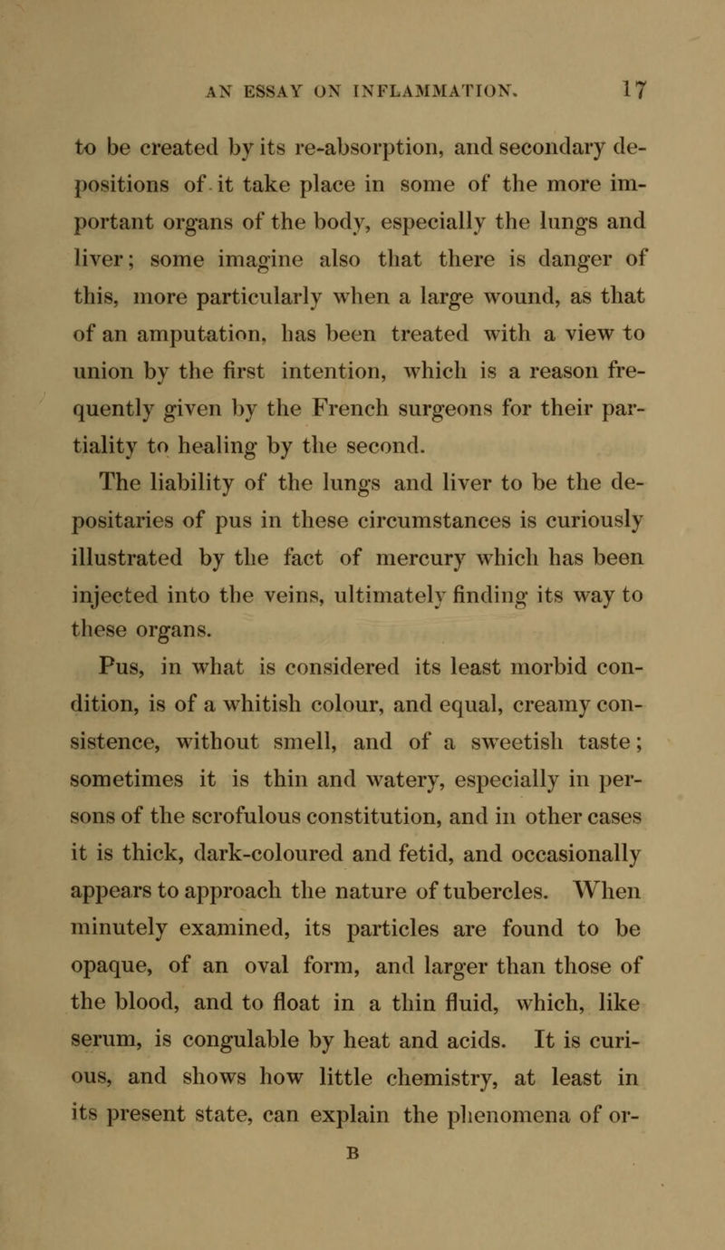 to be created by its re-absorption, and secondary de- positions of it take place in some of the more im- portant organs of the body, especially the lungs and liver; some imagine also that there is danger of this, more particularly when a large wound, as that of an amputation, has been treated with a view to union by the first intention, which is a reason fre- quently given by the French surgeons for their par- tiality to healing by the second. The liability of the lungs and liver to be the de- positaries of pus in these circumstances is curiously illustrated by the fact of mercury which has been injected into the veins, ultimately finding its way to these organs. Pus, in what is considered its least morbid con- dition, is of a whitish colour, and equal, creamy con- sistence, without smell, and of a sw^eetish taste; sometimes it is thin and watery, especially in per- sons of the scrofulous constitution, and in other cases it is thick, dark-coloured and fetid, and occasionally appears to approach the nature of tubercles. When minutely examined, its particles are found to be opaque, of an oval form, and larger than those of the blood, and to float in a thin fluid, which, like serum, is congulable by heat and acids. It is curi- ous, and shows how little chemistry, at least in its present state, can explain the phenomena of or- B